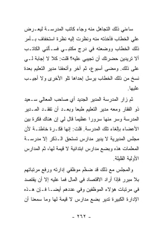 ‫ﺴﺎﺀﻨﻲ ﺫﻟﻙ ﺍﻟﺘﺠﺎﻫل ﻤﻨﻪ ﻭﺠﺎﺀ ﻜﺎﺘﺏ ﺍﻟﻤﺩﺭﺴـﺔ ﻟﻴﻌـﺭﺽ‬
‫ﻋﻠﻲ ﺍﻟﺨﻁﺎﺏ ﻓﺄﺨﺫﺘﻪ ﻤﻨﻪ ﻭﻨﻅﺭﺕ ﺇﻟﻴﻪ ﻨﻅﺭﺓ ﺍﺴﺘﺨﻔﺎﻑ ﺒـﺄﻤﺭ‬
                                                ‫‪‬‬
‫ﺫﻟﻙ ﺍﻟﺨﻁﺎﺏ ﻭﻭﻀﻌﺘﻪ ﻓﻲ ﺩﺭﺝ ﻤﻜﺘﺒـﻲ ﻓﺴـﺄﻟﻨﻲ ﺍﻟﻜﺎﺘـﺏ‬
‫ﺃﻻ ﺘﺭﻴﺩﻴﻥ ﺤﻀﺭﺘﻙ ﺃﻥ ﺘﺠﻴﺒﻲ ﻋﻠﻴﻪ؟ ﻗﻠﺕ: ﻜﻼ ﻻ ﺇﺠﺎﺒﺔ ﻟـﻲ‬
‫ﻋﻠﻰ ﺫﻟﻙ. ﻭﻤﻀﻰ ﺃﺴﺒﻭﻉ، ﺜﻡ ﺁﺨﺭ ﻭﺃﺘﺤﻔﻨﺎ ﻤﺩﻴﺭ ﺍﻟﺘﻌﻠﻴﻡ ﺒﻌﺩﺓ‬
‫ﻨﺴﺦ ﻤﻥ ﺫﻟﻙ ﺍﻟﺨﻁﺎﺏ ﻴﺭﺴل ﺇﺤﺩﺍﻫﺎ ﺘﻠﻭ ﺍﻷﺨﺭﻯ ﻭﻻ ﺃﺠﻴـﺏ‬
                                                   ‫ﻋﻠﻴﻬﺎ.‬
‫ﺜﻡ ﺯﺍﺭ ﺍﻟﻤﺩﺭﺴﺔ ﺍﻟﻤﺩﻴﺭ ﺍﻟﺠﺩﻴﺩ ﺃﻱ ﺼﺎﺤﺏ ﺍﻟﻤﻌﺎﻟﻲ ﺴـﻌﻴﺩ‬
‫ﺫﻭ ﺍﻟﻔﻘﺎﺭ ﻭﻤﻌﻪ ﻤﺩﻴﺭ ﺍﻟﺘﻌﻠﻴﻡ ﻁﺒ ‪‬ﺎ ﻭﺒﻌـﺩ ﺃﻥ ﺘﻔﻘـﺩ ﺍﻟﻤـﺩﻴﺭ‬
                        ‫ﻌ‬
‫ﺍﻟﻤﺩﺭﺴﺔ ﻭﺴﺭ ﻤﻨﻬﺎ ﺴﺭﻭ ‪‬ﺍ ﻋﻅﻴ ‪‬ﺎ ﻗﺎل ﻟﻲ ﺇﻥ ﻫﻨﺎﻙ ﻓﻜﺭﺓ ﺒﻴﻥ‬
                         ‫ﻤ‬      ‫ﺭ‬
‫ﺍﻷﻋﻀﺎﺀ ﺒﺈﻟﻐﺎﺀ ﺘﻠﻙ ﺍﻟﻤﺩﺭﺴﺔ. ﻗﻠﺕ: ﺇﻨﻬﺎ ﻓﻜـﺭﺓ ﺨﺎﻁﺌـﺔ ﻷﻥ‬
‫ﻤﺠﻠﺱ ﺍﻟﻤﺩﻴﺭﻴﺔ ﻻ ﻴﺩﻴﺭ ﻤﺩﺍﺭﺱ ﺘﺴﺘﺤﻕ ﺍﻟـﺫﻜﺭ ﺇﻻ ﻤﺩﺭﺴـﺔ‬
‫ﺍﻟﻤﻌﻠﻤﺎﺕ ﻫﺫﻩ ﻭﺒﻀﻊ ﻤﺩﺍﺭﺱ ﺍﺒﺘﺩﺍﺌﻴﺔ ﻻ ﻗﻴﻤﺔ ﻟﻬﺎ، ﺜﻡ ﺍﻟﻤﺩﺍﺭﺱ‬
                                           ‫ﺍﻷﻭﻟﻴﺔ ﺍﻟﻘﻠﻴﻠﺔ.‬
‫ﻭﺍﻟﻤﺠﻠﺱ ﻤﻊ ﺫﻟﻙ ﻗﺩ ﻀ ﱠﻡ ﻤﻭﻅﻔﻲ ﺇﺩﺍﺭﺘﻪ ﻭﺭﻓﻊ ﻤﺭﺘﺒﺎﺘﻬﻡ‬
                            ‫ﺨ‬
‫ﺒﻼ ﻤﺒﺭﺭ ﻓﺈﺫﺍ ﺃﺭﺍﺩ ﺍﻻﻗﺘﺼﺎﺩ ﻓﻲ ﺍﻟﻤﺎل ﻓﻤﺎ ﻋﻠﻴﻪ ﺇﻻ ﺃﻥ ﻴﻘﺘﺼﺩ‬
‫ﻓﻲ ﻤﺭﺘﺒﺎﺕ ﻫﺅﻻﺀ ﺍﻟﻤﻭﻅﻔﻴﻥ ﻭﻓﻲ ﻋﺩﺩﻫﻡ ﺃﻴ ‪‬ـﺎ ﻓـﺈﻥ ﻫـﺫﻩ‬
            ‫ﻀ‬
‫ﺍﻹﺩﺍﺭﺓ ﺍﻟﻜﺒﻴﺭﺓ ﺘﺩﻴﺭ ﺒﻀﻊ ﻤﺩﺍﺭﺱ ﻻ ﻗﻴﻤﺔ ﻟﻬﺎ ﻭﻤﺎ ﺴﻤﻌﻨﺎ ﺃﻥ‬

                       ‫- ٢٦٢ -‬
 