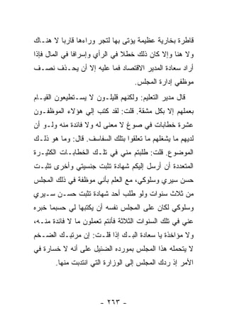 ‫ﻗﺎﻁﺭﺓ ﺒﺨﺎﺭﻴﺔ ﻋﻅﻴﻤﺔ ﻴﺅﺘﻰ ﺒﻬﺎ ﻟﺘﺠﺭ ﻭﺭﺍﺀﻫﺎ ﻗﺎﺭ ‪‬ﺎ ﻻ ﻫﻨـﺎﻙ‬
         ‫ﺒ‬
‫ﻭﻻ ﻫﻨﺎ ﻭﺇﻻ ﻜﺎﻥ ﺫﻟﻙ ﺨﻁﻼ ﻓﻲ ﺍﻟﺭﺃﻱ ﻭﺇﺴﺭﺍ ﹰﺎ ﻓﻲ ﺍﻟﻤﺎل ﻓﺈﺫﺍ‬
               ‫ﻓ‬                ‫ﹰ‬
‫ﺃﺭﺍﺩ ﺴﻌﺎﺩﺓ ﺍﻟﻤﺩﻴﺭ ﺍﻻﻗﺘﺼﺎﺩ ﻓﻤﺎ ﻋﻠﻴﻪ ﺇﻻ ﺃﻥ ﻴﺤـﺫﻑ ﻨﺼـﻑ‬
                                   ‫ﻤﻭﻅﻔﻲ ﺇﺩﺍﺭﺓ ﺍﻟﻤﺠﻠﺱ.‬
‫ﻗﺎل ﻤﺩﻴﺭ ﺍﻟﺘﻌﻠﻴﻡ: ﻭﻟﻜﻨﻬﻡ ﻗﻠﻴﻠـﻭﻥ ﻻ ﻴﺴـﺘﻁﻴﻌﻭﻥ ﺍﻟﻘﻴـﺎﻡ‬
‫ﺒﻌﻤﻠﻬﻡ ﺇﻻ ﺒﻜل ﻤﺸﻘﺔ. ﻗﻠﺕ: ﻟﻘﺩ ﻜﺘﺏ ﺇﻟﻲ ﻫﺅﻻﺀ ﺍﻟﻤﻭﻅﻔـﻭﻥ‬
               ‫‪‬‬
‫ﻋﺸﺭﺓ ﺨﻁﺎﺒﺎﺕ ﻓﻲ ﺼﻭﻍ ﻻ ﻤﻌﻨﻰ ﻟﻪ ﻭﻻ ﻓﺎﺌﺩﺓ ﻤﻨﻪ ﻭﻟـﻭ ﺃﻥ‬
‫ﻟﺩﻴﻬﻡ ﻤﺎ ﻴﺸﻐﻠﻬﻡ ﻤﺎ ﺘﻌﻠﻘﻭﺍ ﺒﺘﻠﻙ ﺍﻟﺴﻔﺎﺴﻑ. ﻗﺎل: ﻭﻤﺎ ﻫﻭ ﺫﻟـﻙ‬
‫ﺍﻟﻤﻭﻀﻭﻉ. ﻗﻠﺕ: ﻁﻠﺒﺘﻡ ﻤﻨﻲ ﻓﻲ ﺘﻠـﻙ ﺍﻟﺨﻁﺎﺒـﺎﺕ ﺍﻟﻜﺜﻴـﺭﺓ‬
‫ﺍﻟﻤﺘﻌﺩﺩﺓ ﺃﻥ ﺃﺭﺴل ﺇﻟﻴﻜﻡ ﺸﻬﺎﺩﺓ ﺘﺜﺒﺕ ﺠﻨﺴﻴﺘﻲ ﻭﺃﺨﺭﻯ ﺘﺜﺒـﺕ‬
‫ﺤﺴﻥ ﺴﻴﺭﻱ ﻭﺴﻠﻭﻜﻲ، ﻤﻊ ﺍﻟﻌﻠﻡ ﺒﺄﻨﻲ ﻤﻭﻅﻔﺔ ﻓﻲ ﺫﻟﻙ ﺍﻟﻤﺠﻠﺱ‬
‫ﻤﻥ ﺜﻼﺙ ﺴﻨﻭﺍﺕ ﻭﻟﻭ ﻁﻠﺏ ﺃﺤﺩ ﺸﻬﺎﺩﺓ ﺘﺜﺒﺕ ﺤﺴـﻥ ﺴـﻴﺭﻱ‬
‫ﻭﺴﻠﻭﻜﻲ ﻟﻜﺎﻥ ﻋﻠﻰ ﺍﻟﻤﺠﻠﺱ ﻨﻔﺴﻪ ﺃﻥ ﻴﻜﺘﺒﻬﺎ ﻟﻲ ﺤﺴﺒﻤﺎ ﺨﺒﺭﻩ‬
‫ﻋﻨﻲ ﻓﻲ ﺘﻠﻙ ﺍﻟﺴﻨﻭﺍﺕ ﺍﻟﺜﻼﺜﺔ ﻓﺄﻨﺘﻡ ﺘﻌﻤﻠﻭﻥ ﻤﺎ ﻻ ﻓﺎﺌﺩﺓ ﻤﻨـﻪ،‬
‫ﻭﻻ ﻤﺅﺍﺨﺫﺓ ﻴﺎ ﺴﻌﺎﺩﺓ ﺍﻟﺒـﻙ ﺇﺫﺍ ﻗﻠـﺕ: ﺇﻥ ﻤﺭﺘﺒـﻙ ﺍﻟﻀـﺨﻡ‬
‫ﻻ ﻴﺘﺤﻤﻠﻪ ﻫﺫﺍ ﺍﻟﻤﺠﻠﺱ ﺒﻤﻭﺭﺩﻩ ﺍﻟﻀﺌﻴل ﻋﻠﻰ ﺃﻨﻪ ﻻ ﺨﺴﺎﺭﺓ ﻓﻲ‬
       ‫ﺍﻷﻤﺭ ﺇﺫ ﺭﺩﻙ ﺍﻟﻤﺠﻠﺱ ﺇﻟﻰ ﺍﻟﻭﺯﺍﺭﺓ ﺍﻟﺘﻲ ﺍﻨﺘﺩﺒﺕ ﻤﻨﻬﺎ.‬



                       ‫- ٣٦٢ -‬
 