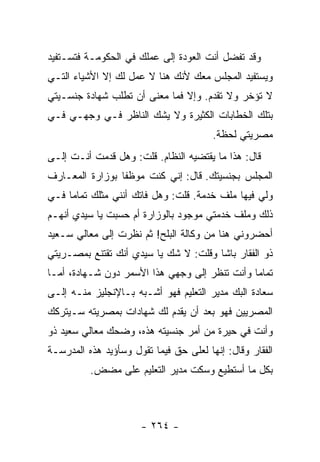 ‫ﻭﻗﺩ ﺘﻔﻀل ﺃﻨﺕ ﺍﻟﻌﻭﺩﺓ ﺇﻟﻰ ﻋﻤﻠﻙ ﻓﻲ ﺍﻟﺤﻜﻭﻤـﺔ ﻓﺘﺴـﺘﻔﻴﺩ‬
‫ﻭﻴﺴﺘﻔﻴﺩ ﺍﻟﻤﺠﻠﺱ ﻤﻌﻙ ﻷﻨﻙ ﻫﻨﺎ ﻻ ﻋﻤل ﻟﻙ ﺇﻻ ﺍﻷﺸﻴﺎﺀ ﺍﻟﺘـﻲ‬
‫ﻻ ﺘﺅﺨﺭ ﻭﻻ ﺘﻘﺩﻡ. ﻭﺇﻻ ﻓﻤﺎ ﻤﻌﻨﻰ ﺃﻥ ﺘﻁﻠﺏ ﺸﻬﺎﺩﺓ ﺠﻨﺴـﻴﺘﻲ‬
‫ﺒﺘﻠﻙ ﺍﻟﺨﻁﺎﺒﺎﺕ ﺍﻟﻜﺜﻴﺭﺓ ﻭﻻ ﻴﺸﻙ ﺍﻟﻨﺎﻅﺭ ﻓـﻲ ﻭﺠﻬـﻲ ﻓـﻲ‬
                                        ‫ﻤﺼﺭﻴﺘﻲ ﻟﺤﻅﺔ.‬
‫ﻗﺎل: ﻫﺫﺍ ﻤﺎ ﻴﻘﺘﻀﻴﻪ ﺍﻟﻨﻅﺎﻡ. ﻗﻠﺕ: ﻭﻫل ﻗﺩﻤﺕ ﺃﻨـﺕ ﺇﻟـﻰ‬
‫ﺍﻟﻤﺠﻠﺱ ﺒﺠﻨﺴﻴﺘﻙ. ﻗﺎل: ﺇﻨﻲ ﻜﻨﺕ ﻤﻭﻅ ﹰﺎ ﺒﻭﺯﺍﺭﺓ ﺍﻟﻤﻌـﺎﺭﻑ‬
                 ‫ﻔ‬
‫ﻭﻟﻲ ﻓﻴﻬﺎ ﻤﻠﻑ ﺨﺩﻤﺔ. ﻗﻠﺕ: ﻭﻫل ﻓﺎﺘﻙ ﺃﻨﻨﻲ ﻤﺜﻠﻙ ﺘﻤﺎ ‪‬ﺎ ﻓـﻲ‬
     ‫ﻤ‬
‫ﺫﻟﻙ ﻭﻤﻠﻑ ﺨﺩﻤﺘﻲ ﻤﻭﺠﻭﺩ ﺒﺎﻟﻭﺯﺍﺭﺓ ﺃﻡ ﺤﺴﺒﺕ ﻴﺎ ﺴﻴﺩﻱ ﺃﻨﻬـﻡ‬
‫ﺃﺤﻀﺭﻭﻨﻲ ﻫﻨﺎ ﻤﻥ ﻭﻜﺎﻟﺔ ﺍﻟﺒﻠﺢ! ﺜﻡ ﻨﻅﺭﺕ ﺇﻟﻰ ﻤﻌﺎﻟﻲ ﺴـﻌﻴﺩ‬
‫ﺫﻭ ﺍﻟﻔﻘﺎﺭ ﺒﺎﺸﺎ ﻭﻗﻠﺕ: ﻻ ﺸﻙ ﻴﺎ ﺴﻴﺩﻱ ﺃﻨﻙ ﺘﻘﺘﻨﻊ ﺒﻤﺼـﺭﻴﺘﻲ‬
‫ﺘﻤﺎ ‪‬ﺎ ﻭﺃﻨﺕ ﺘﻨﻅﺭ ﺇﻟﻰ ﻭﺠﻬﻲ ﻫﺫﺍ ﺍﻷﺴﻤﺭ ﺩﻭﻥ ﺸـﻬﺎﺩﺓ، ﺃﻤـﺎ‬
                                               ‫ﻤ‬
‫ﺴﻌﺎﺩﺓ ﺍﻟﺒﻙ ﻤﺩﻴﺭ ﺍﻟﺘﻌﻠﻴﻡ ﻓﻬﻭ ﺃﺸـﺒﻪ ﺒـﺎﻹﻨﺠﻠﻴﺯ ﻤﻨـﻪ ﺇﻟـﻰ‬
‫ﺍﻟﻤﺼﺭﻴﻴﻥ ﻓﻬﻭ ﺒﻌﺩ ﺃﻥ ﻴﻘﺩﻡ ﻟﻙ ﺸﻬﺎﺩﺍﺕ ﺒﻤﺼﺭﻴﺘﻪ ﺴـﻴﺘﺭﻜﻙ‬
‫ﻭﺃﻨﺕ ﻓﻲ ﺤﻴﺭﺓ ﻤﻥ ﺃﻤﺭ ﺠﻨﺴﻴﺘﻪ ﻫﺫﻩ، ﻭﻀﺤﻙ ﻤﻌﺎﻟﻲ ﺴﻌﻴﺩ ﺫﻭ‬
‫ﺍﻟﻔﻘﺎﺭ ﻭﻗﺎل: ﺇﻨﻬﺎ ﻟﻌﻠﻰ ﺤﻕ ﻓﻴﻤﺎ ﺘﻘﻭل ﻭﺴﺄﺅﻴﺩ ﻫﺫﻩ ﺍﻟﻤﺩﺭﺴـﺔ‬
          ‫ﺒﻜل ﻤﺎ ﺃﺴﺘﻁﻴﻊ ﻭﺴﻜﺕ ﻤﺩﻴﺭ ﺍﻟﺘﻌﻠﻴﻡ ﻋﻠﻰ ﻤﻀﺽ.‬



                      ‫- ٤٦٢ -‬
 