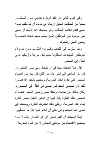 ‫ﻭﻓﻲ ﺍﻟﻴﻭﻡ ﺍﻟﺘﺎﻟﻲ ﻤﻥ ﺘﻠﻙ ﺍﻟﺯﻴﺎﺭﺓ ﺠﺎﺀﻨﻲ ﻤـﻥ ﺍﻟﻤﺠﻠـﺱ‬
‫ﻨﺴﺨﺔ ﻤﻥ ﺍﻟﺨﻁﺎﺏ ﺍﻟﺴﺎﺒﻕ ﺇﺭﺴﺎﻟﻪ ﻟﻲ ﺒﻌـﺩ ﺃﻥ ﺸـﻁﺏ ﻤﻨـﻪ‬
‫ﺍﺴﻤﻲ ﻓﻘﺩﻡ ﺍﻟﻜﺎﺘﺏ ﺍﻟﺨﻁﺎﺏ ﻭﻫﻭ ﻴﻀﺤﻙ ﻷﻨﻪ ﻻﺤﻅ ﺃﻥ ﺍﺴﻤﻲ‬
‫ﻏﻴﺭ ﻤﻭﺠﻭﺩ ﺒﻴﻥ ﺍﻟﻤﻭﻅﻔﻴﻥ ﺍﻟﺫﻴﻥ ﻴﻁﻠﺏ ﻤﻨﻬﻡ ﺸﻬﺎﺩﺓ ﺍﻟﺠﻨﺴـﻴﺔ‬
                                  ‫ﻭﺤﺴﻥ ﺍﻟﺴﻴﺭ ﻭﺍﻟﺴﻠﻭﻙ.‬
‫ﻭﻫﻨﺎ ﻨﻅﺭﺕ ﺇﻟﻰ ﺍﻟﻜﺎﺘﺏ ﻭﻗﻠﺕ ﻟﻪ: ﺍﻁﻠـﺏ ﻤـﻥ ﻫـﺅﻻﺀ‬
‫ﺍﻟﻤﻭﻅﻔﻴﻥ ﺍﻟﺸﻬﺎﺩﺍﺕ ﺍﻟﻤﻁﻠﻭﺒﺔ ﻤﻨﻬﻡ ﺒﻜل ﺴﺭﻋﺔ ﻭﺃﺭﺴﻠﻬﺎ ﻓـﻲ‬
                                      ‫ﺍﻟﺤﺎل ﺇﻟﻰ ﺍﻟﻤﺠﻠﺱ.‬
‫ﻜﺎﻥ ﻫﺫﺍ ﺍﻟﺤﺎﺩﺙ ﺴﺒ ‪‬ﺎ ﻓﻲ ﺃﻥ ﻴﺘﺤﻤل ﻤﻨﻲ ﻤﺩﻴﺭ ﺍﻟﺘﻌﻠﻴﻡ ﻭﺇﻥ‬
                                  ‫ﺒ‬
‫ﻜﺎﻥ ﻫﻭ ﺍﻟﺴﺎﻋﻲ ﺇﻟﻰ ﺍﻟﺸﺭ ﻷﻨﻪ ﻫﻭ ﺍﻟﺫﻱ ﻜﺎﻥ ﻴﺤﺭﺽ ﺃﻋﻀﺎﺀ‬
‫ﺍﻟﻤﺠﻠﺱ ﻋﻠﻰ ﻓﻜﺭﺓ ﺇﻟﻐﺎﺀ ﺍﻟﻤﺩﺭﺴﺔ، ﻭﻴﻤﻨﻴﻬﻡ ﺒﺎﻟﺨﻴﺭ ﺇﺫﺍ ﻓﻌﻠـﻭﺍ‬
‫ﺫﻟﻙ ﻷﻥ ﺨﺼﻤﻲ ﺍﻟﻌﻨﻴﺩ ﻜﺎﻥ ﻴﺴﻌﻰ ﻓﻲ ﺍﻟﻨﻘل ﺇﻟﻰ ﺍﻟﻤﻨﺼﻭﺭﺓ.‬
‫ﻭﻜﺎﻥ ﻤﺘﺄﻜ ‪‬ﺍ ﻤﻥ ﻨﺠﺎﺤﻪ، ﻭﻫﻜﺫﺍ ﺼﺎﺭﺡ ﻤﺩﻴﺭ ﺍﻟﺘﻌﻠﻴﻡ ﺃﻋﻀـﺎﺀ‬
                                          ‫ﺩ‬
‫ﺍﻟﻤﺠﻠﺱ ﺒﺘﻠﻙ ﺍﻟﻔﻜﺭﺓ ﻭﻗﺎل ﻟﻬﻡ: ﺇﻥ ﺍﻟﻤﺩﻴﺭ ﺍﻟﻤﻘﺒل ﺴﻴﺴﺭ ﻟﻔﻜﺭﺓ‬
‫ﺇﻟﻐﺎﺀ ﻫﺫﻩ ﺍﻟﻤﺩﺭﺴﺔ، ﻭﻋﻠﻰ ﺫﻟﻙ ﺍﻨﺘﺸﺭﺕ ﺍﻟﻔﻜﺭﺓ ﻭﻭﺼﻠﺕ ﺇﻟﻰ‬
‫ﺍﻟﻤﺩﻴﺭ ﻜﻤﺎ ﻗﺩﻤﺕ، ﻭﻜﺎﻥ ﻋﻠﻲ ﺃﻥ ﺃﺩﺍﻓﻊ ﻋﻨﻬﺎ ﺒﻜل ﻤﺎ ﺃﺴﺘﻁﻴﻊ.‬
                             ‫‪‬‬
‫ﻟﻬﺫﺍ ﺍﺠﺘﻬﺩﺕ ﺃﻥ ﺃﻓﻬﻡ ﺍﻟﻤﺩﻴﺭ ﺃﻱ "ﺫﻭ ﺍﻟﻔﻘـﺎﺭ ﺒﺎﺸـﺎ" ﺃﻨـﻪ‬
 ‫ﻴﺴﺘﻁﻴﻊ ﺍﻻﻗﺘﺼﺎﺩ ﻤﻥ ﻤﻭﻅﻔﻲ ﺍﻟﻤﺠﻠﺱ ﻻ ﻤﻥ ﺇﻟﻐﺎﺀ ﺍﻟﻤﺩﺭﺴﺔ.‬

                       ‫- ٥٦٢ -‬
 