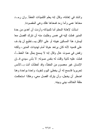 ‫ﻭﺍﺸﺘﺩ ﻓﻲ ﺇﻫﺎﻨﺘﻪ، ﻭﻗﺎل ﺇﻨﻪ ﻴﻌﻠﻡ ﺍﻟﺘﻠﻤﻴﺫﺍﺕ ﺍﻟﺨﻁﺄ. ﻭﺇﻥ ﺭ ِـﺩ‬
  ‫ﻤ‬
        ‫ﻤﻌﻨﺎﻫﺎ ﻋﻤﻲ ﻭﺃﻤﺎ ﺭﻤﺩ ﻓﻤﻌﻨﺎﻫﺎ ﻫﻠﻙ ﻭﻫﻲ ﺍﻟﻤﻘﺼﻭﺩﺓ.‬
                                   ‫‪‬‬
‫ﺍﺴﺘﺄﺕ ﻹﻫﺎﻨﺔ ﺍﻟﻤﻌﻠﻡ ﺃﻤﺎ ﺘﻠﻤﻴﺫﺍﺘﻪ ﻭﺃﺭﺩﺕ ﺃﻥ ﺃﻫﺩﺉ ﻤﻥ ﺤﺩﺓ‬
‫ﺍﻟﻤﺩﻴﺭ ﻓﻤﻠﺕ ﺇﻟﻴﻪ ﻓﻲ ﻫﻤﺱ ﻭﻁﻠﺒﺕ ﻤﻨﻪ ﺃﻥ ﻨﺘﺭﻙ ﺍﻟﻔﺼل ﻤ ‪‬ﺎ‬
 ‫ﻌ‬
‫ﻟﻴﺴﺘﺭﺩ ﻫﺫﺍ ﺍﻟﻤﺴﻜﻴﻥ ﻫﻴﺒﺘﻪ ﺃﻭ ﻋﻠﻰ ﺍﻷﻗل ﻴﺴـﺘﻁﻴﻊ ﺃﻥ ﻴﻘـﻑ‬
‫ﻋﻠﻰ ﻗﺩﻤﻴﻪ ﻷﻨﻪ ﻜﺎﻥ ﻴﺭﺘﻌﺩ ﺨﻭﻓﺎ ﺃﻤﺎﻡ ﺘﻬﺩﻴﺩﺍﺕ ﺍﻟﻤﺩﻴﺭ، ﻭﻟﻜﻨﻪ‬
‫ﺭﻓﺽ ﻓﻲ ﺼﻭﺕ ﻋﺎل ﻭﻗﺎل ﺇﻨﻪ ﻻ ﻴﺴﻤﺢ ﺒﻤﺜل ﻫﺫﺍ ﺍﻟﺨﻁـﺄ،‬
‫ﻓﻤﻠﺕ ﻋﻠﻴﻪ ﺜﺎﻨﻴﺔ ﻭﻗﻠﺕ ﻟﻪ ﺒﻨﻔﺱ ﺼﻭﺘﻪ: ﻻ ﺒﺄﺱ ﺴﻴﺩﻱ ﻓـﺈﻥ‬
‫ﺍﻹﻨﺴﺎﻥ ﻏﻴﺭ ﻤﻌﺼﻭﻡ ﻤﻥ ﺍﻟﺨﻁﺄ، ﻭﻗﺩ ﺃﺨﻁﺄﺕ ﺃﻨﺕ ﺒـﺎﻷﻤﺱ‬
‫ﺘﺤﺭﻴﺭﻴﺎ ﻓﺎﺴﻤﺢ ﻟﻪ ﺃﻥ ﻴﺨﻁﺊ ﺍﻟﻴﻭﻡ ﺸﻔﻭﻴﺎ، ﻭﺍﺤﺩﺓ ﺒﻭﺍﺤﺩﺓ ﻭﻫﻨﺎ‬
                    ‫‪‬‬                            ‫‪‬‬
‫ﺍﻀﻁﺭ ﺃﻥ ﻴﺨﺠل، ﻭﺃﻥ ﻴﺘﺭﻙ ﺍﻟﻔﺼل ﻤﻌﻲ، ﻭﻫﻜﺫﺍ ﺍﺴﺘﺤﻜﻤﺕ‬
                                 ‫ﺤﻠﻘﺔ ﺍﻟﺨﻼﻑ ﺒﻴﻨﻲ ﻭﺒﻴﻨﻪ.‬




                       ‫- ٧٦٢ -‬
 