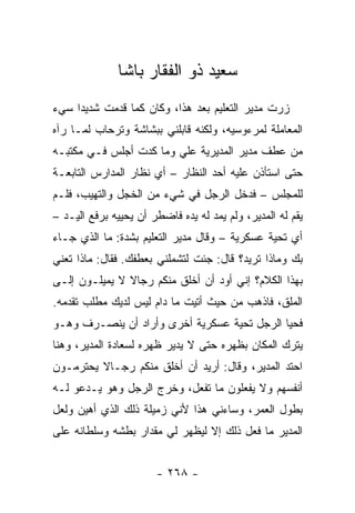 ‫ﺴﻌﻴﺩ ﺫﻭ ﺍﻟﻔﻘﺎﺭ ﺒﺎﺸﺎ‬
‫ﺯﺭﺕ ﻤﺩﻴﺭ ﺍﻟﺘﻌﻠﻴﻡ ﺒﻌﺩ ﻫﺫﺍ، ﻭﻜﺎﻥ ﻜﻤﺎ ﻗﺩﻤﺕ ﺸﺩﻴ ‪‬ﺍ ﺴﻲﺀ‬
     ‫ﺩ‬
‫ﺍﻟﻤﻌﺎﻤﻠﺔ ﻟﻤﺭﺀﻭﺴﻴﻪ، ﻭﻟﻜﻨﻪ ﻗﺎﺒﻠﻨﻲ ﺒﺒﺸﺎﺸﺔ ﻭﺘﺭﺤﺎﺏ ﻟﻤـﺎ ﺭﺁﻩ‬
‫ﻤﻥ ﻋﻁﻑ ﻤﺩﻴﺭ ﺍﻟﻤﺩﻴﺭﻴﺔ ﻋﻠﻲ ﻭﻤﺎ ﻜﺩﺕ ﺃﺠﻠﺱ ﻓـﻲ ﻤﻜﺘﺒـﻪ‬
                        ‫‪‬‬
‫ﺤﺘﻰ ﺍﺴﺘﺄﺫﻥ ﻋﻠﻴﻪ ﺃﺤﺩ ﺍﻟﻨﻅﺎﺭ – ﺃﻱ ﻨﻅﺎﺭ ﺍﻟﻤﺩﺍﺭﺱ ﺍﻟﺘﺎﺒﻌـﺔ‬
‫ﻟﻠﻤﺠﻠﺱ – ﻓﺩﺨل ﺍﻟﺭﺠل ﻓﻲ ﺸﻲﺀ ﻤﻥ ﺍﻟﺨﺠل ﻭﺍﻟﺘﻬﻴﺏ، ﻓﻠـﻡ‬
‫ﻴﻘﻡ ﻟﻪ ﺍﻟﻤﺩﻴﺭ، ﻭﻟﻡ ﻴﻤﺩ ﻟﻪ ﻴﺩﻩ ﻓﺎﻀﻁﺭ ﺃﻥ ﻴﺤﻴﻴﻪ ﺒﺭﻓﻊ ﺍﻟﻴـﺩ –‬
‫ﺃﻱ ﺘﺤﻴﺔ ﻋﺴﻜﺭﻴﺔ – ﻭﻗﺎل ﻤﺩﻴﺭ ﺍﻟﺘﻌﻠﻴﻡ ﺒﺸﺩﺓ: ﻤﺎ ﺍﻟﺫﻱ ﺠـﺎﺀ‬
‫ﺒﻙ ﻭﻤﺎﺫﺍ ﺘﺭﻴﺩ؟ ﻗﺎل: ﺠﺌﺕ ﻟﺘﺸﻤﻠﻨﻲ ﺒﻌﻁﻔﻙ. ﻓﻘﺎل: ﻤﺎﺫﺍ ﺘﻌﻨﻲ‬
‫ﺒﻬﺫﺍ ﺍﻟﻜﻼﻡ؟ ﺇﻨﻲ ﺃﻭﺩ ﺃﻥ ﺃﺨﻠﻕ ﻤﻨﻜﻡ ﺭﺠﺎﻻ ﻻ ﻴﻤﻴﻠـﻭﻥ ﺇﻟـﻰ‬
               ‫ﹰ‬
‫ﺍﻟﻤﻠﻕ، ﻓﺎﺫﻫﺏ ﻤﻥ ﺤﻴﺙ ﺃﺘﻴﺕ ﻤﺎ ﺩﺍﻡ ﻟﻴﺱ ﻟﺩﻴﻙ ﻤﻁﻠﺏ ﺘﻘﺩﻤﻪ.‬
‫ﻓﺤﻴﺎ ﺍﻟﺭﺠل ﺘﺤﻴﺔ ﻋﺴﻜﺭﻴﺔ ﺃﺨﺭﻯ ﻭﺃﺭﺍﺩ ﺃﻥ ﻴﻨﺼـﺭﻑ ﻭﻫـﻭ‬
‫ﻴﺘﺭﻙ ﺍﻟﻤﻜﺎﻥ ﺒﻅﻬﺭﻩ ﺤﺘﻰ ﻻ ﻴﺩﻴﺭ ﻅﻬﺭﻩ ﻟﺴﻌﺎﺩﺓ ﺍﻟﻤﺩﻴﺭ، ﻭﻫﻨﺎ‬
‫ﺍﺤﺘﺩ ﺍﻟﻤﺩﻴﺭ، ﻭﻗﺎل: ﺃﺭﻴﺩ ﺃﻥ ﺃﺨﻠﻕ ﻤﻨﻜﻡ ﺭﺠـﺎﻻ ﻴﺤﺘﺭﻤـﻭﻥ‬
         ‫ﹰ‬
‫ﺃﻨﻔﺴﻬﻡ ﻭﻻ ﻴﻔﻌﻠﻭﻥ ﻤﺎ ﺘﻔﻌل، ﻭﺨﺭﺝ ﺍﻟﺭﺠل ﻭﻫﻭ ﻴـﺩﻋﻭ ﻟـﻪ‬
‫ﺒﻁﻭل ﺍﻟﻌﻤﺭ، ﻭﺴﺎﺀﻨﻲ ﻫﺫﺍ ﻷﻨﻲ ﺯﻤﻴﻠﺔ ﺫﻟﻙ ﺍﻟﺫﻱ ﺃﻫﻴﻥ ﻭﻟﻌل‬
‫ﺍﻟﻤﺩﻴﺭ ﻤﺎ ﻓﻌل ﺫﻟﻙ ﺇﻻ ﻟﻴﻅﻬﺭ ﻟﻲ ﻤﻘﺩﺍﺭ ﺒﻁﺸﻪ ﻭﺴﻠﻁﺎﻨﻪ ﻋﻠﻰ‬


                       ‫- ٨٦٢ -‬
 