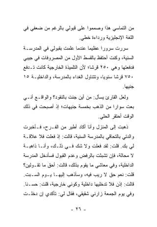 ‫ﻤﻥ ﺍﻟﺘﻤﺎﺴﻲ ﻫﺫﺍ ﻭﺼﻤﻤﻭﺍ ﻋﻠﻰ ﻗﺒﻭﻟﻲ ﺒﺎﻟﺭﻏﻡ ﻤﻥ ﻀﻌﻔﻲ ﻓﻲ‬
                            ‫ﺍﻟﻠﻐﺔ ﺍﻹﻨﺠﻠﻴﺯﻴﺔ ﻭﺭﺩﺍﺀﺓ ﺨﻁﻲ.‬
‫ﺴﺭﺭﺕ ﺴﺭﻭ ‪‬ﺍ ﻋﻅﻴ ‪‬ﺎ ﻋﻨﺩﻤﺎ ﻋﻠﻤﺕ ﺒﻘﺒﻭﻟﻲ ﻓﻲ ﺍﻟﻤﺩﺭﺴـﺔ‬
                               ‫ﻤ‬      ‫ﺭ‬
‫ﺍﻟﺴﻨﻴﺔ، ﻭﻜﻨﺕ ﺃﺤﺘﻔﻅ ﺒﺎﻟﻘﺴﻁ ﺍﻷﻭل ﻤﻥ ﺍﻟﻤﺼﺭﻭﻓﺎﺕ ﻓﻲ ﺠﻴﺒﻲ‬
‫ﻓﺩﻓﻌﺘﻬﺎ ﻭﻫﻲ ٠٥٢ ﻗﺭ ﹰﺎ؛ ﻷﻥ ﺍﻟﺘﻠﻤﻴﺫﺓ ﺍﻟﺨﺎﺭﺠﻴﺔ ﻜﺎﻨﺕ ﺘـﺩﻓﻊ‬
                                  ‫ﺸ‬
‫٠٥٧ ﻗﺭ ﹰﺎ ﺴﻨﻭ ‪‬ﺎ، ﻭﺘﺘﻨﺎﻭل ﺍﻟﻐﺩﺍﺀ ﺒﺎﻟﻤﺩﺭﺴﺔ، ﻭﺍﻟﺩﺍﺨﻠﻴـﺔ ٥١‬
                                         ‫ﻴ‬      ‫ﺸ‬
                                                  ‫ﺠﻨﻴ ‪‬ﺎ.‬
                                                    ‫ﻬ‬
‫ﻭﻟﻌل ﺍﻟﻘﺎﺭﺉ ﻴﺴﺄل: ﻤﻥ ﺃﻴﻥ ﺠﺌﺕ ﺒﺎﻟﻨﻘﻭﺩ؟ ﻭﺍﻟﻭﺍﻗـﻊ ﺃﻨـﻲ‬
‫ﺒﻌﺕ ﺴﻭﺍ ‪‬ﺍ ﻤﻥ ﺍﻟﺫﻫﺏ ﺒﺨﻤﺴﺔ ﺠﻨﻴﻬﺎﺕ؛ ﺇﺫ ﺃﺼﺒﺤﺕ ﻓﻲ ﺫﻟﻙ‬
                                        ‫ﺭ‬
                                     ‫ﺍﻟﻭﻗﺕ ﺃﺤﺘﻘﺭ ﺍﻟﺤﻠﻲ.‬
‫ﺫﻫﺒﺕ ﺇﻟﻰ ﺍﻟﻤﻨﺯل ﻭﺃﻨﺎ ﺃﻜﺎﺩ ﺃﻁﻴﺭ ﻤﻥ ﺍﻟﻔـﺭﺡ، ﻓـﺄﺨﺒﺭﺕ‬
‫ﻭﺍﻟﺩﺘﻲ ﺒﺎﻟﺘﺤﺎﻗﻲ ﺒﺎﻟﻤﺩﺭﺴﺔ ﺍﻟﺴﻨﻴﺔ، ﻗﺎﻟﺕ: ﺇﺫ ﻓﻌﻠﺕ ﻓﻼ ﻋﻼﻗـﺔ‬
‫ﻟﻲ ﺒﻙ. ﻗﻠﺕ: ﻟﻘﺩ ﻓﻌﻠﺕ ﻭﻻ ﺸﻙ ﻓـﻲ ﺫﻟـﻙ، ﻭﺃﻨـﺎ ﺫﺍﻫﺒـﺔ‬
‫ﻻ ﻤﺤﺎﻟﺔ، ﻓﺈﻥ ﺘﺸﺒﺜﺕ ﺒﺎﻟﺭﻓﺽ ﻭﻋﺩﻡ ﺍﻟﻘﺒﻭل ﻓﺴﺄﺩﺨل ﺍﻟﻤﺩﺭﺴﺔ‬
‫ﺍﻟﺩﺍﺨﻠﻴﺔ، ﻭﻓﻲ ﻤﻌﺎﺸﻲ ﻤﺎ ﻴﻘﻭﻡ ﺒﺫﻟﻙ، ﻗﺎﻟﺕ: ﺃﺤﻕ ﻤﺎ ﺘﻘـﻭﻟﻴﻥ؟‬
‫ﻗﻠﺕ: ﻨﻌﻡ ﺤﻕ ﻻ ﺭﻴﺏ ﻓﻴﻪ، ﻭﺴﺄﺫﻫﺏ ﺇﻟﻴﻬـﺎ ﻴـﻭﻡ ﺍﻟﺴـﺒﺕ.‬
‫ﻗﺎﻟﺕ: ﺇﺫﻥ ﻓﻼ ﺘﺩﺨﻠﻴﻬﺎ ﺩﺍﺨﻠﻴﺔ ﻭﻜﻭﻨﻲ ﺨﺎﺭﺠﻴﺔ، ﻗﻠﺕ: ﺤﺴـ ﹰﺎ.‬
  ‫ﻨ‬
‫ﻭﻓﻲ ﻴﻭﻡ ﺍﻟﺠﻤﻌﺔ ﺯﺍﺭﻨﻲ ﺸﻘﻴﻘﻲ، ﻓﻘﺎل ﻟﻲ: ﺘﺄﻜﺩﻱ ﺇﻥ ﺩﺨﻠـﺕ‬

                        ‫- ٦٢ -‬
 