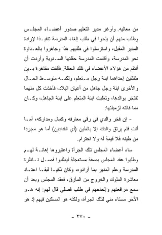 ‫ﻤﻥ ﻤﻌﺎﻟﻴﻪ. ﻭﺃﻭﻏﺭ ﻤﺩﻴﺭ ﺍﻟﺘﻌﻠﻴﻡ ﺼﺩﻭﺭ ﺃﻋﻀـﺎﺀ ﺍﻟﻤﺠﻠـﺱ‬
‫ﻭﻁﻠﺏ ﻤﻨﻬﻡ ﺃﻥ ﻴﻠﺤﻭﺍ ﻓﻲ ﻁﻠﺏ ﺇﻟﻐﺎﺀ ﺍﻟﻤﺩﺭﺴﺔ ﺘﻨﻔﻴـ ﹰﺍ ﻹﺭﺍﺩﺓ‬
       ‫ﺫ‬
‫ﺍﻟﻤﺩﻴﺭ ﺍﻟﻤﻘﺒل، ﻭﺍﺴﺘﺭﺴﻠﻭﺍ ﻓﻲ ﻁﻠﺒﻬﻡ ﻫﺫﺍ ﻭﺠﺎﻫﺭﻭﺍ ﺒﺎﻟﻌـﺩﺍﻭﺓ‬
‫ﻨﺤﻭ ﺍﻟﻤﺩﺭﺴﺔ، ﻭﺃﻗﺎﻤﺕ ﺍﻟﻤﺩﺭﺴﺔ ﺤﻔﻠﺘﻬﺎ ﺍﻟﺴـﻨﻭﻴﺔ ﻭﺃﺭﺩﺕ ﺃﻥ‬
‫ﺃﻨﺘﻘﻡ ﻤﻥ ﻫﺅﻻﺀ ﺍﻷﻋﻀﺎﺀ ﻓﻲ ﺘﻠﻙ ﺍﻟﺤﻔﻠﺔ. ﻓﺄﻟﻔﺕ ﻤﻔﺎﺨﺭﺓ ﺒـﻴﻥ‬
‫ﻁﻔﻠﺘﻴﻥ ﺇﺤﺩﺍﻫﻤﺎ ﺍﺒﻨﺔ ﺭﺠل ﻤـﺘﻌﻠﻡ، ﻭﻟﻜﻨـﻪ ﻤﺘﻭﺴـﻁ ﺍﻟﺤـﺎل‬
‫ﻭﺍﻷﺨﺭﻯ ﺍﺒﻨﺔ ﺭﺠل ﺠﺎﻫل ﻤﻥ ﺃﻋﻴﺎﻥ ﺍﻟﺒﻼﺩ، ﻓﺄﺨﺫﺕ ﻜل ﻤﻨﻬﻤﺎ‬
‫ﺘﻔﺘﺨﺭ ﺒﻭﺍﻟﺩﻫﺎ، ﻭﺘﻐﻠﺒﺕ ﺍﺒﻨﺔ ﺍﻟﻤﺘﻌﻠﻡ ﻋﻠﻰ ﺍﺒﻨﺔ ﺍﻟﺠﺎﻫل، ﻭﻜـﺎﻥ‬
                                        ‫ﻤﻤﺎ ﻗﺎﻟﺘﻪ ﻟﺯﻤﻴﻠﺘﻬﺎ:‬
‫- ﺇﻥ ﻓﺨﺭ ﻭﺍﻟﺩﻱ ﻓﻲ ﺭﻗﻲ ﻤﻌﺎﺭﻓﻪ ﻭﻜﻤﺎل ﻭﻤﺩﺍﺭﻜﻪ، ﺃﻤـﺎ‬
‫ﺃﻨﺕ ﻓﻠﻡ ﻴﺭﺘﻕ ﻭﺍﻟﺩﻙ ﺇﻻ ﺒﺎﻟﻁﻴﻥ )ﺃﻱ ﺍﻟﻔﺩﺍﺩﻴﻥ( ﺃﻤﺎ ﻫﻭ ﻤﺠﺭ ‪‬ﺍ‬
 ‫ﺩ‬                                                   ‫ِ‬
                          ‫ﻤﻥ ﻁﻴﻨﻪ ﻓﻼ ﻗﻴﻤﺔ ﻟﻪ ﻭﻻ ﺍﺤﺘﺭﺍﻡ.‬
‫ﺴﺎﺀ ﺃﻋﻀﺎﺀ ﺍﻟﻤﺠﻠﺱ ﺘﻠﻙ ﺍﻟﺠﺭﺃﺓ ﻭﺍﻋﺘﺒﺭﻭﻫﺎ ﺇﻫﺎﻨـﺔ ﻟﻬـﻡ‬
‫ﻭﻁﻠﺒﻭﺍ ﻋﻘﺩ ﺍﻟﻤﺠﻠﺱ ﺒﺼﻔﺔ ﻤﺴﺘﻌﺠﻠﺔ ﻟﻴﻁﻠﺒﻭﺍ ﻓﺼـل ﻨـﺎﻅﺭﺓ‬
‫ﺍﻟﻤﺩﺭﺴﺔ ﻭﻋﻠﻡ ﺍﻟﻤﺩﻴﺭ ﺒﻤﺎ ﺃﺭﺍﺩﻭﻩ، ﻭﻜﺎﻥ ﺫﻜ ‪‬ـﺎ ﻟﺒ ﹰـﺎ ﺍﻋﺘـﺎﺩ‬
         ‫ﻘ‬      ‫ﻴ‬
‫ﻤﻌﺎﺸﺭﺓ ﺍﻟﻤﻠﻭﻙ ﻭﺍﻟﺨﺭﻭﺝ ﻤﻥ ﺍﻟﻤﺂﺯﻕ، ﻓﻌﻘﺩ ﺍﻟﻤﺠﻠﺱ ﻭﺒﻌﺩ ﺃﻥ‬
‫ﺴﻤﻊ ﻤﺭﺍﻓﻌﺘﻬﻡ ﻭﺇﻟﺤﺎﺤﻬﻡ ﻓﻲ ﻁﻠﺏ ﻓﺼﻠﻲ ﻗﺎل ﻟﻬﻡ: ﺇﻨﻪ ﻫـﻭ‬
‫ﺍﻵﺨﺭ ﻤﺴﺘﺎﺀ ﻤﻨﻲ ﻟﺘﻠﻙ ﺍﻟﺠﺭﺃﺓ، ﻭﻟﻜﻨﻪ ﻫﻭ ﺍﻟﻤﺴﻜﻴﻥ ﻓﻴﻬﻡ ﺇﺫ ﻫﻭ‬

                       ‫- ٠٧٢ -‬
 