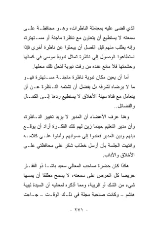 ‫ﺍﻟﺫﻱ ﻗﻀﻰ ﻋﻠﻴﻪ ﺒﻤﻌﺎﻤﻠﺔ ﺍﻟﻨﺎﻅﺭﺍﺕ، ﻭﻫـﻭ ﻤﺤﺎﻓﻅـﺔ ﻋﻠـﻰ‬
‫ﺴﻤﻌﺘﻪ ﻻ ﻴﺴﺘﻁﻴﻊ ﺃﻥ ﻴﺘﻌﺎﻭﻥ ﻤﻊ ﻨﺎﻅﺭﺓ ﻤﺎﺠﻨﺔ ﺃﻭ ﻤﺴـﺘﻬﺘﺭﺓ،‬
‫ﻭﺇﻨﻪ ﻴﻁﻠﺏ ﻤﻨﻬﻡ ﻗﺒل ﺍﻟﻔﺼل ﺃﻥ ﻴﺒﺤﺜﻭﺍ ﻋﻥ ﻨﺎﻅﺭﺓ ﺃﺨﺭﻯ ﻓﺈﺫﺍ‬
‫ﺍﺴﺘﻁﺎﻋﻭﺍ ﺍﻟﻭﺼﻭل ﺇﻟﻰ ﻨﺎﻅﺭﺓ ﺘﻤﺎﺜل ﻨﺒﻭﻴﺔ ﻤﻭﺴﻰ ﻓﻲ ﻜﻤﺎﻟﻬﺎ‬
    ‫ﻭﺤﺸﻤﺘﻬﺎ ﻓﻼ ﻤﺎﻨﻊ ﻋﻨﺩﻩ ﻤﻥ ﺭﻓﺕ ﻨﺒﻭﻴﺔ ﻟﺘﺤل ﺘﻠﻙ ﻤﺤﻠﻬﺎ.‬
‫ﺃﻤﺎ ﺃﻥ ﻴﻌﻴﻥ ﻤﻜﺎﻥ ﻨﺒﻭﻴﺔ ﻨﺎﻅﺭﺓ ﻤﺎﺠﻨـﺔ ﻤﺴـﺘﻬﺘﺭﺓ ﻓﻬـﻭ‬
‫ﻤﺎ ﻻ ﻴﺭﻀﺎﻩ ﻟﺸﺭﻓﻪ ﺒل ﻴﻔﻀل ﺃﻥ ﺘﺸﺘﻤﻪ ﺍﻟﻨـﺎﻅﺭﺓ ﻋـﻥ ﺃﻥ‬
‫ﻴﺘﻌﺎﻤل ﻤﻊ ﻓﺘﺎﺓ ﺴﻴﺌﺔ ﺍﻷﺨﻼﻕ ﻻ ﻴﺴﺘﻁﻴﻊ ﺭﺩﻫﺎ ﺇﻟـﻰ ﺍﻟﻜﻤـﺎل‬
                                              ‫ﻭﺍﻟﻔﻀﺎﺌل..‬
‫ﻭﻫﻨﺎ ﻋﺭﻑ ﺍﻷﻋﻀﺎﺀ ﺃﻥ ﺍﻟﻤﺩﻴﺭ ﻻ ﻴﺭﻴﺩ ﺘﻐﻴﻴﺭ ﺍﻟﻨـﺎﻅﺭﺓ،‬
‫ﻭﺃﻥ ﻤﺩﻴﺭ ﺍﻟﺘﻌﻠﻴﻡ ﺤﻴﻨﻤﺎ ﺯﻴﻥ ﻟﻬﻡ ﺘﻠﻙ ﺍﻟﻔﻜـﺭﺓ ﺃﺭﺍﺩ ﺃﻥ ﻴﻭﻗـﻊ‬
‫ﺒﻴﻨﻬﻡ ﻭﺒﻴﻥ ﺍﻟﻤﺩﻴﺭ ﻓﻌﺎﺩﻭﺍ ﺇﻟﻰ ﺼﻭﺍﺒﻬﻡ ﻭﺃﻤﻨﻭﺍ ﻋﻠـﻰ ﻜﻼﻤـﻪ‬
‫ﻭﺍﻨﺘﻬﺕ ﺍﻟﺠﻠﺴﺔ ﺒﺄﻥ ﺃﺭﺴل ﺨﻁﺎﺏ ﺸﻜﺭ ﻋﻠﻰ ﻤﺤﺎﻓﻅﺘﻲ ﻋﻠـﻰ‬
                                        ‫ﺍﻷﺨﻼﻕ ﻭﺍﻵﺩﺍﺏ.‬
‫ﻫﻜﺫﺍ ﻜﺎﻥ ﺤﻀﺭﺓ ﺼﺎﺤﺏ ﺍﻟﻤﻌﺎﻟﻲ ﺴﻌﻴﺩ ﺒﺎﺸـﺎ ﺫﻭ ﺍﻟﻔﻘـﺎﺭ‬
‫ﺤﺭﻴ ‪‬ﺎ ﻜل ﺍﻟﺤﺭﺹ ﻋﻠﻰ ﺴﻤﻌﺘﻪ، ﻻ ﻴﺴﻤﺢ ﻤﻁﻠ ﹰﺎ ﺃﻥ ﻴﻤﺴﻬﺎ‬
          ‫ﻘ‬                                 ‫ﺼ‬
‫ﺸﻲﺀ ﻤﻥ ﺍﻟﺸﻙ ﺃﻭ ﺍﻟﺭﻴﺒﺔ، ﻭﻤﻤﺎ ﺃﺫﻜﺭﻩ ﻟﻤﻌﺎﻟﻴﻪ ﺃﻥ ﺍﻟﺴﻴﺩﺓ ﻟﺒﻴﺒﺔ‬
‫ﻫﺎﺸﻡ – ﻭﻜﺎﻨﺕ ﺼﺎﺤﺒﺔ ﻤﺠﻠﺔ ﻓﻲ ﺫﻟـﻙ ﺍﻟﻭﻗـﺕ – ﺠـﺎﺀﺕ‬

                       ‫- ١٧٢ -‬
 