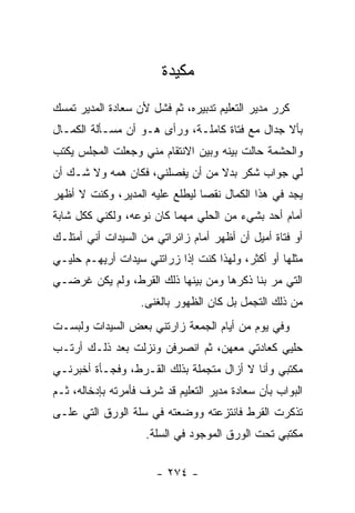 ‫ﻤﻜﻴﺩﺓ‬
‫ﻜﺭﺭ ﻤﺩﻴﺭ ﺍﻟﺘﻌﻠﻴﻡ ﺘﺩﺒﻴﺭﻩ، ﺜﻡ ﻓﺸل ﻷﻥ ﺴﻌﺎﺩﺓ ﺍﻟﻤﺩﻴﺭ ﺘﻤﺴﻙ‬
‫ﺒﺄﻻ ﺠﺩﺍل ﻤﻊ ﻓﺘﺎﺓ ﻜﺎﻤﻠـﺔ، ﻭﺭﺃﻯ ﻫـﻭ ﺃﻥ ﻤﺴـﺄﻟﺔ ﺍﻟﻜﻤـﺎل‬
‫ﻭﺍﻟﺤﺸﻤﺔ ﺤﺎﻟﺕ ﺒﻴﻨﻪ ﻭﺒﻴﻥ ﺍﻻﻨﺘﻘﺎﻡ ﻤﻨﻲ ﻭﺠﻌﻠﺕ ﺍﻟﻤﺠﻠﺱ ﻴﻜﺘﺏ‬
‫ﻟﻲ ﺠﻭﺍﺏ ﺸﻜﺭ ﺒﺩﻻ ﻤﻥ ﺃﻥ ﻴﻔﺼﻠﻨﻲ، ﻓﻜﺎﻥ ﻫﻤﻪ ﻭﻻ ﺸـﻙ ﺃﻥ‬
                                 ‫ﹰ‬
‫ﻴﺠﺩ ﻓﻲ ﻫﺫﺍ ﺍﻟﻜﻤﺎل ﻨﻘ ‪‬ﺎ ﻟﻴﻁﻠﻊ ﻋﻠﻴﻪ ﺍﻟﻤﺩﻴﺭ، ﻭﻜﻨﺕ ﻻ ﺃﻅﻬﺭ‬
                                ‫ﺼ‬
‫ﺃﻤﺎﻡ ﺃﺤﺩ ﺒﺸﻲﺀ ﻤﻥ ﺍﻟﺤﻠﻲ ﻤﻬﻤﺎ ﻜﺎﻥ ﻨﻭﻋﻪ، ﻭﻟﻜﻨﻲ ﻜﻜل ﺸﺎﺒﺔ‬
‫ﺃﻭ ﻓﺘﺎﺓ ﺃﻤﻴل ﺃﻥ ﺃﻅﻬﺭ ﺃﻤﺎﻡ ﺯﺍﺌﺭﺍﺘﻲ ﻤﻥ ﺍﻟﺴﻴﺩﺍﺕ ﺃﻨﻲ ﺃﻤﺘﻠـﻙ‬
‫ﻤﺜﻠﻬﺎ ﺃﻭ ﺃﻜﺜﺭ، ﻭﻟﻬﺫﺍ ﻜﻨﺕ ﺇﺫﺍ ﺯﺭﺍﺘﻨﻲ ﺴﻴﺩﺍﺕ ﺃﺭﻴﻬـﻡ ﺤﻠﻴـﻲ‬
‫ﺍﻟﺘﻲ ﻤﺭ ﺒﻨﺎ ﺫﻜﺭﻫﺎ ﻭﻤﻥ ﺒﻴﻨﻬﺎ ﺫﻟﻙ ﺍﻟﻘﺭﻁ، ﻭﻟﻡ ﻴﻜﻥ ﻏﺭﻀـﻲ‬
                   ‫ﻤﻥ ﺫﻟﻙ ﺍﻟﺘﺠﻤل ﺒل ﻜﺎﻥ ﺍﻟﻅﻬﻭﺭ ﺒﺎﻟﻐﻨﻰ.‬
‫ﻭﻓﻲ ﻴﻭﻡ ﻤﻥ ﺃﻴﺎﻡ ﺍﻟﺠﻤﻌﺔ ﺯﺍﺭﺘﻨﻲ ﺒﻌﺽ ﺍﻟﺴﻴﺩﺍﺕ ﻭﻟﺒﺴـﺕ‬
‫ﺤﻠﻴﻲ ﻜﻌﺎﺩﺘﻲ ﻤﻌﻬﻥ، ﺜﻡ ﺍﻨﺼﺭﻓﻥ ﻭﻨﺯﻟﺕ ﺒﻌﺩ ﺫﻟـﻙ ﺃﺭﺘـﺏ‬
‫ﻤﻜﺘﺒﻲ ﻭﺃﻨﺎ ﻻ ﺃﺯﺍل ﻤﺘﺠﻤﻠﺔ ﺒﺫﻟﻙ ﺍﻟﻘـﺭﻁ، ﻭﻓﺠـﺄﺓ ﺃﺨﺒﺭﻨـﻲ‬
‫ﺍﻟﺒﻭﺍﺏ ﺒﺄﻥ ﺴﻌﺎﺩﺓ ﻤﺩﻴﺭ ﺍﻟﺘﻌﻠﻴﻡ ﻗﺩ ﺸﺭﻑ ﻓﺄﻤﺭﺘﻪ ﺒﺈﺩﺨﺎﻟﻪ، ﺜـﻡ‬
‫ﺘﺫﻜﺭﺕ ﺍﻟﻘﺭﻁ ﻓﺎﻨﺘﺯﻋﺘﻪ ﻭﻭﻀﻌﺘﻪ ﻓﻲ ﺴﻠﺔ ﺍﻟﻭﺭﻕ ﺍﻟﺘﻲ ﻋﻠـﻰ‬
                    ‫ﻤﻜﺘﺒﻲ ﺘﺤﺕ ﺍﻟﻭﺭﻕ ﺍﻟﻤﻭﺠﻭﺩ ﻓﻲ ﺍﻟﺴﻠﺔ.‬


                       ‫- ٤٧٢ -‬
 