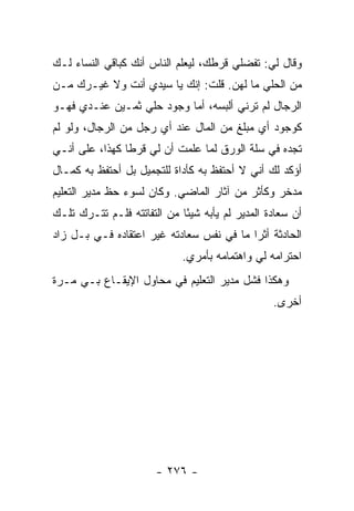 ‫ﻭﻗﺎل ﻟﻲ: ﺘﻔﻀﻠﻲ ﻗﺭﻁﻙ، ﻟﻴﻌﻠﻡ ﺍﻟﻨﺎﺱ ﺃﻨﻙ ﻜﺒﺎﻗﻲ ﺍﻟﻨﺴﺎﺀ ﻟـﻙ‬
‫ﻤﻥ ﺍﻟﺤﻠﻲ ﻤﺎ ﻟﻬﻥ. ﻗﻠﺕ: ﺇﻨﻙ ﻴﺎ ﺴﻴﺩﻱ ﺃﻨﺕ ﻭﻻ ﻏﻴـﺭﻙ ﻤـﻥ‬
‫ﺍﻟﺭﺠﺎل ﻟﻡ ﺘﺭﻨﻲ ﺃﻟﺒﺴﻪ، ﺃﻤﺎ ﻭﺠﻭﺩ ﺤﻠﻲ ﺜﻤـﻴﻥ ﻋﻨـﺩﻱ ﻓﻬـﻭ‬
‫ﻜﻭﺠﻭﺩ ﺃﻱ ﻤﺒﻠﻎ ﻤﻥ ﺍﻟﻤﺎل ﻋﻨﺩ ﺃﻱ ﺭﺠل ﻤﻥ ﺍﻟﺭﺠﺎل، ﻭﻟﻭ ﻟﻡ‬
‫ﺘﺠﺩﻩ ﻓﻲ ﺴﻠﺔ ﺍﻟﻭﺭﻕ ﻟﻤﺎ ﻋﻠﻤﺕ ﺃﻥ ﻟﻲ ﻗﺭ ﹰﺎ ﻜﻬﺫﺍ، ﻋﻠﻰ ﺃﻨـﻲ‬
                ‫ﻁ‬
‫ﺃﺅﻜﺩ ﻟﻙ ﺃﻨﻲ ﻻ ﺃﺤﺘﻔﻅ ﺒﻪ ﻜﺄﺩﺍﺓ ﻟﻠﺘﺠﻤﻴل ﺒل ﺃﺤﺘﻔﻅ ﺒﻪ ﻜﻤـﺎل‬
‫ﻤﺩﺨﺭ ﻭﻜﺄﺜﺭ ﻤﻥ ﺁﺜﺎﺭ ﺍﻟﻤﺎﻀﻲ. ﻭﻜﺎﻥ ﻟﺴﻭﺀ ﺤﻅ ﻤﺩﻴﺭ ﺍﻟﺘﻌﻠﻴﻡ‬
‫ﺃﻥ ﺴﻌﺎﺩﺓ ﺍﻟﻤﺩﻴﺭ ﻟﻡ ﻴﺄﺒﻪ ﺸﻴ ًﺎ ﻤﻥ ﺍﻟﺘﻔﺎﺘﺘﻪ ﻓﻠـﻡ ﺘﺘـﺭﻙ ﺘﻠـﻙ‬
                             ‫ﺌ‬
‫ﺍﻟﺤﺎﺩﺜﺔ ﺃﺜ ‪‬ﺍ ﻤﺎ ﻓﻲ ﻨﻔﺱ ﺴﻌﺎﺩﺘﻪ ﻏﻴﺭ ﺍﻋﺘﻘﺎﺩﻩ ﻓـﻲ ﺒـل ﺯﺍﺩ‬
        ‫‪‬‬                                 ‫ﺭ‬
                             ‫ﺍﺤﺘﺭﺍﻤﻪ ﻟﻲ ﻭﺍﻫﺘﻤﺎﻤﻪ ﺒﺄﻤﺭﻱ.‬
‫ﻭﻫﻜﺫﺍ ﻓﺸل ﻤﺩﻴﺭ ﺍﻟﺘﻌﻠﻴﻡ ﻓﻲ ﻤﺤﺎﻭل ﺍﻹﻴﻘـﺎﻉ ﺒـﻲ ﻤـﺭﺓ‬
                                                  ‫ﺃﺨﺭﻯ.‬




                       ‫- ٦٧٢ -‬
 