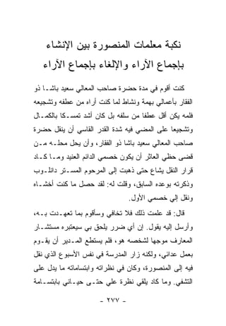 ‫ﻨﻜﺒﺔ ﻤﻌﻠﻤﺎﺕ ﺍﻟﻤﻨﺼﻭﺭﺓ ﺒﻴﻥ ﺍﻹﻨﺸﺎﺀ‬
   ‫ﺒﺈﺠﻤﺎﻉ ﺍﻵﺭﺍﺀ ﻭﺍﻹﻟﻐﺎﺀ ﺒﺈﺠﻤﺎﻉ ﺍﻵﺭﺍﺀ‬
‫ﻜﻨﺕ ﺃﻗﻭﻡ ﻓﻲ ﻤﺩﺓ ﺤﻀﺭﺓ ﺼﺎﺤﺏ ﺍﻟﻤﻌﺎﻟﻲ ﺴﻌﻴﺩ ﺒﺎﺸـﺎ ﺫﻭ‬
‫ﺍﻟﻔﻘﺎﺭ ﺒﺄﻋﻤﺎﻟﻲ ﺒﻬﻤﺔ ﻭﻨﺸﺎﻁ ﻟﻤﺎ ﻜﻨﺕ ﺃﺭﺍﻩ ﻤﻥ ﻋﻁﻔﻪ ﻭﺘﺸﺠﻴﻌﻪ‬
‫ﻓﻠﻤﻪ ﻴﻜﻥ ﺃﻗل ﻋﻁ ﹰﺎ ﻤﻥ ﺴﻠﻔﻪ ﺒل ﻜﺎﻥ ﺃﺸﺩ ﺘﻤﺴـ ﹰﺎ ﺒﺎﻟﻜﻤـﺎل‬
          ‫ﻜ‬                          ‫ﻔ‬
‫ﻭﺘﺸﺠﻴ ‪‬ﺎ ﻋﻠﻰ ﺍﻟﻤﻀﻲ ﻓﻴﻪ ﺸﺩﺓ ﺍﻟﻘﺩﺭ ﺍﻟﻘﺎﺴﻲ ﺃﻥ ﻴﻨﻘل ﺤﻀﺭﺓ‬
                                             ‫ﻌ‬
‫ﺼﺎﺤﺏ ﺍﻟﻤﻌﺎﻟﻲ ﺴﻌﻴﺩ ﺒﺎﺸﺎ ﺫﻭ ﺍﻟﻔﻘﺎﺭ، ﻭﺃﻥ ﻴﺤل ﻤﺤﻠـﻪ ﻤـﻥ‬
‫ﻗﻀﻰ ﺤﻅﻲ ﺍﻟﻌﺎﺜﺭ ﺃﻥ ﻴﻜﻭﻥ ﺨﺼﻤﻲ ﺍﻟﺩﺍﺌﻡ ﺍﻟﻌﻨﻴﺩ ﻭﻤـﺎ ﻜـﺎﺩ‬
‫ﻗﺭﺍﺭ ﺍﻟﻨﻘل ﻴﺸﺎﻉ ﺤﺘﻰ ﺫﻫﺒﺕ ﺇﻟﻰ ﺍﻟﻤﺭﺤﻭﻡ ﺍﻟﻤﺴـﺘﺭ ﺩﺍﻨﻠـﻭﺏ‬
‫ﻭﺫﻜﺭﺘﻪ ﺒﻭﻋﺩﻩ ﺍﻟﺴﺎﺒﻕ، ﻭﻗﻠﺕ ﻟﻪ: ﻟﻘﺩ ﺤﺼل ﻤﺎ ﻜﻨﺕ ﺃﺨﺸـﺎﻩ‬
                                ‫ﻭﻨﻘل ﺇﻟﻲ ﺨﺼﻤﻲ ﺍﻷﻭل.‬
                                           ‫‪‬‬
‫ﻗﺎل: ﻗﺩ ﻋﻠﻤﺕ ﺫﻟﻙ ﻓﻼ ﺘﺨﺎﻓﻲ ﻭﺴﺄﻗﻭﻡ ﺒﻤﺎ ﺘﻌﻬـﺩﺕ ﺒـﻪ،‬
‫ﻭﺃﺭﺴل ﺇﻟﻴﻪ ﻴﻘﻭل. ﺇﻥ ﺃﻱ ﻀﺭﺭ ﻴﻠﺤﻕ ﺒﻲ ﺴﻴﻌﺘﺒﺭﻩ ﻤﺴﺘﺸـﺎﺭ‬
‫ﺍﻟﻤﻌﺎﺭﻑ ﻤﻭﺠ ‪‬ﺎ ﻟﺸﺨﺼﻪ ﻫﻭ، ﻓﻠﻡ ﻴﺴﺘﻁﻊ ﺍﻟﻤـﺩﻴﺭ ﺃﻥ ﻴﻘـﻭﻡ‬
                                      ‫ﻬ‬
‫ﺒﻌﻤل ﻋﺩﺍﺌﻲ، ﻭﻟﻜﻨﻪ ﺯﺍﺭ ﺍﻟﻤﺩﺭﺴﺔ ﻓﻲ ﻨﻔﺱ ﺍﻷﺴﺒﻭﻉ ﺍﻟﺫﻱ ﻨﻘل‬
‫ﻓﻴﻪ ﺇﻟﻰ ﺍﻟﻤﻨﺼﻭﺭﺓ، ﻭﻜﺎﻥ ﻓﻲ ﻨﻅﺭﺍﺘﻪ ﻭﺍﺒﺘﺴﺎﻤﺎﺘﻪ ﻤﺎ ﻴﺩل ﻋﻠﻰ‬
‫ﺍﻟﺘﺸﻔﻲ. ﻭﻤﺎ ﻜﺎﺩ ﻴﻠﻘﻲ ﻨﻅﺭﺓ ﻋﻠﻲ ﺤﺘـﻰ ﺤﻴـﺎﻨﻲ ﺒﺎﺒﺘﺴـﺎﻤﺔ‬
                      ‫‪‬‬

                      ‫- ٧٧٢ -‬
 