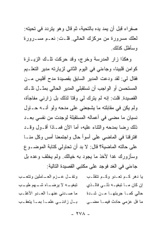 ‫ﺼﻔﺭﺍﺀ ﻗﺒل ﺃﻥ ﻴﻤﺩ ﻴﺩﻩ ﺒﺎﻟﺘﺤﻴﺔ، ﺜﻡ ﻗﺎل ﻭﻫﻭ ﻴﺘﺭﺩﺩ ﻓﻲ ﺘﺤﻴﺘﻪ:‬
  ‫ﻟﻌﻠﻙ ﻤﺴﺭﻭﺭﺓ ﻤﻥ ﻤﺭﻜﺯﻙ ﺍﻟﺤﺎﻟﻲ. ﻗﻠـﺕ: ﻨﻌـﻡ ﻤﺴـﺭﻭﺭﺓ‬
                                              ‫ﻭﺴﺄﻅل ﻜﺫﻟﻙ.‬
  ‫ﻭﻫﻜﺫﺍ ﺯﺍﺭ ﺍﻟﻤﺩﺭﺴﺔ ﻭﺨﺭﺝ، ﻭﻗﺩ ﺤﺭﻜﺕ ﺘﻠـﻙ ﺍﻟﺯﻴـﺎﺭﺓ‬
  ‫ﻜﻭﺍﻤﻥ ﻗﻠﺒﻴﻨﺎ، ﻭﺠﺎﺀﻨﻲ ﻓﻲ ﺍﻟﻴﻭﻡ ﺍﻟﺜﺎﻨﻲ ﻟﺯﻴﺎﺭﺘﻪ ﻤﺩﻴﺭ ﺍﻟﺘﻌﻠـﻴﻡ‬
  ‫ﻓﻘﺎل ﻟﻲ: ﻟﻘﺩ ﻭﺩﻋﺕ ﺍﻟﻤﺩﻴﺭ ﺍﻟﺴﺎﺒﻕ ﺒﻘﺼﻴﺩﺓ ﻤﺩﺡ ﺃﻓﻠﻴﺱ ﻤـﻥ‬
  ‫ﺍﻟﻤﺴﺘﺤﺴﻥ ﺃﻭ ﺍﻟﻭﺍﺠﺏ ﺃﻥ ﺘﺴﺘﻘﺒﻠﻲ ﺍﻟﻤﺩﻴﺭ ﺍﻟﺤﺎﻟﻲ ﺒﻤﺜـل ﺘﻠـﻙ‬
  ‫ﺍﻟﻘﺼﻴﺩﺓ. ﻗﻠﺕ: ﺇﻨﻪ ﻟﻡ ﻴﺘﺭﻙ ﻟﻲ ﻭﻗ ﹰﺎ ﻟﺫﻟﻙ ﺒل ﺯﺍﺭﻨﻲ ﻤﻔﺎﺠﺄﺓ،‬
                         ‫ﺘ‬
  ‫ﻭﻟﻡ ﻴﻜﻥ ﻓﻲ ﻤﻘﺎﺒﻠﺘﻪ ﻤﺎ ﻴﺸﺠﻌﻨﻲ ﻋﻠﻰ ﻤﺩﺤﻪ ﻭﻟﻭ ﺃﻨـﻪ ﺤـﺎﻭل‬
  ‫ﻨﺴﻴﺎﻥ ﻤﺎ ﻤﻀﻰ ﻓﻲ ﺃﻋﻤﺎﻟﻪ ﺍﻟﻤﺴﺘﻘﺒﻠﺔ ﻟﻭﺠﺩﺕ ﻤﻥ ﻨﻔﺴﻲ ﺒﻌـﺩ‬
  ‫ﺫﻟﻙ ﺭﻀﺎ ﺒﻤﺩﺤﻪ ﻭﺍﻟﺜﻨﺎﺀ ﻋﻠﻴﻪ، ﺃﻤﺎ ﺍﻵﻥ ﻓﻤـﺎﺫﺍ ﺃﻗـﻭل ﻭﻗـﺩ‬
  ‫ﺍﻓﺘﺭﻗﻨﺎ ﻓﻲ ﺍﻟﻤﺎﻀﻲ ﻋﻠﻰ ﺃﺴﻭﺃ ﺤﺎل ﻭﺍﺠﺘﻤﻌﻨﺎ ﺃﻤﺱ ﻭﻜل ﻤﻨـﺎ‬
  ‫ﻋﻠﻰ ﺤﺎﻟﺘﻪ ﺍﻟﻤﺎﻀﻴﺔ؟ ﻗﺎل: ﻻ ﺒﺩ ﺃﻥ ﺘﺤﺎﻭﻟﻲ ﻜﺘﺎﺒﺔ ﺍﻟﻤﻭﻀـﻭﻉ‬
  ‫ﻭﺴﺄﺯﻭﺭﻙ ﻏ ‪‬ﺍ ﻷﺨﺫ ﻤﺎ ﻴﺠﻭﺩ ﺒﻪ ﺨﻴﺎﻟﻙ. ﻭﻟﻡ ﻴﺨﻠﻑ ﻭﻋﺩﻩ ﺒل‬
                                          ‫ﺩ‬
             ‫ﺠﺎﺀﻨﻲ ﻓﻲ ﺍﻟﻐﺩ ﻓﻭﺠﺩ ﻋﻠﻰ ﻤﻜﺘﺒﻲ ﺍﻟﻘﺼﻴﺩﺓ ﺍﻟﺘﺎﻟﻴﺔ:‬
‫ـﺏ‬
 ‫ـل ـﺯﻡ ـﺎﻤﻠﻴﻥ ﻭﺘﺘﻌـ‬
            ‫ﻭﺘﻔـ ﻋـ ﺍﻟﻌـ‬          ‫ﻴﺎ ﺩﻫﺭ ﻜـﻡ ﺘﻌـﺩﻭ ﻭﻜـﻡ ﺘﺘﻘﻠـﺏ‬
‫ـﺎﻩ ـﻬﻡ ـﺏ‬
 ‫ـﻪ ﻻ ﻴﺭﻀـ ﺸـ ﻁﻴـ‬
                ‫ﺘﺒﻐﻴـ‬             ‫ﺇﻥ ﻜﺎﻥ ﻤـﺎ ﺘﺒﻐﻴـﻪ ﺫﻟـﻲ ﻓﺎﻟـﺫﻱ‬
‫ﻤﺎ ﺼـﺩﻨﻲ ﻋﻨﻬـﺎ ﺍﻟﻌـﺩﻭ ﺍﻷﻏﻠـﺏ‬      ‫ﺤﺎﻟﻲ ﻜﻤـﺎ ﺠﺭﺒﺘﻬـﺎ ﻤـﻥ ﺸـﺩﺓ‬
‫ـﻲ ﻋﻠﻤ ـﺎ ـﺎ ﻴﺘﻌ ـﺏ‬
 ‫ﻘـ‬     ‫‪‬ـ ﺒﻤـ‬    ‫ـل ﺯﺍﺩﻨـ‬
                         ‫ﺒـ‬       ‫ﻤﺎ ﻓل ﻋﺯﻤﻲ ﺤﺎﺩﺙ ﻓﻴﻤـﺎ ﻤﻀـﻰ‬

                          ‫- ٨٧٢ -‬
 