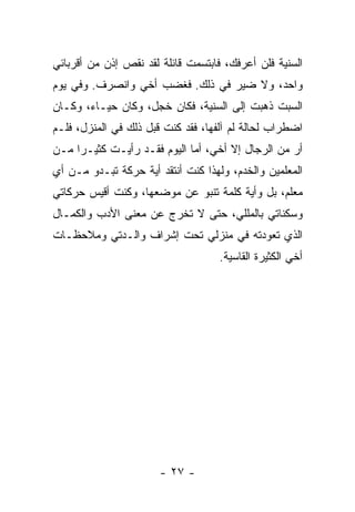 ‫ﺍﻟﺴﻨﻴﺔ ﻓﻠﻥ ﺃﻋﺭﻓﻙ، ﻓﺎﺒﺘﺴﻤﺕ ﻗﺎﺌﻠﺔ ﻟﻘﺩ ﻨﻘﺹ ﺇﺫﻥ ﻤﻥ ﺃﻗﺭﺒﺎﺌﻲ‬
‫ﻭﺍﺤﺩ، ﻭﻻ ﻀﻴﺭ ﻓﻲ ﺫﻟﻙ. ﻓﻐﻀﺏ ﺃﺨﻲ ﻭﺍﻨﺼﺭﻑ. ﻭﻓﻲ ﻴﻭﻡ‬
‫ﺍﻟﺴﺒﺕ ﺫﻫﺒﺕ ﺇﻟﻰ ﺍﻟﺴﻨﻴﺔ، ﻓﻜﺎﻥ ﺨﺠل، ﻭﻜﺎﻥ ﺤﻴـﺎﺀ، ﻭﻜـﺎﻥ‬
‫ﺍﻀﻁﺭﺍﺏ ﻟﺤﺎﻟﺔ ﻟﻡ ﺁﻟﻔﻬﺎ، ﻓﻘﺩ ﻜﻨﺕ ﻗﺒل ﺫﻟﻙ ﻓﻲ ﺍﻟﻤﻨﺯل، ﻓﻠـﻡ‬
‫ﺃﺭ ﻤﻥ ﺍﻟﺭﺠﺎل ﺇﻻ ﺃﺨﻲ، ﺃﻤﺎ ﺍﻟﻴﻭﻡ ﻓﻘـﺩ ﺭﺃﻴـﺕ ﻜﺜﻴـ ‪‬ﺍ ﻤـﻥ‬
     ‫ﺭ‬
‫ﺍﻟﻤﻌﻠﻤﻴﻥ ﻭﺍﻟﺨﺩﻡ، ﻭﻟﻬﺫﺍ ﻜﻨﺕ ﺃﻨﺘﻘﺩ ﺃﻴﺔ ﺤﺭﻜﺔ ﺘﺒـﺩﻭ ﻤـﻥ ﺃﻱ‬
‫ﻤﻌﻠﻡ، ﺒل ﻭﺃﻴﺔ ﻜﻠﻤﺔ ﺘﻨﺒﻭ ﻋﻥ ﻤﻭﻀﻌﻬﺎ، ﻭﻜﻨﺕ ﺃﻗﻴﺱ ﺤﺭﻜﺎﺘﻲ‬
‫ﻭﺴﻜﻨﺎﺘﻲ ﺒﺎﻟﻤﻠﻠﻲ، ﺤﺘﻰ ﻻ ﺘﺨﺭﺝ ﻋﻥ ﻤﻌﻨﻰ ﺍﻷﺩﺏ ﻭﺍﻟﻜﻤـﺎل‬
‫ﺍﻟﺫﻱ ﺘﻌﻭﺩﺘﻪ ﻓﻲ ﻤﻨﺯﻟﻲ ﺘﺤﺕ ﺇﺸﺭﺍﻑ ﻭﺍﻟـﺩﺘﻲ ﻭﻤﻼﺤﻅـﺎﺕ‬
                                    ‫ﺃﺨﻲ ﺍﻟﻜﺜﻴﺭﺓ ﺍﻟﻘﺎﺴﻴﺔ.‬




                       ‫- ٧٢ -‬
 