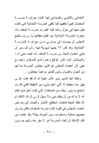 ‫ﺍﻻﺒﺘﺩﺍﺌﻲ ﻭﺍﻟﺜﺎﻨﻭﻱ ﻭﺍﻟﺼﻨﺎﻋﻲ ﻟﻬﺫﺍ ﻜﺎﻨﺕ ﻤﻴﺯﺍﻨﻴـﺔ ﻤﺩﺭﺴـﺔ‬
‫ﺍﻟﻤﻌﻠﻤﺎﺕ ﻜﺒﻴﺭﺓ ﺘﻜﻔﻴﻬﺎ ﻜﻤﺎ ﺘﻜﻔﻲ ﺍﻟﻤﺩﺭﺴﺔ ﺍﻻﺒﺘﺩﺍﺌﻴﺔ ﺍﻟﺘﻲ ﻜﺎﻨﺕ‬
‫ﺘﻘﻴﻡ ﻤﻌﻬﺎ ﻓﻲ ﻤﻨﺯل ﻭﺍﺤﺩ ﻓﺈﺫﺍ ﺃﻟﻐﻴـﺕ ﻤﺩﺭﺴـﺔ ﺍﻟﻤﻌﻠﻤـﺎﺕ‬
‫ﻋﺠﺯﺕ ﺍﻟﻤﺩﺭﺴﺔ ﺍﻻﺒﺘﺩﺍﺌﻴﺔ ﻋﻥ ﺍﻟﻘﻴﺎﻡ ﺒﻨﻔﻘﺎﺘﻬﺎ ﻭﻟـﻥ ﻴﺴـﺘﻁﻴﻊ‬
‫ﺍﻟﻤﺠﻠﺱ ﺃﻥ ﻴﺼﺭﻑ ﻟﻲ ﻤﺭﺘﺒـﻲ ﻤـﻥ ﻤﻴﺯﺍﻨﻴـﺔ ﺍﻟﻤﺩﺭﺴـﺔ‬
‫ﺍﻻﺒﺘﺩﺍﺌﻴﺔ، ﻭﻗﺩ ﻜﺎﻥ ٦٢ ﺠﻨﻴ ‪‬ﺎ ﺸﻬﺭﻴﺎ؟ ﻟﻬﺫﺍ ﺭﺃﻯ ﺍﻟﻤـﺩﻴﺭ ﺃﻥ‬
                      ‫‪‬‬     ‫ﻬ‬
‫ﻴﻠﻐﻲ ﺃﻋﻀﺎﺀ ﺍﻟﻤﺠﻠـﺱ ﻤﺩﺭﺴـﺔ ﺍﻟﻤﻌﻠﻤـﺎﺕ ﻟﻴﻀـﻌﻨﻲ ﺃﻨـﺎ‬
‫ﻭﺍﻟﻤﺴﺘﺸﺎﺭ ﺃﻤﺎﻡ ﺍﻷﻤﺭ ﺍﻟﻭﺍﻗﻊ ﻭﻋﺫﺭﻩ ﻟﺩﻯ ﺍﻟﻤﺴﺘﺸﺎﺭ ﻭﺍﻀـﺢ‬
‫ﺠﻠﻲ ﻷﻥ ﺃﻋﻀﺎﺀ ﺍﻟﻤﺠﻠﺱ ﻫﻡ ﺍﻟﺫﻴﻥ ﺴﻴﻠﻐﻭﻥ ﺍﻟﻤﺩﺭﺴﺔ ﺒﻤﺎ ﻟﻬﻡ‬
          ‫ﻤﻥ ﺍﻟﺤﻭل ﻭﺍﻟﺼﻭل ﻭﻟﻴﺱ ﻟﻠﻤﺩﻴﺭ ﻴﺩ ﻓﻴﻤﺎ ﺴﻴﻔﻌﻠﻭﻥ.‬
‫ﻭﻫﻜﺫﺍ ﺃﺨﺫ ﺍﻟﻤﺩﻴﺭ ﻴﺩﺒﺭ ﺍﻷﻤﺭ ﺨﻔﻴﺔ ﺃﻤﺎ ﺃﻨﺎ ﻓﻘﺩ ﻜﻨﺕ ﻋﻠـﻰ‬
‫ﻴﻘﻴﻥ ﻤﻤﺎ ﺴﻴﻔﻌﻠﻪ ﻻ ﻷﻨﻲ ﺃﻋﻠﻡ ﺒﺸﻲﺀ ﻤﻥ ﺍﻟﺤﻘﻴﻘﺔ ﻟﻜﻨﻲ ﻜﻨـﺕ‬
‫ﺃﺴﺘﻨﺘﺞ ﻤﺎ ﻴﺩﻭﺭ ﺒﺨﻠﺩﻩ ﻤﻥ ﺍﻟﻤﻤﻜﻨﺎﺕ ﻷﻨﻲ ﻜﻨﺕ ﺃﻋﻠﻡ ﺘﻤﺎﻡ ﺍﻟﻌﻠﻡ‬
‫ﺃﻨﻪ ﻻ ﺒﺩ ﻟﻪ ﻤﻥ ﺃﻥ ﻴﻨﺘﻘﻡ ﻤﻨﻲ ﻭﻻ ﺴﺒﻴل ﺇﻟـﻰ ﺫﻟـﻙ ﺍﻻﻨﺘﻘـﺎﻡ‬
‫ﺇﻻ ﺒﺘﻠﻙ ﺍﻟﺤﻴﻠﺔ ﻓﺄﺨﺫﺕ ﺃﺴﺘﻁﻠﻊ ﺍﻷﺨﺒﺎﺭ ﻭﺃﺘﺤﺩﺙ ﺇﻟﻰ ﺒﻌـﺽ‬
‫ﺃﻋﻀﺎﺀ ﺍﻟﻤﺠﻠﺱ ﻓﻲ ﻓﻜﺭﺓ ﺇﻟﻐﺎﺀ ﻤﺩﺭﺴﺔ ﺍﻟﻤﻌﻠﻤﺎﺕ ﻓﻜﺎﻥ ﻴﻘـﻭل‬
‫ﺒﻌﻀﻬﻡ ﺒﺩﻫﺸﺔ ﻭﺍﺴﺘﻐﺭﺍﺏ ﻭﻤﻥ ﺃﺨﺒﺭﻙ ﺒﻬﺫﺍ؟ ﻭﻗﺩ ﻋﻠﻤﺕ ﻤﻥ‬
‫ﺘﻠﻙ ﺍﻷﺴﺌﻠﺔ ﺃﻥ ﺇﻟﻐﺎﺀ ﺍﻟﻤﺩﺭﺴﺔ ﺃﻤﺭ ﻻ ﻤﻔﺭ ﻤﻨﻪ ﻭﺃﻨﻬﻡ ﻴﻌـﺩﻭﻥ‬


                        ‫- ٠٨٢ -‬
 