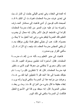 ‫ﻟﻪ ﺍﻟﻌﺩﺓ ﻓﻲ ﺍﻟﺨﻔﺎﺀ، ﻭﻓﻲ ﺇﺤﺩﻯ ﺍﻟﻠﻴﺎﻟﻲ ﺤﻠﻤﺕ ﺃﻥ ﺍﻟﻨﺎﺭ ﺸـﺒﺕ‬
‫ﻓﻲ ﺇﺤﺩﻯ ﻏﺭﻑ ﻤﺩﺭﺴﺔ ﺍﻟﻤﻌﻠﻤﺎﺕ ﻓﻌﺭﻓـﺕ ﺃﻥ ﺍﻟﻨﻜﺒـﺔ ﻗـﺩ‬
‫ﺃﺼﺒﺤﺕ ﻗﺎﺏ ﻗﻭﺴﻴﻥ ﺃﻭ ﺃﺩﻨﻰ ﻓﺫﻫﺒﺕ ﺇﻟﻰ ﻤﺴﺘﺸﺎﺭ ﺍﻟﻤﻌـﺎﺭﻑ‬
‫ﻭﺃﺨﺒﺭﺘﻪ ﺒﻤﺎ ﺘﻡ ﻋﻠﻴﻪ ﻋﺯﻡ ﺍﻟﻤﺩﻴﺭ ﻤﻥ ﺇﻟﻐﺎﺀ ﻤﺩﺭﺴﺔ ﺍﻟﻤﻌﻠﻤﺎﺕ‬
‫ﺇﻜﺭﺍ ‪‬ﺎ ﻟﻲ، ﻓﺎﺴﺘﺒﻌﺩ ﺍﻟﺭﺠل ﺍﻷﻤﺭ ﻭﻗﺎل: ﺇﻨﻪ ﻤﺤﺎل ﺃﻥ ﻴﻀﺭﺏ‬
                                               ‫ﻤ‬
‫ﺍﻟﺘﻌﻠﻴﻡ ﺘﻠﻙ ﺍﻟﻀﺭﺒﺔ ﻟﻴﻨﺘﻘﻡ ﻤﻨﻲ، ﻭﺇﻨﻲ ﺇﻨﻤﺎ ﺃﺘﺨﻴل ﻤﺎ ﻻ ﻴﻤﻜـﻥ‬
‫ﺤﺼﻭﻟﻪ. ﻗﻠﺕ: ﻫﺏ ﺃﻥ ﺨﻴﺎﻟﻲ ﺘﺤﻘﻕ ﻓﻤﺎﺫﺍ ﻴﻜﻭﻥ ﻤﻭﻗﻔﻙ ﺒﻌـﺩ‬
‫ﺃﻥ ﻴﻠﻐﻲ ﺍﻟﻤﺠﻠﺱ ﻤﺩﺭﺴﺔ ﺍﻟﻤﻌﻠﻤـﺎﺕ ﺒﺈﺠﻤـﺎﻉ ﺍﻵﺭﺍﺀ. ﻗـﺎل:‬
                               ‫ﺴﺄﻟﻐﻲ ﺍﻟﻘﺭﺍﺭ ﻴﻭﻡ ﺼﺩﻭﺭﻩ.‬
‫ﻓﺫﻫﺒﺕ ﺇﻟﻰ ﻤﺩﻴﺭ ﺍﻟﺘﻌﻠﻴﻡ ﻭﺴـﺄﻟﺘﻪ ﻋـﻥ ﺇﻟﻐـﺎﺀ ﻤﺩﺭﺴـﺔ‬
‫ﺍﻟﻤﻌﻠﻤﺎﺕ. ﻓﻘﺎل: ﺃﺴﺎﺤﺭﺓ ﺃﻨﺕ ﺘﻌﻠﻤﻴﻥ ﺒﺴﺤﺭﻙ ﺍﻟﻐﻴﺏ. ﻗﻠـﺕ:‬
‫ﻨﻌﻡ، ﻭﻟﻜﻥ ﺴﺤﺭﻱ ﻻ ﻴﻤﻜﻨﻨﻲ ﻤﻥ ﻤﻌﺭﻓﺔ ﺍﻟﻴﻭﻡ ﺍﻟﺫﻱ ﺴـﺘﻁﻴﺭ‬
‫ﻓﻴﻪ ﻤﺩﺭﺴﺔ ﺍﻟﻤﻌﻠﻤﺎﺕ. ﻗﺎل: ﻗﺩ ﻻ ﺘﻨﺘﻅﺭﻴﻥ ﻜﺜﻴـ ‪‬ﺍ ﻭﻤـﺎ ﺩﺍﻡ‬
          ‫ﺭ‬
‫ﺨﻴﺎﻟﻙ ﺨﺼ ‪‬ﺎ ﺇﻟﻰ ﻫﺫﺍ ﺍﻟﺤﺩ ﻓﻠﻡ ﻻ ﺘﺘﺨﻴﻠﻴﻥ ﺃﻨﻬﺎ ﺘﻠﻐـﻰ ﻏـ ‪‬ﺍ،‬
  ‫ﺩ‬                                           ‫ﺒ‬
‫ﻭﻋﺭﻓﺕ ﻤﻥ ﻤﺯﺍﺤﻪ ﻫﺫﺍ ﺃﻥ ﺍﻟﻤﺩﺭﺴﺔ ﺴﺘﻠﻐﻰ ﻗﺭﻴ ‪‬ﺎ ﻭﺃﻨﻪ ﻴﺭﻴـﺩ‬
            ‫ﺒ‬
‫ﺇﺨﻔﺎﺀ ﺤﻘﻴﻘﺔ ﻤﺎ ﻗﺎل ﺒﺸﻲﺀ ﻤﻥ ﺍﻟﻤﺯﺍﺡ. ﻗﻠـﺕ: ﻭﻤﺘـﻰ ﻴﻌﻘـﺩ‬
‫ﻤﺠﻠﺱ ﺍﻟﻤﺩﻴﺭﻴﺔ. ﻗﺎل: ﺇﻨﻪ ﺴﻴﻌﻘﺩ ﻴﻭﻡ ﻜﺫﺍ ﻓﻲ ﺍﻷﺴﺒﻭﻉ ﺍﻟﻤﻘﺒل‬
                  ‫ﻓﺘﺄﻜﺩﺕ ﺃﻥ ﺍﻟﻤﺩﺭﺴﺔ ﺴﺘﻠﻐﻰ ﻓﻲ ﺫﻟﻙ ﺍﻟﻴﻭﻡ.‬


                       ‫- ١٨٢ -‬
 