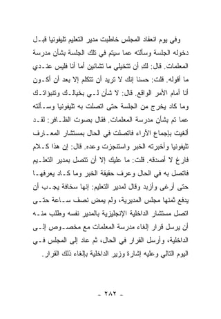 ‫ﻭﻓﻲ ﻴﻭﻡ ﺍﻨﻌﻘﺎﺩ ﺍﻟﻤﺠﻠﺱ ﺨﺎﻁﺒﺕ ﻤﺩﻴﺭ ﺍﻟﺘﻌﻠﻴﻡ ﺘﻠﻴﻔﻭﻨﻴﺎ ﻗﺒـل‬
      ‫‪‬‬
‫ﺩﺨﻭﻟﻪ ﺍﻟﺠﻠﺴﺔ ﻭﺴﺄﻟﺘﻪ ﻋﻤﺎ ﺴﻴﺘﻡ ﻓﻲ ﺘﻠﻙ ﺍﻟﺠﻠﺴﺔ ﺒﺸﺄﻥ ﻤﺩﺭﺴﺔ‬
‫ﺍﻟﻤﻌﻠﻤﺎﺕ. ﻗﺎل: ﻟﻙ ﺃﻥ ﺘﺘﺨﻴﻠﻲ ﻤﺎ ﺘﺸﺎﺌﻴﻥ ﺃﻤﺎ ﺃﻨﺎ ﻓﻠﻴﺱ ﻋﻨـﺩﻱ‬
                                       ‫ِ‬
‫ﻤﺎ ﺃﻗﻭﻟﻪ. ﻗﻠﺕ: ﺤﺴ ﹰﺎ ﺇﻨﻙ ﻻ ﺘﺭﻴﺩ ﺃﻥ ﺘﺘﻜﻠﻡ ﺇﻻ ﺒﻌﺩ ﺃﻥ ﺃﻜـﻭﻥ‬
                                     ‫ﻨ‬
‫ﺃﻨﺎ ﺃﻤﺎﻡ ﺍﻷﻤﺭ ﺍﻟﻭﺍﻗﻊ. ﻗﺎل: ﻻ ﺸﺄﻥ ﻟـﻲ ﺒﺨﻴﺎﻟـﻙ ﻭﺘﻨﺒﺅﺍﺘـﻙ‬
‫ﻭﻤﺎ ﻜﺎﺩ ﻴﺨﺭﺝ ﻤﻥ ﺍﻟﺠﻠﺴﺔ ﺤﺘﻰ ﺍﺘﺼﻠﺕ ﺒﻪ ﺘﻠﻴﻔﻭﻨﻴﺎ ﻭﺴـﺄﻟﺘﻪ‬
         ‫‪‬‬
‫ﻋﻤﺎ ﺘﻡ ﺒﺸﺄﻥ ﻤﺩﺭﺴﺔ ﺍﻟﻤﻌﻠﻤﺎﺕ. ﻓﻘﺎل ﺒﺼﻭﺕ ﺍﻟﻅـﺎﻓﺭ: ﻟﻘـﺩ‬
‫ﺃﻟﻐﻴﺕ ﺒﺈﺠﻤﺎﻉ ﺍﻵﺭﺍﺀ ﻓﺎﺘﺼﻠﺕ ﻓﻲ ﺍﻟﺤﺎل ﺒﻤﺴﺘﺸﺎﺭ ﺍﻟﻤﻌـﺎﺭﻑ‬
‫ﺘﻠﻴﻔﻭﻨﻴﺎ ﻭﺃﺨﺒﺭﺘﻪ ﺍﻟﺨﺒﺭ ﻭﺍﺴﺘﻨﺠﺯﺕ ﻭﻋﺩﻩ. ﻗﺎل: ﺇﻥ ﻫﺫﺍ ﻜـﻼﻡ‬
                                               ‫‪‬‬
‫ﻓﺎﺭﻍ ﻻ ﺃﺼﺩﻗﻪ. ﻗﻠﺕ: ﻤﺎ ﻋﻠﻴﻙ ﺇﻻ ﺃﻥ ﺘﺘﺼل ﺒﻤﺩﻴﺭ ﺍﻟﺘﻌﻠـﻴﻡ‬
‫ﻓﺎﺘﺼل ﺒﻪ ﻓﻲ ﺍﻟﺤﺎل ﻭﻋﺭﻑ ﺤﻘﻴﻘﺔ ﺍﻟﺨﺒﺭ ﻭﻤﺎ ﻜـﺎﺩ ﻴﻌﺭﻓﻬـﺎ‬
‫ﺤﺘﻰ ﺃﺭﻏﻰ ﻭﺃﺯﺒﺩ ﻭﻗﺎل ﻟﻤﺩﻴﺭ ﺍﻟﺘﻌﻠﻴﻡ: ﺇﻨﻬﺎ ﺴﺨﺎﻓﺔ ﻴﺠـﺏ ﺃﻥ‬
‫ﻴﺩﻓﻊ ﺜﻤﻨﻬﺎ ﻤﺠﻠﺱ ﺍﻟﻤﺩﻴﺭﻴﺔ، ﻭﻟﻡ ﻴﻤﺽ ﻨﺼﻑ ﺴـﺎﻋﺔ ﺤﺘـﻰ‬
‫ﺍﺘﺼل ﻤﺴﺘﺸﺎﺭ ﺍﻟﺩﺍﺨﻠﻴﺔ ﺍﻹﻨﺠﻠﻴﺯﻴﺔ ﺒﺎﻟﻤﺩﻴﺭ ﻨﻔﺴﻪ ﻭﻁﻠﺏ ﻤﻨـﻪ‬
‫ﺃﻥ ﻴﺭﺴل ﻗﺭﺍﺭ ﺇﻟﻐﺎﺀ ﻤﺩﺭﺴﺔ ﺍﻟﻤﻌﻠﻤﺎﺕ ﻤﻊ ﻤﺨﺼـﻭﺹ ﺇﻟـﻰ‬
‫ﺍﻟﺩﺍﺨﻠﻴﺔ، ﻭﺃﺭﺴل ﺍﻟﻘﺭﺍﺭ ﻓﻲ ﺍﻟﺤﺎل، ﺜﻡ ﻋﺎﺩ ﺇﻟﻰ ﺍﻟﻤﺠﻠﺱ ﻓـﻲ‬
   ‫ﺍﻟﻴﻭﻡ ﺍﻟﺘﺎﻟﻲ ﻭﻋﻠﻴﻪ ﺇﺸﺎﺭﺓ ﻭﺯﻴﺭ ﺍﻟﺩﺍﺨﻠﻴﺔ ﺒﺈﻟﻐﺎﺀ ﺫﻟﻙ ﺍﻟﻘﺭﺍﺭ.‬




                        ‫- ٢٨٢ -‬
 