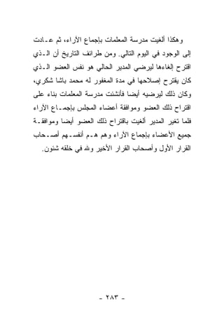 ‫ﻭﻫﻜﺫﺍ ﺃﻟﻐﻴﺕ ﻤﺩﺭﺴﺔ ﺍﻟﻤﻌﻠﻤﺎﺕ ﺒﺈﺠﻤﺎﻉ ﺍﻵﺭﺍﺀ، ﺜﻡ ﻋـﺎﺩﺕ‬
‫ﺇﻟﻰ ﺍﻟﻭﺠﻭﺩ ﻓﻲ ﺍﻟﻴﻭﻡ ﺍﻟﺘﺎﻟﻲ. ﻭﻤﻥ ﻁﺭﺍﺌﻑ ﺍﻟﺘﺎﺭﻴﺦ ﺃﻥ ﺍﻟـﺫﻱ‬
‫ﺍﻗﺘﺭﺡ ﺇﻟﻐﺎﺀﻫﺎ ﻟﻴﺭﻀﻲ ﺍﻟﻤﺩﻴﺭ ﺍﻟﺤﺎﻟﻲ ﻫﻭ ﻨﻔﺱ ﺍﻟﻌﻀﻭ ﺍﻟـﺫﻱ‬
‫ﻜﺎﻥ ﻴﻘﺘﺭﺡ ﺇﺼﻼﺤﻬﺎ ﻓﻲ ﻤﺩﺓ ﺍﻟﻤﻐﻔﻭﺭ ﻟﻪ ﻤﺤﻤﺩ ﺒﺎﺸﺎ ﺸﻜﺭﻱ،‬
‫ﻭﻜﺎﻥ ﺫﻟﻙ ﻟﻴﺭﻀﻴﻪ ﺃﻴ ‪‬ﺎ ﻓﺄﻨﺸﺌﺕ ﻤﺩﺭﺴﺔ ﺍﻟﻤﻌﻠﻤﺎﺕ ﺒﻨﺎﺀ ﻋﻠﻰ‬
                                ‫ﻀ‬
‫ﺍﻗﺘﺭﺍﺡ ﺫﻟﻙ ﺍﻟﻌﻀﻭ ﻭﻤﻭﺍﻓﻘﺔ ﺃﻋﻀﺎﺀ ﺍﻟﻤﺠﻠﺱ ﺒﺈﺠﻤـﺎﻉ ﺍﻵﺭﺍﺀ‬
‫ﻓﻠﻤﺎ ﺘﻐﻴﺭ ﺍﻟﻤﺩﻴﺭ ﺃﻟﻐﻴﺕ ﺒﺎﻗﺘﺭﺍﺡ ﺫﻟﻙ ﺍﻟﻌﻀﻭ ﺃﻴ ‪‬ﺎ ﻭﻤﻭﺍﻓﻘـﺔ‬
          ‫ﻀ‬
‫ﺠﻤﻴﻊ ﺍﻷﻋﻀﺎﺀ ﺒﺈﺠﻤﺎﻉ ﺍﻵﺭﺍﺀ ﻭﻫﻡ ﻫـﻡ ﺃﻨﻔﺴـﻬﻡ ﺃﺼـﺤﺎﺏ‬
  ‫ﺍﻟﻘﺭﺍﺭ ﺍﻷﻭل ﻭﺃﺼﺤﺎﺏ ﺍﻟﻘﺭﺍﺭ ﺍﻷﺨﻴﺭ ﻭﷲ ﻓﻲ ﺨﻠﻘﻪ ﺸﺌﻭﻥ.‬




                      ‫- ٣٨٢ -‬
 