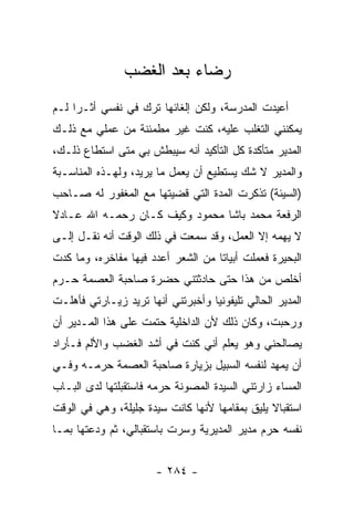 ‫ﺭﻀﺎﺀ ﺒﻌﺩ ﺍﻟﻐﻀﺏ‬
‫ﺃﻋﻴﺩﺕ ﺍﻟﻤﺩﺭﺴﺔ، ﻭﻟﻜﻥ ﺇﻟﻐﺎﺌﻬﺎ ﺘﺭﻙ ﻓﻲ ﻨﻔﺴﻲ ﺃﺜـ ‪‬ﺍ ﻟـﻡ‬
     ‫ﺭ‬
‫ﻴﻤﻜﻨﻨﻲ ﺍﻟﺘﻐﻠﺏ ﻋﻠﻴﻪ، ﻜﻨﺕ ﻏﻴﺭ ﻤﻁﻤﺌﻨﺔ ﻤﻥ ﻋﻤﻠﻲ ﻤﻊ ﺫﻟـﻙ‬
‫ﺍﻟﻤﺩﻴﺭ ﻤﺘﺄﻜﺩﺓ ﻜل ﺍﻟﺘﺄﻜﻴﺩ ﺃﻨﻪ ﺴﻴﺒﻁﺵ ﺒﻲ ﻤﺘﻰ ﺍﺴﺘﻁﺎﻉ ﺫﻟـﻙ،‬
‫ﻭﺍﻟﻤﺩﻴﺭ ﻻ ﺸﻙ ﻴﺴﺘﻁﻴﻊ ﺃﻥ ﻴﻌﻤل ﻤﺎ ﻴﺭﻴﺩ، ﻭﻟﻬـﺫﻩ ﺍﻟﻤﻨﺎﺴـﺒﺔ‬
‫)ﺍﻟﺴﻴﺌﺔ( ﺘﺫﻜﺭﺕ ﺍﻟﻤﺩﺓ ﺍﻟﺘﻲ ﻗﻀﻴﺘﻬﺎ ﻤﻊ ﺍﻟﻤﻐﻔﻭﺭ ﻟﻪ ﺼـﺎﺤﺏ‬
‫ﺍﻟﺭﻓﻌﺔ ﻤﺤﻤﺩ ﺒﺎﺸﺎ ﻤﺤﻤﻭﺩ ﻭﻜﻴﻑ ﻜـﺎﻥ ﺭﺤﻤـﻪ ﺍﷲ ﻋـﺎﺩﻻ‬
‫ﹰ‬
‫ﻻ ﻴﻬﻤﻪ ﺇﻻ ﺍﻟﻌﻤل، ﻭﻗﺩ ﺴﻤﻌﺕ ﻓﻲ ﺫﻟﻙ ﺍﻟﻭﻗﺕ ﺃﻨﻪ ﻨﻘـل ﺇﻟـﻰ‬
‫ﺍﻟﺒﺤﻴﺭﺓ ﻓﻌﻤﻠﺕ ﺃﺒﻴﺎ ﹰﺎ ﻤﻥ ﺍﻟﺸﻌﺭ ﺃﻋﺩﺩ ﻓﻴﻬﺎ ﻤﻔﺎﺨﺭﻩ، ﻭﻤﺎ ﻜﺩﺕ‬
                                    ‫ﺘ‬
‫ﺃﺨﻠﺹ ﻤﻥ ﻫﺫﺍ ﺤﺘﻰ ﺤﺎﺩﺜﺘﻨﻲ ﺤﻀﺭﺓ ﺼﺎﺤﺒﺔ ﺍﻟﻌﺼﻤﺔ ﺤـﺭﻡ‬
‫ﺍﻟﻤﺩﻴﺭ ﺍﻟﺤﺎﻟﻲ ﺘﻠﻴﻔﻭﻨﻴﺎ ﻭﺃﺨﺒﺭﺘﻨﻲ ﺃﻨﻬﺎ ﺘﺭﻴﺩ ﺯﻴـﺎﺭﺘﻲ ﻓﺄﻫﻠـﺕ‬
                                   ‫‪‬‬
‫ﻭﺭﺤﺒﺕ، ﻭﻜﺎﻥ ﺫﻟﻙ ﻷﻥ ﺍﻟﺩﺍﺨﻠﻴﺔ ﺤﺘﻤﺕ ﻋﻠﻰ ﻫﺫﺍ ﺍﻟﻤـﺩﻴﺭ ﺃﻥ‬
‫ﻴﺼﺎﻟﺤﻨﻲ ﻭﻫﻭ ﻴﻌﻠﻡ ﺃﻨﻲ ﻜﻨﺕ ﻓﻲ ﺃﺸﺩ ﺍﻟﻐﻀﺏ ﻭﺍﻷﻟﻡ ﻓـﺄﺭﺍﺩ‬
‫ﺃﻥ ﻴﻤﻬﺩ ﻟﻨﻔﺴﻪ ﺍﻟﺴﺒﻴل ﺒﺯﻴﺎﺭﺓ ﺼﺎﺤﺒﺔ ﺍﻟﻌﺼﻤﺔ ﺤﺭﻤـﻪ ﻭﻓـﻲ‬
‫ﺍﻟﻤﺴﺎﺀ ﺯﺍﺭﺘﻨﻲ ﺍﻟﺴﻴﺩﺓ ﺍﻟﻤﺼﻭﻨﺔ ﺤﺭﻤﻪ ﻓﺎﺴﺘﻘﺒﻠﺘﻬﺎ ﻟﺩﻯ ﺍﻟﺒـﺎﺏ‬
‫ﺍﺴﺘﻘﺒﺎﻻ ﻴﻠﻴﻕ ﺒﻤﻘﺎﻤﻬﺎ ﻷﻨﻬﺎ ﻜﺎﻨﺕ ﺴﻴﺩﺓ ﺠﻠﻴﻠﺔ، ﻭﻫﻲ ﻓﻲ ﺍﻟﻭﻗﺕ‬
                                                ‫ﹰ‬
‫ﻨﻔﺴﻪ ﺤﺭﻡ ﻤﺩﻴﺭ ﺍﻟﻤﺩﻴﺭﻴﺔ ﻭﺴﺭﺕ ﺒﺎﺴﺘﻘﺒﺎﻟﻲ، ﺜﻡ ﻭﺩﻋﺘﻬﺎ ﺒﻤـﺎ‬


                       ‫- ٤٨٢ -‬
 