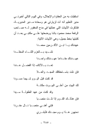 ‫ﺍﺴﺘﻘﺒﻠﺕ ﺒﻪ ﻤﻥ ﺍﻟﺤﻔﺎﻭﺓ ﻭﺍﻹﺠﻼل، ﻭﻓﻲ ﺍﻟﻴﻭﻡ ﺍﻟﺘﺎﻟﻲ ﺃﺨﺒﺭﻨـﻲ‬
‫ﻤﺩﻴﺭ ﺍﻟﺘﻌﻠﻴﻡ ﺃﻨﻪ ﺁﺕ ﻟﺯﻴﺎﺭﺘﻲ ﻫﻭ ﻭﺴﻌﺎﺩﺓ ﻤـﺩﻴﺭ ﺍﻟﻤﺩﻴﺭﻴـﺔ،‬
‫ﻓﺘﺫﻜﺭﺕ ﺍﻷﺒﻴﺎﺕ ﺍﻟﺘﻲ ﻋﻤﻠﺘﻬﺎ ﻓﻲ ﻤﺩﺡ ﺍﻟﻤﻐﻔﻭﺭ ﻟـﻪ ﺼـﺎﺤﺏ‬
‫ﺍﻟﺭﻓﻌﺔ ﻤﺤﻤﺩ ﻤﺤﻤﻭﺩ ﺒﺎﺸﺎ ﻭﻭﻀﻌﺘﻬﺎ ﻋﻠـﻰ ﻤﻜﺘﺒـﻲ ﺒﻌـﺩ ﺃﻥ‬
                   ‫ﻜﺘﺒﺘﻬﺎ ﺒﺨﻁ ﺠﻤﻴل، ﻭﻫﻲ ﺍﻷﺒﻴﺎﺕ ﺍﻵﺘﻴﺔ:‬
                   ‫ﻋﻬﺩﻨﺎﻙ ﻴـﺎ ﺍﺒـﻥ ﺍﻷﻜـﺭﻤﻴﻥ ﻤﺤﻤـﺩﺍ‬
‫ـﺩﺍ‬
  ‫ـﺎﺀ ﺍﻟﻤﺨﻠـ‬
           ‫ـﻴﺩ ـﺎﻟﻌﺯﻡ ﺍﻟﺜﻨـ‬
                      ‫ﺘﺸـ ﺒـ‬
                   ‫ـﺩﺍ‬
                     ‫ـﺩﻨﺎﻙ ـﺩﺍ ‪‬ﺎ ـﺩﻨﺎﻙ ﻭﺍﺤـ‬
                              ‫ﻤﻘـ ﻤ ﻋﻬـ‬    ‫ﻋﻬـ‬
‫ﺘﻌ ـﺩ ﺒ ـﺎﻵﻻﻑ ﺇﺫﺍ ﺍﻟﻔﻀ ـل ﻋ ـﺩﺩﺍ‬
   ‫ـ ـ‬                 ‫ـ ـ‬
                   ‫ﻓﺈﻥ ﻨﻠﺕ ﺒﺎﺴـﺘﺤﻘﺎﻗﻙ ﺍﻟﻤﺠـﺩ ﻭﺍﻟﻌـﻼ‬
‫ﻗﺩ ﻜﻨﺕ ﻗﺒل ﺍﻟﻴـﻭﻡ ﺸـﻬﻤﺎ ﻤﺴـﻭﺩﺍ‬
                   ‫ﻟﻙ ﺍﻟﺒﻴﺕ ﻤﻥ ﺃﻋﻠـﻰ ﺍﻟﺒﻴـﻭﺕ ﻤﻜﺎﻨـﺔ‬
‫ﻭﻗﺩ ﻜﻨﺕ ﻤﻥ ﻋﻬﺩ ﺍﻟﻁﻔﻭﻟـﺔ ﺴـﻴﺩﺍ‬
                   ‫ﻓﺈﻥ ﻫﻨﺄﺘـﻙ ﺍﻟﻘـﻭﻡ ﺇﺫﺍ ﻨﻠـﺕ ﻤﻨﺼـ ‪‬ﺎ‬
                    ‫ﺒ‬
‫ﻓﺈﻨﻲ ﺃﻫﻨـﻲ ﻤﻨﺼـﺒﺎ ﻨـﺎل ﻤﻔـﺭﺩﺍ‬
                   ‫ﺩﻤﻨﻬﻭﺭ ﻫـﺫﺍ ﻴـﻭﻡ ﻤﺠـﺩﻙ ﻓﺄﺒﺸـﺭﻱ‬


                      ‫- ٥٨٢ -‬
 