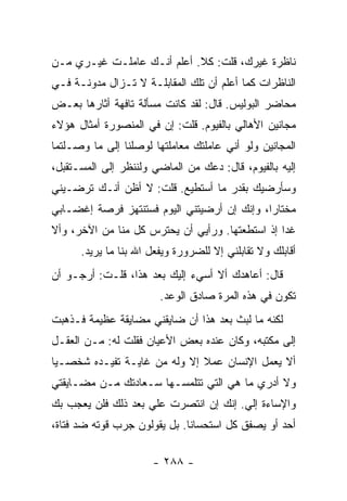 ‫ﻨﺎﻅﺭﺓ ﻏﻴﺭﻙ، ﻗﻠﺕ: ﻜﻼ. ﺃﻋﻠﻡ ﺃﻨـﻙ ﻋﺎﻤﻠـﺕ ﻏﻴـﺭﻱ ﻤـﻥ‬
‫ﺍﻟﻨﺎﻅﺭﺍﺕ ﻜﻤﺎ ﺃﻋﻠﻡ ﺃﻥ ﺘﻠﻙ ﺍﻟﻤﻘﺎﺒﻠـﺔ ﻻ ﺘـﺯﺍل ﻤﺩﻭﻨـﺔ ﻓـﻲ‬
‫ﻤﺤﺎﻀﺭ ﺍﻟﺒﻭﻟﻴﺱ. ﻗﺎل: ﻟﻘﺩ ﻜﺎﻨﺕ ﻤﺴﺄﻟﺔ ﺘﺎﻓﻬﺔ ﺃﺜﺎﺭﻫﺎ ﺒﻌـﺽ‬
‫ﻤﺠﺎﻨﻴﻥ ﺍﻷﻫﺎﻟﻲ ﺒﺎﻟﻔﻴﻭﻡ. ﻗﻠﺕ: ﺇﻥ ﻓﻲ ﺍﻟﻤﻨﺼﻭﺭﺓ ﺃﻤﺜﺎل ﻫﺅﻻﺀ‬
‫ﺍﻟﻤﺠﺎﻨﻴﻥ ﻭﻟﻭ ﺃﻨﻲ ﻋﺎﻤﻠﺘﻙ ﻤﻌﺎﻤﻠﺘﻬﺎ ﻟﻭﺼﻠﻨﺎ ﺇﻟﻰ ﻤﺎ ﻭﺼـﻠﺘﻤﺎ‬
‫ﺇﻟﻴﻪ ﺒﺎﻟﻔﻴﻭﻡ، ﻗﺎل: ﺩﻋﻙ ﻤﻥ ﺍﻟﻤﺎﻀﻲ ﻭﻟﻨﻨﻅﺭ ﺇﻟﻰ ﺍﻟﻤﺴـﺘﻘﺒل،‬
‫ﻭﺴﺄﺭﻀﻴﻙ ﺒﻘﺩﺭ ﻤﺎ ﺃﺴﺘﻁﻴﻊ. ﻗﻠﺕ: ﻻ ﺃﻅﻥ ﺃﻨـﻙ ﺘﺭﻀـﻴﻨﻲ‬
‫ﻤﺨﺘﺎ ‪‬ﺍ، ﻭﺇﻨﻙ ﺇﻥ ﺃﺭﻀﻴﺘﻨﻲ ﺍﻟﻴﻭﻡ ﻓﺴﺘﻨﺘﻬﺯ ﻓﺭﺼﺔ ﺇﻏﻀـﺎﺒﻲ‬
                                             ‫ﺭ‬
‫ﻏ ‪‬ﺍ ﺇﺫ ﺍﺴﺘﻁﻌﺘﻬﺎ. ﻭﺭﺃﻴﻲ ﺃﻥ ﻴﺤﺘﺭﺱ ﻜل ﻤﻨﺎ ﻤﻥ ﺍﻵﺨﺭ، ﻭﺃﻻ‬
                                                 ‫ﺩ‬
      ‫ﺃﻗﺎﺒﻠﻙ ﻭﻻ ﺘﻘﺎﺒﻠﻨﻲ ﺇﻻ ﻟﻠﻀﺭﻭﺭﺓ ﻭﻴﻔﻌل ﺍﷲ ﺒﻨﺎ ﻤﺎ ﻴﺭﻴﺩ.‬
‫ﻗﺎل: ﺃﻋﺎﻫﺩﻙ ﺃﻻ ﺃﺴﻲﺀ ﺇﻟﻴﻙ ﺒﻌﺩ ﻫﺫﺍ، ﻗﻠـﺕ: ﺃﺭﺠـﻭ ﺃﻥ‬
                        ‫ﺘﻜﻭﻥ ﻓﻲ ﻫﺫﻩ ﺍﻟﻤﺭﺓ ﺼﺎﺩﻕ ﺍﻟﻭﻋﺩ.‬
‫ﻟﻜﻨﻪ ﻤﺎ ﻟﺒﺙ ﺒﻌﺩ ﻫﺫﺍ ﺃﻥ ﻀﺎﻴﻘﻨﻲ ﻤﻀﺎﻴﻘﺔ ﻋﻅﻴﻤﺔ ﻓـﺫﻫﺒﺕ‬
‫ﺇﻟﻰ ﻤﻜﺘﺒﻪ، ﻭﻜﺎﻥ ﻋﻨﺩﻩ ﺒﻌﺽ ﺍﻷﻋﻴﺎﻥ ﻓﻘﻠﺕ ﻟﻪ: ﻤـﻥ ﺍﻟﻌﻘـل‬
‫ﺃﻻ ﻴﻌﻤل ﺍﻹﻨﺴﺎﻥ ﻋﻤﻼ ﺇﻻ ﻭﻟﻪ ﻤﻥ ﻏﺎﻴـﺔ ﺘﻔﻴـﺩﻩ ﺸﺨﺼـﻴﺎ‬
 ‫‪‬‬                            ‫ﹰ‬
‫ﻭﻻ ﺃﺩﺭﻱ ﻤﺎ ﻫﻲ ﺍﻟﺘﻲ ﺘﺘﻠﻤﺴـﻬﺎ ﺴـﻌﺎﺩﺘﻙ ﻤـﻥ ﻤﻀـﺎﻴﻘﺘﻲ‬
‫ﻭﺍﻹﺴﺎﺀﺓ ﺇﻟﻲ. ﺇﻨﻙ ﺇﻥ ﺍﻨﺘﺼﺭﺕ ﻋﻠﻲ ﺒﻌﺩ ﺫﻟﻙ ﻓﻠﻥ ﻴﻌﺠﺏ ﺒﻙ‬
                    ‫‪‬‬                  ‫‪‬‬
‫ﺃﺤﺩ ﺃﻭ ﻴﺼﻔﻕ ﻜل ﺍﺴﺘﺤﺴﺎ ﹰﺎ. ﺒل ﻴﻘﻭﻟﻭﻥ ﺠﺭﺏ ﻗﻭﺘﻪ ﻀﺩ ﻓﺘﺎﺓ،‬
                              ‫ﻨ‬

                      ‫- ٨٨٢ -‬
 