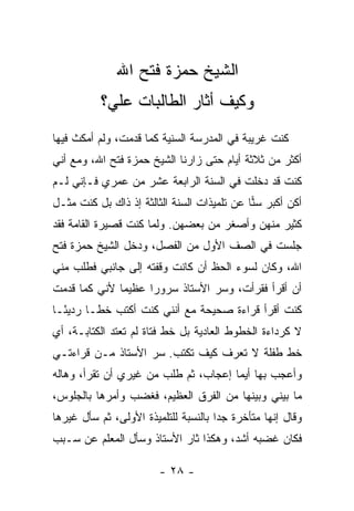 ‫ﺍﻟﺸﻴﺦ ﺤﻤﺯﺓ ﻓﺘﺢ ﺍﷲ‬
           ‫ﻭﻜﻴﻑ ﺃﺜﺎﺭ ﺍﻟﻁﺎﻟﺒﺎﺕ ﻋﻠ ‪‬؟‬
            ‫ﻲ‬
‫ﻜﻨﺕ ﻏﺭﻴﺒﺔ ﻓﻲ ﺍﻟﻤﺩﺭﺴﺔ ﺍﻟﺴﻨﻴﺔ ﻜﻤﺎ ﻗﺩﻤﺕ، ﻭﻟﻡ ﺃﻤﻜﺙ ﻓﻴﻬﺎ‬
‫ﺃﻜﺜﺭ ﻤﻥ ﺜﻼﺜﺔ ﺃﻴﺎﻡ ﺤﺘﻰ ﺯﺍﺭﻨﺎ ﺍﻟﺸﻴﺦ ﺤﻤﺯﺓ ﻓﺘﺢ ﺍﷲ، ﻭﻤﻊ ﺃﻨﻲ‬
‫ﻜﻨﺕ ﻗﺩ ﺩﺨﻠﺕ ﻓﻲ ﺍﻟﺴﻨﺔ ﺍﻟﺭﺍﺒﻌﺔ ﻋﺸﺭ ﻤﻥ ﻋﻤﺭﻱ ﻓـﺈﻨﻲ ﻟـﻡ‬
‫ﺃﻜﻥ ﺃﻜﺒﺭ ﺴﻨﺎ ﻋﻥ ﺘﻠﻤﻴﺫﺍﺕ ﺍﻟﺴﻨﺔ ﺍﻟﺜﺎﻟﺜﺔ ﺇﺫ ﺫﺍﻙ ﺒل ﻜﻨﺕ ﻤﺜـل‬
                                             ‫‪‬‬
‫ﻜﺜﻴﺭ ﻤﻨﻬﻥ ﻭﺃﺼﻐﺭ ﻤﻥ ﺒﻌﻀﻬﻥ. ﻭﻟﻤﺎ ﻜﻨﺕ ﻗﺼﻴﺭﺓ ﺍﻟﻘﺎﻤﺔ ﻓﻘﺩ‬
‫ﺠﻠﺴﺕ ﻓﻲ ﺍﻟﺼﻑ ﺍﻷﻭل ﻤﻥ ﺍﻟﻔﺼل، ﻭﺩﺨل ﺍﻟﺸﻴﺦ ﺤﻤﺯﺓ ﻓﺘﺢ‬
‫ﺍﷲ، ﻭﻜﺎﻥ ﻟﺴﻭﺀ ﺍﻟﺤﻅ ﺃﻥ ﻜﺎﻨﺕ ﻭﻗﻔﺘﻪ ﺇﻟﻰ ﺠﺎﻨﺒﻲ ﻓﻁﻠﺏ ﻤﻨﻲ‬
‫ﺃﻥ ﺃﻗﺭﺃ ﻓﻘﺭﺃﺕ، ﻭﺴﺭ ﺍﻷﺴﺘﺎﺫ ﺴﺭﻭ ‪‬ﺍ ﻋﻅﻴ ‪‬ﺎ ﻷﻨﻲ ﻜﻤﺎ ﻗﺩﻤﺕ‬
              ‫ﻤ‬      ‫ﺭ‬            ‫‪‬‬
‫ﻜﻨﺕ ﺃﻗﺭﺃ ﻗﺭﺍﺀﺓ ﺼﺤﻴﺤﺔ ﻤﻊ ﺃﻨﻨﻲ ﻜﻨﺕ ﺃﻜﺘﺏ ﺨ ﹰـﺎ ﺭﺩﻴ ًـﺎ‬
  ‫ﺌ‬       ‫ﻁ‬
‫ﻻ ﻜﺭﺩﺍﺀﺓ ﺍﻟﺨﻁﻭﻁ ﺍﻟﻌﺎﺩﻴﺔ ﺒل ﺨﻁ ﻓﺘﺎﺓ ﻟﻡ ﺘﻌﺘﺩ ﺍﻟﻜﺘﺎﺒـﺔ، ﺃﻱ‬
‫ﺨﻁ ﻁﻔﻠﺔ ﻻ ﺘﻌﺭﻑ ﻜﻴﻑ ﺘﻜﺘﺏ. ﺴﺭ ﺍﻷﺴﺘﺎﺫ ﻤـﻥ ﻗﺭﺍﺀﺘـﻲ‬
‫ﻭﺃﻋﺠﺏ ﺒﻬﺎ ﺃﻴﻤﺎ ﺇﻋﺠﺎﺏ، ﺜﻡ ﻁﻠﺏ ﻤﻥ ﻏﻴﺭﻱ ﺃﻥ ﺘﻘﺭﺃ، ﻭﻫﺎﻟﻪ‬
‫ﻤﺎ ﺒﻴﻨﻲ ﻭﺒﻴﻨﻬﺎ ﻤﻥ ﺍﻟﻔﺭﻕ ﺍﻟﻌﻅﻴﻡ، ﻓﻐﻀﺏ ﻭﺃﻤﺭﻫﺎ ﺒﺎﻟﺠﻠﻭﺱ،‬
‫ﻭﻗﺎل ﺇﻨﻬﺎ ﻤﺘﺄﺨﺭﺓ ﺠ ‪‬ﺍ ﺒﺎﻟﻨﺴﺒﺔ ﻟﻠﺘﻠﻤﻴﺫﺓ ﺍﻷﻭﻟﻰ، ﺜﻡ ﺴﺄل ﻏﻴﺭﻫﺎ‬
                                      ‫ﺩ‬
‫ﻓﻜﺎﻥ ﻏﻀﺒﻪ ﺃﺸﺩ، ﻭﻫﻜﺫﺍ ﺜﺎﺭ ﺍﻷﺴﺘﺎﺫ ﻭﺴﺄل ﺍﻟﻤﻌﻠﻡ ﻋﻥ ﺴـﺒﺏ‬

                        ‫- ٨٢ -‬
 