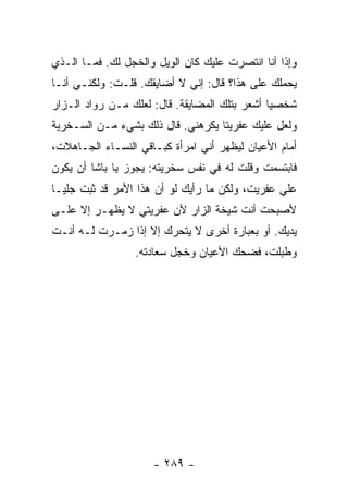 ‫ﻭﺇﺫﺍ ﺃﻨﺎ ﺍﻨﺘﺼﺭﺕ ﻋﻠﻴﻙ ﻜﺎﻥ ﺍﻟﻭﻴل ﻭﺍﻟﺨﺠل ﻟﻙ. ﻓﻤـﺎ ﺍﻟـﺫﻱ‬
‫ﻴﺤﻤﻠﻙ ﻋﻠﻰ ﻫﺫﺍ؟ ﻗﺎل: ﺇﻨﻲ ﻻ ﺃﻀﺎﻴﻘﻙ. ﻗﻠـﺕ: ﻭﻟﻜﻨـﻲ ﺃﻨـﺎ‬
‫ﺸﺨﺼﻴﺎ ﺃﺸﻌﺭ ﺒﺘﻠﻙ ﺍﻟﻤﻀﺎﻴﻘﺔ. ﻗﺎل: ﻟﻌﻠﻙ ﻤـﻥ ﺭﻭﺍﺩ ﺍﻟـﺯﺍﺭ‬
                                               ‫‪‬‬
‫ﻭﻟﻌل ﻋﻠﻴﻙ ﻋﻔﺭﻴ ﹰﺎ ﻴﻜﺭﻫﻨﻲ. ﻗﺎل ﺫﻟﻙ ﺒﺸﻲﺀ ﻤـﻥ ﺍﻟﺴـﺨﺭﻴﺔ‬
                                   ‫ﺘ‬
‫ﺃﻤﺎﻡ ﺍﻷﻋﻴﺎﻥ ﻟﻴﻅﻬﺭ ﺃﻨﻲ ﺍﻤﺭﺃﺓ ﻜﺒـﺎﻗﻲ ﺍﻟﻨﺴـﺎﺀ ﺍﻟﺠـﺎﻫﻼﺕ،‬
‫ﻓﺎﺒﺘﺴﻤﺕ ﻭﻗﻠﺕ ﻟﻪ ﻓﻲ ﻨﻔﺱ ﺴﺨﺭﻴﺘﻪ: ﻴﺠﻭﺯ ﻴﺎ ﺒﺎﺸﺎ ﺃﻥ ﻴﻜﻭﻥ‬
‫ﻋﻠﻲ ﻋﻔﺭﻴﺕ، ﻭﻟﻜﻥ ﻤﺎ ﺭﺃﻴﻙ ﻟﻭ ﺃﻥ ﻫﺫﺍ ﺍﻷﻤﺭ ﻗﺩ ﺜﺒﺕ ﺠﻠ ‪‬ـﺎ‬
  ‫ﻴ‬                                              ‫‪‬‬
‫ﻷﺼﺒﺤﺕ ﺃﻨﺕ ﺸﻴﺨﺔ ﺍﻟﺯﺍﺭ ﻷﻥ ﻋﻔﺭﻴﺘﻲ ﻻ ﻴﻅﻬـﺭ ﺇﻻ ﻋﻠـﻰ‬
‫ﻴﺩﻴﻙ. ﺃﻭ ﺒﻌﺒﺎﺭﺓ ﺃﺨﺭﻯ ﻻ ﻴﺘﺤﺭﻙ ﺇﻻ ﺇﺫﺍ ﺯﻤـﺭﺕ ﻟـﻪ ﺃﻨـﺕ‬
                 ‫ﻭﻁﺒﻠﺕ، ﻓﻀﺤﻙ ﺍﻷﻋﻴﺎﻥ ﻭﺨﺠل ﺴﻌﺎﺩﺘﻪ.‬




                     ‫- ٩٨٢ -‬
 