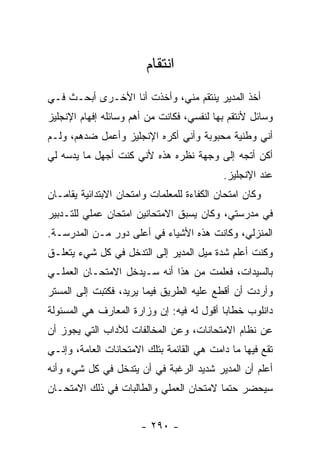 ‫ﺍﻨﺘﻘﺎﻡ‬
‫ﺃﺨﺫ ﺍﻟﻤﺩﻴﺭ ﻴﻨﺘﻘﻡ ﻤﻨﻲ، ﻭﺃﺨﺫﺕ ﺃﻨﺎ ﺍﻷﺨـﺭﻯ ﺃﺒﺤـﺙ ﻓـﻲ‬
‫ﻭﺴﺎﺌل ﻷﻨﺘﻘﻡ ﺒﻬﺎ ﻟﻨﻔﺴﻲ، ﻓﻜﺎﻨﺕ ﻤﻥ ﺃﻫﻡ ﻭﺴﺎﺌﻠﻪ ﺇﻓﻬﺎﻡ ﺍﻹﻨﺠﻠﻴﺯ‬
‫ﺃﻨﻲ ﻭﻁﻨﻴﺔ ﻤﺤﺒﻭﺒﺔ ﻭﺃﻨﻲ ﺃﻜﺭﻩ ﺍﻹﻨﺠﻠﻴﺯ ﻭﺃﻋﻤل ﻀﺩﻫﻡ، ﻭﻟـﻡ‬
‫ﺃﻜﻥ ﺃﺘﺠﻪ ﺇﻟﻰ ﻭﺠﻬﺔ ﻨﻅﺭﻩ ﻫﺫﻩ ﻷﻨﻲ ﻜﻨﺕ ﺃﺠﻬل ﻤﺎ ﻴﺩﺴﻪ ﻟﻲ‬
                                            ‫ﻋﻨﺩ ﺍﻹﻨﺠﻠﻴﺯ.‬
‫ﻭﻜﺎﻥ ﺍﻤﺘﺤﺎﻥ ﺍﻟﻜﻔﺎﺀﺓ ﻟﻠﻤﻌﻠﻤﺎﺕ ﻭﺍﻤﺘﺤﺎﻥ ﺍﻻﺒﺘﺩﺍﺌﻴﺔ ﻴﻘﺎﻤـﺎﻥ‬
‫ﻓﻲ ﻤﺩﺭﺴﺘﻲ، ﻭﻜﺎﻥ ﻴﺴﺒﻕ ﺍﻻﻤﺘﺤﺎﻨﻴﻥ ﺍﻤﺘﺤﺎﻥ ﻋﻤﻠﻲ ﻟﻠﺘـﺩﺒﻴﺭ‬
‫ﺍﻟﻤﻨﺯﻟﻲ، ﻭﻜﺎﻨﺕ ﻫﺫﻩ ﺍﻷﺸﻴﺎﺀ ﻓﻲ ﺃﻋﻠﻰ ﺩﻭﺭ ﻤـﻥ ﺍﻟﻤﺩﺭﺴـﺔ.‬
‫ﻭﻜﻨﺕ ﺃﻋﻠﻡ ﺸﺩﺓ ﻤﻴل ﺍﻟﻤﺩﻴﺭ ﺇﻟﻰ ﺍﻟﺘﺩﺨل ﻓﻲ ﻜل ﺸﻲﺀ ﻴﺘﻌﻠـﻕ‬
‫ﺒﺎﻟﺴﻴﺩﺍﺕ، ﻓﻌﻠﻤﺕ ﻤﻥ ﻫﺫﺍ ﺃﻨﻪ ﺴـﻴﺩﺨل ﺍﻻﻤﺘﺤـﺎﻥ ﺍﻟﻌﻤﻠـﻲ‬
‫ﻭﺃﺭﺩﺕ ﺃﻥ ﺃﻗﻁﻊ ﻋﻠﻴﻪ ﺍﻟﻁﺭﻴﻕ ﻓﻴﻤﺎ ﻴﺭﻴﺩ، ﻓﻜﺘﺒﺕ ﺇﻟﻰ ﺍﻟﻤﺴﺘﺭ‬
‫ﺩﺍﻨﻠﻭﺏ ﺨﻁﺎ ‪‬ﺎ ﺃﻗﻭل ﻟﻪ ﻓﻴﻪ: ﺇﻥ ﻭﺯﺍﺭﺓ ﺍﻟﻤﻌﺎﺭﻑ ﻫﻲ ﺍﻟﻤﺴﺌﻭﻟﺔ‬
                                           ‫ﺒ‬
‫ﻋﻥ ﻨﻅﺎﻡ ﺍﻻﻤﺘﺤﺎﻨﺎﺕ، ﻭﻋﻥ ﺍﻟﻤﺨﺎﻟﻔﺎﺕ ﻟﻶﺩﺍﺏ ﺍﻟﺘﻲ ﻴﺠﻭﺯ ﺃﻥ‬
‫ﺘﻘﻊ ﻓﻴﻬﺎ ﻤﺎ ﺩﺍﻤﺕ ﻫﻲ ﺍﻟﻘﺎﺌﻤﺔ ﺒﺘﻠﻙ ﺍﻻﻤﺘﺤﺎﻨﺎﺕ ﺍﻟﻌﺎﻤﺔ، ﻭﺇﻨـﻲ‬
‫ﺃﻋﻠﻡ ﺃﻥ ﺍﻟﻤﺩﻴﺭ ﺸﺩﻴﺩ ﺍﻟﺭﻏﺒﺔ ﻓﻲ ﺃﻥ ﻴﺘﺩﺨل ﻓﻲ ﻜل ﺸﻲﺀ ﻭﺃﻨﻪ‬
‫ﺴﻴﺤﻀﺭ ﺤﺘ ‪‬ﺎ ﻻﻤﺘﺤﺎﻥ ﺍﻟﻌﻤﻠﻲ ﻭﺍﻟﻁﺎﻟﺒﺎﺕ ﻓﻲ ﺫﻟﻙ ﺍﻻﻤﺘﺤـﺎﻥ‬
                                         ‫ﻤ‬


                       ‫- ٠٩٢ -‬
 