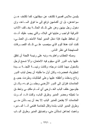 ‫ﻴﻠﺒﺴﻥ ﻤﻼﺒﺱ ﻗﺼﻴﺭﺓ ﺘﻜﺸﻑ ﻋﻥ ﺴﻴﻘﺎﻨﻬﻥ، ﻜﻤﺎ ﺘﻜﺸﻑ ﻋـﻥ‬
‫ﺴﻭﺍﻋﺩﻫﻥ، ﺒل ﺇﻥ ﺃﻜﻤﺎﻤﻬﻥ ﺘﺭﻓﻊ ﺇﻟﻰ ﻤﺎ ﻓﻭﻕ ﺍﻟﺴـﺎﻋﺩ، ﻭﺇﻥ‬
‫ﺩﺨﻭل ﺭﺠل ﺒﻴﻨﻬﻥ ﻭﻫﻥ ﻋﻠﻰ ﺘﻠـﻙ ﺍﻟﺤﺎﻟـﺔ ﻴﺨـﺎﻟﻑ ﺍﻵﺩﺍﺏ‬
‫ﺍﻟﺸﺭﻗﻴﺔ ﺍﻟﻭﺍﺠﺏ ﺭﻋﺎﻴﺘﻬﺎ ﻓﻲ ﺍﻟﺒﻼﺩ، ﻭﺍﻟﺘﻲ ﻴﺠﺏ ﻋﻠﻴﻙ ﺃﻨـﺕ‬
‫ﺃﻥ ﺘﺤﺎﻓﻅ ﻋﻠﻴﻬﺎ، ﻓﺈﺫﺍ ﺩﺨل ﺍﻟﻤﺩﻴﺭ ﻟﺠﻨﺔ ﺍﻻﻤﺘﺤـﺎﻥ ﺍﻟﻌﻤﻠـﻲ،‬
‫ﻜﻨﺕ ﺃﻨﺕ ﻫﺩ ﹰﺎ ﻟﻠﻭﻡ ﺍﻟﺫﻱ ﺴﻴﻨﺼﺏ ﻋﻠـﻰ ﺘﻠـﻙ ﺍﻟﺘﺼـﺭﻓﺎﺕ‬
                                     ‫ﻓ‬
                               ‫ﺍﻟﻤﺴﺘﻬﺠﻨﺔ ﻓﻲ ﻨﻅﺭ ﺍﻟﻨﺎﺱ.‬
‫ﻭﺼﻠﻪ ﺍﻟﺨﻁﺎﺏ ﻭﺍﻫﺘﻡ ﺒﻪ، ﻭﻨﺒﻪ ﻋﻠﻰ ﺭﺌﻴﺴﺔ ﺍﻟﻠﺠﻨﺔ ﺃﻥ ﺘﻐﻠﻕ‬
‫ﻋﻠﻴﻬﺎ ﺒﺎﺏ ﺍﻟﺩﻭﺭ ﺍﻟﺫﻱ ﺴﻴﻘﻭﻡ ﻓﻴﻪ ﺍﻻﻤﺘﺤﺎﻥ، ﻭﺃﻻ ﺘﺴﻤﺢ ﻟﺭﺠل‬
‫ﺒﺎﻟﺩﺨﻭل ﻤﻬﻤﺎ ﻜﺎﻨﺕ ﺩﺭﺠﺘﻪ، ﻭﻜﺎﻨﺕ ﺭﺌﻴﺴـﺔ ﺍﻟﻠﺠﻨـﺔ ﺴـﻴﺩﺓ‬
‫ﺇﻨﺠﻠﻴﺯﻴﺔ، ﻓﺤﻀﺭﺕ، ﻭﻜﺎﻥ ﺃﻭل ﻤﺎ ﻁﻠﺒﺘﻪ ﺃﻥ ﻴﻌﻤل ﻟﺒﺎﺏ ﺍﻟﺩﻭﺭ‬
‫ﺭﺘﺎﺝ ﻭﺩﺨﻠﺕ ﻭﺃﻏﻠﻘﺘﻪ ﻋﻠﻴﻬﺎ ﻭﻋﻠﻰ ﺍﻟﻁﺎﻟﺒﺎﺕ ﻭﻁﺭﺩﺕ ﺠﻤﻴـﻊ‬
‫ﺍﻟﺨﺎﺩﻤﺎﺕ ﻓﻨﺯﻟﻥ ﺇﻟﻰ ﺍﻟﺩﻭﺭ ﺍﻷﺭﻀﻲ ﻭﺠﻠﺴـﻥ ﻓﻴـﻪ، ﻭﻜـﺎﻥ‬
‫ﺠﻠﻭﺴﻬﻥ ﺨﻠﻑ ﺍﻟﺒﺎﺏ ﺍﻟﺨـﺎﺭﺠﻲ ﺃﻱ ﺃﻤـﺎﻡ ﻤﻜﺘﺒـﻲ ﻭﺘﺤﻘـﻕ‬
‫ﻤﺎ ﺘﺨﻴﻠﺘﻪ ﻭﺤﻀﺭ ﺍﻟﻤﺩﻴﺭ ﻭﻁﺭﻕ ﺍﻟﺒﺎﺏ، ﻭﻜﻨﺕ ﻗـﺩ ﺃﻤـﺭﺕ‬
‫ﺍﻟﺨﺎﺩﻤﺎﺕ ﺃﻻ ﻴﻔﺘﺤﻥ ﻟﻠﻤﺩﻴﺭ ﺍﻟﺒﺎﺏ ﺇﻻ ﺒﻌﺩ ﺃﻥ ﻴﺴـﺘﺄﺫﻥ ﻤﻨـﻲ‬
‫ﻭﻁﺭﻕ ﺍﻟﻤﺩﻴﺭ ﺍﻟﺒﺎﺏ ﺒﺸﺩﺓ ﻭﻗﺎل ﻟﻠﺨﺎﺩﻤﺔ ﺍﻓﺘﺤﻲ ﺃﻨـﺎ ﺍﻟﻤـﺩﻴﺭ،‬
‫ﻭﺫﻫﺒﺕ ﺇﺤﺩﺍﻫﻥ ﺘﺴﺘﺄﺫﻥ ﻤﻨﻲ، ﻭﺘﻀﺎﻴﻕ ﺍﻟﻤﺩﻴﺭ ﻭﻁﺭﻕ ﺍﻟﺒـﺎﺏ‬


                      ‫- ١٩٢ -‬
 