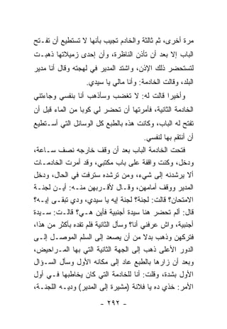 ‫ﻤﺭﺓ ﺃﺨﺭﻯ، ﺜﻡ ﺜﺎﻟﺜﺔ ﻭﺍﻟﺨﺎﺩﻡ ﺘﺠﻴﺏ ﺒﺄﻨﻬﺎ ﻻ ﺘﺴﺘﻁﻴﻊ ﺃﻥ ﺘﻔـﺘﺢ‬
‫ﺍﻟﺒﺎﺏ ﺇﻻ ﺒﻌﺩ ﺃﻥ ﺘﺄﺫﻥ ﺍﻟﻨﺎﻅﺭﺓ، ﻭﺃﻥ ﺇﺤﺩﻯ ﺯﻤﻴﻼﺘﻬﺎ ﺫﻫﺒـﺕ‬
‫ﻟﺘﺴﺘﺤﻀﺭ ﺫﻟﻙ ﺍﻹﺫﻥ، ﻭﺍﺸﺘﺩ ﺍﻟﻤﺩﻴﺭ ﻓﻲ ﻟﻬﺠﺘﻪ ﻭﻗﺎل ﺃﻨﺎ ﻤﺩﻴﺭ‬
                   ‫ﺍﻟﺒﻠﺩ، ﻭﻗﺎﻟﺕ ﺍﻟﺨﺎﺩﻤﺔ: ﻭﺃﻨﺎ ﻤﺎﻟﻲ ﻴﺎ ﺴﻴﺩﻱ.‬
‫ﻭﺃﺨﻴ ‪‬ﺍ ﻗﺎﻟﺕ ﻟﻪ: ﻻ ﺘﻐﻀﺏ ﻭﺴﺄﺫﻫﺏ ﺃﻨﺎ ﺒﻨﻔﺴﻲ ﻭﺠﺎﺀﺘﻨﻲ‬
                                          ‫ﺭ‬
‫ﺍﻟﺨﺎﺩﻤﺔ ﺍﻟﺜﺎﻨﻴﺔ، ﻓﺄﻤﺭﺘﻬﺎ ﺃﻥ ﺘﺤﻀﺭ ﻟﻲ ﻜﻭ ‪‬ﺎ ﻤﻥ ﺍﻟﻤﺎﺀ ﻗﺒل ﺃﻥ‬
                 ‫ﺒ‬
‫ﺘﻔﺘﺢ ﻟﻪ ﺍﻟﺒﺎﺏ، ﻭﻜﺎﻨﺕ ﻫﺫﻩ ﺒﺎﻟﻁﺒﻊ ﻜل ﺍﻟﻭﺴﺎﺌل ﺍﻟﺘﻲ ﺃﺴـﺘﻁﻴﻊ‬
                                        ‫ﺃﻥ ﺃﻨﺘﻘﻡ ﺒﻬﺎ ﻟﻨﻔﺴﻲ.‬
‫ﻓﺘﺤﺕ ﺍﻟﺨﺎﺩﻤﺔ ﺍﻟﺒﺎﺏ ﺒﻌﺩ ﺃﻥ ﻭﻗﻑ ﺨﺎﺭﺠﻪ ﻨﺼﻑ ﺴـﺎﻋﺔ،‬
‫ﻭﺩﺨل، ﻭﻜﻨﺕ ﻭﺍﻗﻔﺔ ﻋﻠﻰ ﺒﺎﺏ ﻤﻜﺘﺒﻲ، ﻭﻗﺩ ﺃﻤﺭﺕ ﺍﻟﺨﺎﺩﻤـﺎﺕ‬
‫ﺃﻻ ﻴﺭﺸﺩﻨﻪ ﺇﻟﻰ ﺸﻲﺀ، ﻭﻤﻥ ﺘﺭﺸﺩﻩ ﺴﺘﺭﻓﺕ ﻓﻲ ﺍﻟﺤﺎل، ﻭﺩﺨل‬
‫ﺍﻟﻤﺩﻴﺭ ﻭﻭﻗﻑ ﺃﻤﺎﻤﻬﻥ، ﻭﻗـﺎل ﻷﻗـﺭﺒﻬﻥ ﻤﻨـﻪ: ﺃﻴـﻥ ﻟﺠﻨـﺔ‬
‫ﺍﻻﻤﺘﺤﺎﻥ؟ ﻗﺎﻟﺕ: ﻟﺠﻨﺔ؟ ﻟﺠﻨﺔ ﺇﻴﻪ ﻴﺎ ﺴﻴﺩﻱ، ﻭﺩﻱ ﺘﺒﻘـﻰ ﺇﻴـﻪ؟‬
‫ﻗﺎل: ﺃﻟﻡ ﺘﺤﻀﺭ ﻫﻨﺎ ﺴﻴﺩﺓ ﺃﺠﻨﺒﻴﺔ ﻓﺄﻴﻥ ﻫـﻲ؟ ﻗﺎﻟـﺕ: ﺴـﻴﺩﺓ‬
‫ﺃﺠﻨﺒﻴﺔ، ﻭﺍﺵ ﻋﺭﻓﻨﻲ ﺃﻨﺎ؟ ﻭﺴﺄل ﺍﻟﺜﺎﻨﻴﺔ ﻓﻠﻡ ﺘﻔﺩﻩ ﺒﺄﻜﺜﺭ ﻤﻥ ﻫﺫﺍ،‬
‫ﻓﺘﺭﻜﻬﻥ ﻭﺫﻫﺏ ﺒﺩﻻ ﻤﻥ ﺃﻥ ﻴﺼﻌﺩ ﺇﻟﻰ ﺍﻟﺴﻠﻡ ﺍﻟﻤﻭﺼـل ﺇﻟـﻰ‬
                                          ‫ﹰ‬
‫ﺍﻟﺩﻭﺭ ﺍﻷﻋﻠﻰ ﺫﻫﺏ ﺇﻟﻰ ﺍﻟﺠﻬﺔ ﺍﻟﺜﺎﻨﻴﺔ ﺍﻟﺘﻲ ﺒﻬﺎ ﺍﻟﻤـﺭﺍﺤﻴﺽ،‬
‫ﻭﺒﻌﺩ ﺃﻥ ﺯﺍﺭﻫﺎ ﺒﺎﻟﻁﺒﻊ ﻋﺎﺩ ﺇﻟﻰ ﻤﻜﺎﻨﻪ ﺍﻷﻭل ﻭﺴﺄل ﺍﻟﺴـﺅﺍل‬
‫ﺍﻷﻭل ﺒﺸﺩﺓ، ﻭﻗﻠﺕ: ﺃﻨﺎ ﻟﻠﺨﺎﺩﻤﺔ ﺍﻟﺘﻲ ﻜﺎﻥ ﻴﺨﺎﻁﺒﻬﺎ ﻓـﻲ ﺃﻭل‬
‫ﺍﻷﻤﺭ: ﺨﺫﻱ ﺩﻩ ﻴﺎ ﻓﻼﻨﺔ )ﻤﺸﻴﺭﺓ ﺇﻟﻰ ﺍﻟﻤﺩﻴﺭ( ﻭﺩﻴـﻪ ﺍﻟﻠﺠﻨـﺔ،‬
                        ‫- ٢٩٢ -‬
 