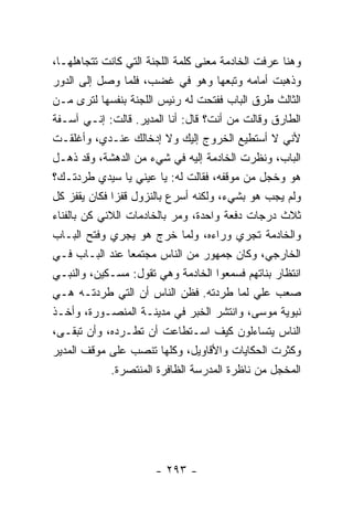 ‫ﻭﻫﻨﺎ ﻋﺭﻓﺕ ﺍﻟﺨﺎﺩﻤﺔ ﻤﻌﻨﻰ ﻜﻠﻤﺔ ﺍﻟﻠﺠﻨﺔ ﺍﻟﺘﻲ ﻜﺎﻨﺕ ﺘﺘﺠﺎﻫﻠﻬـﺎ،‬
‫ﻭﺫﻫﺒﺕ ﺃﻤﺎﻤﻪ ﻭﺘﺒﻌﻬﺎ ﻭﻫﻭ ﻓﻲ ﻏﻀﺏ، ﻓﻠﻤﺎ ﻭﺼل ﺇﻟﻰ ﺍﻟﺩﻭﺭ‬
‫ﺍﻟﺜﺎﻟﺙ ﻁﺭﻕ ﺍﻟﺒﺎﺏ ﻓﻔﺘﺤﺕ ﻟﻪ ﺭﺌﻴﺱ ﺍﻟﻠﺠﻨﺔ ﺒﻨﻔﺴﻬﺎ ﻟﺘﺭﻯ ﻤـﻥ‬
‫ﺍﻟﻁﺎﺭﻕ ﻭﻗﺎﻟﺕ ﻤﻥ ﺃﻨﺕ؟ ﻗﺎل: ﺃﻨﺎ ﺍﻟﻤﺩﻴﺭ. ﻗﺎﻟﺕ: ﺇﻨـﻲ ﺁﺴـﻔﺔ‬
‫ﻷﻨﻲ ﻻ ﺃﺴﺘﻁﻴﻊ ﺍﻟﺨﺭﻭﺝ ﺇﻟﻴﻙ ﻭﻻ ﺇﺩﺨﺎﻟﻙ ﻋﻨـﺩﻱ، ﻭﺃﻏﻠﻘـﺕ‬
‫ﺍﻟﺒﺎﺏ، ﻭﻨﻅﺭﺕ ﺍﻟﺨﺎﺩﻤﺔ ﺇﻟﻴﻪ ﻓﻲ ﺸﻲﺀ ﻤﻥ ﺍﻟﺩﻫﺸﺔ، ﻭﻗﺩ ﺫﻫـل‬
‫ﻫﻭ ﻭﺨﺠل ﻤﻥ ﻤﻭﻗﻔﻪ، ﻓﻘﺎﻟﺕ ﻟﻪ: ﻴﺎ ﻋﻴﻨﻲ ﻴﺎ ﺴﻴﺩﻱ ﻁﺭﺩﺘـﻙ؟‬
‫ﻭﻟﻡ ﻴﺠﺏ ﻫﻭ ﺒﺸﻲﺀ، ﻭﻟﻜﻨﻪ ﺃﺴﺭﻉ ﺒﺎﻟﻨﺯﻭل ﻗﻔ ‪‬ﺍ ﻓﻜﺎﻥ ﻴﻘﻔﺯ ﻜل‬
              ‫ﺯ‬
‫ﺜﻼﺙ ﺩﺭﺠﺎﺕ ﺩﻓﻌﺔ ﻭﺍﺤﺩﺓ، ﻭﻤﺭ ﺒﺎﻟﺨﺎﺩﻤﺎﺕ ﺍﻟﻼﺌﻲ ﻜﻥ ﺒﺎﻟﻔﻨﺎﺀ‬
‫ﻭﺍﻟﺨﺎﺩﻤﺔ ﺘﺠﺭﻱ ﻭﺭﺍﺀﻩ، ﻭﻟﻤﺎ ﺨﺭﺝ ﻫﻭ ﻴﺠﺭﻱ ﻭﻓﺘﺢ ﺍﻟﺒـﺎﺏ‬
‫ﺍﻟﺨﺎﺭﺠﻲ، ﻭﻜﺎﻥ ﺠﻤﻬﻭﺭ ﻤﻥ ﺍﻟﻨﺎﺱ ﻤﺠﺘﻤ ‪‬ﺎ ﻋﻨﺩ ﺍﻟﺒـﺎﺏ ﻓـﻲ‬
                   ‫ﻌ‬
‫ﺍﻨﺘﻅﺎﺭ ﺒﻨﺎﺘﻬﻡ ﻓﺴﻤﻌﻭﺍ ﺍﻟﺨﺎﺩﻤﺔ ﻭﻫﻲ ﺘﻘﻭل: ﻤﺴـﻜﻴﻥ، ﻭﺍﻟﻨﺒـﻲ‬
‫ﺼﻌﺏ ﻋﻠﻲ ﻟﻤﺎ ﻁﺭﺩﺘﻪ. ﻓﻅﻥ ﺍﻟﻨﺎﺱ ﺃﻥ ﺍﻟﺘﻲ ﻁﺭﺩﺘـﻪ ﻫـﻲ‬
‫ﻨﺒﻭﻴﺔ ﻤﻭﺴﻰ، ﻭﺍﻨﺘﺸﺭ ﺍﻟﺨﺒﺭ ﻓﻲ ﻤﺩﻴﻨـﺔ ﺍﻟﻤﻨﺼـﻭﺭﺓ، ﻭﺃﺨـﺫ‬
‫ﺍﻟﻨﺎﺱ ﻴﺘﺴﺎﺀﻟﻭﻥ ﻜﻴﻑ ﺍﺴـﺘﻁﺎﻋﺕ ﺃﻥ ﺘﻁـﺭﺩﻩ، ﻭﺃﻥ ﺘﺒﻘـﻰ،‬
‫ﻭﻜﺜﺭﺕ ﺍﻟﺤﻜﺎﻴﺎﺕ ﻭﺍﻷﻗﺎﻭﻴل، ﻭﻜﻠﻬﺎ ﺘﻨﺼﺏ ﻋﻠﻰ ﻤﻭﻗﻑ ﺍﻟﻤﺩﻴﺭ‬
             ‫ﺍﻟﻤﺨﺠل ﻤﻥ ﻨﺎﻅﺭﺓ ﺍﻟﻤﺩﺭﺴﺔ ﺍﻟﻅﺎﻓﺭﺓ ﺍﻟﻤﻨﺘﺼﺭﺓ.‬




                      ‫- ٣٩٢ -‬
 