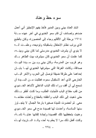 ‫ﺴﻭﺀ ﺤﻅ ﻭﻋﻨﺎﺩ‬
‫ﺍﺸﺘﺩ ﺍﻟﻌﻨﺎﺩ ﺒﻴﻨﻲ ﻭﺒﻴﻥ ﺍﻟﻤﺩﻴﺭ ﻓﺄﺨﺫ ﻴﻔﻬﻡ ﺍﻹﻨﺠﻠﻴﺯ ﺃﻨﻲ ﺃﻋﻤل‬
‫ﻀﺩﻫﻡ ﻭﺘﺼﺎﺩﻑ ﺃﻥ ﻗﺎﻡ ﺴﻤﻭ ﺍﻟﺨﺩﻴﻭﻱ ﻓﻲ ﺁﺨﺭ ﻋﻬﺩﻩ ﺴـﻨﺔ‬
‫٤١٩١ ﺒﺭﺤﻠﺔ ﺇﻟﻰ ﺍﻷﻗﺎﻟﻴﻡ ﻭﺠﺎﺀ ﺇﻟﻰ ﺍﻟﻤﻨﺼﻭﺭﺓ، ﻭﻜﺎﻥ ﺒﺎﻟﻁﺒﻊ‬
‫ﺍﻟﺫﻱ ﻴﺭﺘﺏ ﻨﻅﺎﻡ ﺍﻻﺤﺘﻔﺎل ﺒﺎﺴﺘﻘﺒﺎﻟﻪ ﻭﺘﻭﺩﻴﻌﻪ، ﻭﻋﻠﻤـﺕ ﺃﻨـﻪ‬
‫ﻻ ﻴﻨﻭﻱ ﺃﻥ ﻴﺸﺭﻑ ﺍﻟﺨﺩﻴﻭﻱ ﻤﺩﺭﺴﺘﻲ ﻟﻤﺎ ﻜﺎﻥ ﺒﻴﻨﻲ ﻭﺒﻴﻨـﻪ،‬
‫ﻜﻤﺎ ﻋﻠﻤﺕ ﺃﻥ ﺴﻤﻭ ﺍﻟﺨﺩﻴﻭﻱ ﻜﺎﻥ ﺴﻴﺸﺭﻑ ﺒﻴﺕ ﺍﻟﻁﺎﻫﺭ ﺒـﻙ‬
‫ﻭﻫﻭ ﻗﺭﻴﺏ ﻤﻥ ﺍﻟﻤﺩﺭﺴﺔ، ﻭﻜﺎﻥ ﺒﻴﻨﻲ ﻭﺒـﻴﻥ ﺴـﻴﺩﺓ ﺍﻟﺒﻴـﺕ‬
‫ﺼﺩﺍﻗﺔ، ﻭﻜﺎﻨﺕ ﺍﻟﻐﺭﻓﺔ ﺍﻟﺘﻲ ﺴﻴﺸﺭﻓﻬﺎ ﺍﻟﺨﺩﻴﻭﻱ ﻟﻬـﺎ ﺒﺎﺒـﺎﻥ‬
‫ﺇﺤﺩﺍﻫﻤﺎ ﻋﻠﻰ ﻁﺭﻗﺔ ﻀﻴﻘﺔ ﺘﻭﺼل ﺇﻟﻰ ﺍﻟﺤﺭﻡ، ﻭﺍﻵﺨﺭ ﺍﻟﺒـﺎﺏ‬
‫ﺍﻟﺨﺎﺭﺠﻲ ﺍﻟﺫﻱ ﺃﻋﺩ ﻻﺴﺘﻘﺒﺎل ﺴﻤﻭﻩ، ﻓﻁﻠﺒﺕ ﻤـﻥ ﺍﻟﺴـﻴﺩﺓ ﺃﻥ‬
‫ﺘﺴﻤﺢ ﻟﻲ ﺃﻥ ﺃﻗﻑ ﻭﺭﺍﺀ ﺫﻟﻙ ﺍﻟﺒﺎﺏ ﺍﻟﺩﺍﺨﻠﻲ ﻷﺸﺎﻫﺩ ﺍﻟﺨـﺩﻴﻭﻱ‬
‫ﻤﻥ ﺜﻘﺏ ﻤﻔﺘﺎﺡ ﺍﻟﺒﺎﺏ ﻓﺄﺠﺎﺒﺕ ﺍﻟﻁﻠﺏ، ﻭﻤﺎ ﻜﺩﺕ ﺃﻅﻔﺭ ﺒـﺫﻟﻙ‬
‫ﺤﺘﻰ ﺫﻫﺒﺕ ﺇﻟﻰ ﺫﻟﻙ ﺍﻟﺒﺎﺏ ﻭﺃﻏﻠﻘﺘﻪ ﺒﺎﻟﻤﻔﺘﺎﺡ ﻭﺃﺨﺫﺕ ﻤﻔﺘﺎﺤـﻪ‬
‫ﻤﻌﻲ. ﺜﻡ ﺃﺤﻀﺭﺕ ﺘﻠﻤﻴﺫﺓ ﺼﻐﻴﺭﺓ ﺒﺎﺭﻋﺔ ﺍﻟﺠﻤﺎل ﻻ ﻴﺘﺠـﺎﻭﺯ‬
‫ﺴﻨﻬﺎ ﺍﻟﺴﺎﺩﺴﺔ، ﻭﺃﻋﺩﺩﺕ ﻟﻬﺎ ﻗﺼﻴﺩﺓ ﻤﺩﺡ ﻓﻲ ﺴﻤﻭ ﺍﻟﺨـﺩﻴﻭﻱ‬
‫ﻭﻋﻨﻴﺕ ﺒﺘﺤﻔﻅﻴﻬﺎ ﺘﻠﻙ ﺍﻟﻘﺼﻴﺩﺓ ﻭﺇﺠﺎﺩﺓ ﺇﻟﻘﺎﺌﻬﺎ ﻋﻨﺎﻴـﺔ ﺘﺎﻤـﺔ،‬
‫ﻭﻜﻨﺕ ﺃﻓﻌل ﺫﻟﻙ ﺴﺭﺍ ﻻ ﻴﻌﻠﻡ ﺒﻪ ﺃﺤﺩ، ﻭﻗـﺩ ﺍﺸـﺘﺭﻴﺕ ﻟﻬـﺫﻩ‬
                                   ‫‪‬‬

                        ‫- ٤٩٢ -‬
 