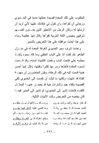 ‫ﺍﻟﻤﻜﺘﻭﺏ ﻋﻠﻰ ﺘﻠﻙ ﺍﻟﻤﺨﺩﺓ ﻗﺼﻴﺩﺓ ﻋﻤﻠﺘﻬﺎ ﻤﺩ ‪‬ﺎ ﻓﻲ ﺍﻟﺨـﺩﻴﻭﻱ‬
              ‫ﺤ‬
 ‫ﻭﺭﺠﺎﺌﻲ ﺃﻥ ﺘﻘﺭﺃﻫﺎ، ﻭﺃﻥ ﺘﻘﻭل ﻟﻲ ﺍﻨﺘﻘﺎﺩﻙ ﻋﻠﻴﻬﺎ ﻷﻨﻲ ﺃﺭﻴﺩ ﺃﻥ‬
 ‫ﺃﺭﺴﻠﻬﺎ ﻟﻪ، ﻭﻜﺎﻥ ﺍﻟﺭﺠل ﻤﻥ ﺍﻹﻨﺠﻠﻴﺯ ﺍﻟﺫﻴﻥ ﻴﻌـﺩﻭﻥ ﺃﻨﻔﺴـﻬﻡ‬
 ‫ﺸﺭﻗﻴﻴﻥ ﻴﺠﻴﺩﻭﻥ ﺍﻟﻠﻐﺔ ﺍﻟﻌﺭﺒﻴﺔ ﻓﻘﺭﺃﻫﺎ ﻭﻗﺎل ﺇﻨﻬﺎ ﻋﻅﻴﻤﺔ ﻭﺒﻨﺎﺀ‬
          ‫ﻋﻠﻰ ﻫﺫﺍ ﺃﺨﺫﺕ ﻤﻭﺍﻓﻘﺘﻪ ﻋﻠﻰ ﻫﺫﺍ ﺍﻟﺘﻌﺭﻴﺽ ﺒﺎﻟﻤﺩﻴﺭ.‬
 ‫ﻭﻋﻨﺩﻤﺎ ﺸﺭﻑ ﺴﻤﻭ ﺍﻟﺨﺩﻴﻭﻱ ﺍﻟﻐﺭﻓﺔ ﺍﻟﻤﻌﺩﺓ ﻟﻪ ﻓﻲ ﻤﻨـﺯل‬
 ‫ﺍﻟﻁﺎﻫﺭ ﺒﻙ ﻜﻨﺕ ﺃﻨﺎ ﻋﻠﻰ ﺍﻟﺒﺎﺏ ﺍﻟﺨﻠﻔﻲ ﻭﻤﺎ ﻜﺎﺩ ﺴﻤﻭﻩ ﻴﺄﺨـﺫ‬
 ‫ﻤﺠﻠﺴﻪ ﺤﺘﻰ ﻓﺘﺤﺕ ﺍﻟﺒﺎﺏ ﻭﺩﻓﻌﺕ ﺍﻟﺘﻠﻤﻴﺫﺓ ﺃﻤﺎﻤﻪ، ﻭﻗﺩ ﻗـﺩﻤﺕ‬
 ‫ﻟﺴﻤﻭﻩ ﺍﻟﻤﺨﺩﺓ ﻓﺄﺨﺫﻫﺎ ﻭﺴﺭ ﺒﻬﺎ ﻜﺜﻴ ‪‬ﺍ ﻭﻗﺒﻠﻬﺎ، ﻭﻗﺎل ﺇﻨﻬﺎ ﺃﺤﺴﻥ‬
                         ‫ﺭ‬
 ‫ﻫﺩﻴﺔ ﻗﺩﻤﺕ ﺇﻟﻴﻪ ﻓﻲ ﺘﻠﻙ ﺍﻟﺭﺤﻠﺔ، ﻭﻅﻥ ﺍﻟﺤﺎﻀﺭﻭﻥ ﺃﻥ ﻤﻬﻤـﺔ‬
 ‫ﺍﻟﻔﺘﺎﺓ ﻗﺩ ﺍﻨﺘﻬﺕ، ﻭﻟﻜﻨﻬﺎ ﻤﺎ ﻟﺒﺜﺕ ﺃﻥ ﺘﻘﺩﻤﺕ ﺇﻟﻰ ﺍﻟﺨﺩﻴﻭﻱ ﺘﻠﻘﻲ‬
 ‫ﺍﻟﻘﺼﻴﺩﺓ ﺒﺈﻟﻘﺎﺀ ﺠﻴﺩ ﻭﺇﺸﺎﺭﺍﺕ ﺤﻴﺔ ﻗﺩ ﻴﻌﺠـﺯ ﻋﻨﻬـﺎ ﺍﻟﻤﻤﺜـل‬
 ‫ﺍﻟﻜﻑﺀ ﻓﺄﺨﺫﺕ ﺘﺸﻴﺭ ﺇﻟﻰ ﺍﻟﺨﺩﻴﻭﻱ، ﺜﻡ ﺘﺸﻴﺭ ﺇﻟﻰ ﺍﻟﻤﺩﻴﺭ ﻓﻴﻤـﺎ‬
               ‫ﻜﺎﻥ ﻴﺨﺼﻪ ﻤﻥ ﺍﻟﺘﻌﺭﻴﺽ ﻭﺘﻠﺕ ﺍﻷﺒﻴﺎﺕ ﺍﻟﺘﺎﻟﻴﺔ:‬
‫ـﻡ‬
 ‫ـﺎﻙ ـﺎﻷﻫﻭﺍل ـل ﻤﻅﻠـ‬
       ‫ﻟﻴـ‬     ‫ﻭﺭﻤـ ﺒـ‬          ‫ﻗﺩ ﻁﺎﺭ ﻨﻭﻤﻙ ﻭﺍﻟﺤـﻭﺍﺩﺙ ﺤـﻭﻡ‬
‫ﻭﻤﺎ ﻗﻀﻰ ﻋﻠﻴﻪ ﺍﻟﺩﻫﺭ ﻓﻴﻤﺎ ﻴﺠـﺭﻡ‬   ‫ﺃﺒﻠﻴﺕ ﺠﺴ ‪‬ﺎ ﻜـﺎﺩ ﻴﺨﻔـﻲ ﺭﻗـﺔ‬
                                                 ‫ﻤ‬
‫ﻓﻐــﺩﺍ ﻟﺠــﻭﺭ ﺯﻤﺎﻨــﻪ ﻴﺘــﺄﻟﻡ‬   ‫ﺃﺘﻌﺒﺕ ﻗﻠ ‪‬ﺎ ﻜـﺎﻥ ﻤﺤﻤـﻭﺩ ﺍﻟﻌـﻼ‬
                                                   ‫ﺒ‬
‫ﻭﻴﻠﺢ ﺩﻫﺭﻙ ﻓـﻲ ﺍﻟﻌﻨـﺎﺩ ﻭﻴﻅﻠـﻡ‬    ‫ﺘﺒﻐـﻴﻥ ﺘﻌﻠـﻴﻡ ﺍﻟﺒﻨـﺎﺕ ﻭﻨﺸـﺭﻩ‬
                                  ‫ـ‬      ‫ـ‬       ‫ـ‬      ‫ـ‬
‫ﻤﻥ ﺫﻟـﻙ ﺍﻟﺒﻨﻴـﺎﻥ ﻭﻫـﻭ ﺍﻷﺭﻗـﻡ‬    ‫ﺘﺒﻨﻲ ﻟﻴﻬـﺩﻡ ﻜـل ﻤـﺎ ﺸـﻴﺩﺘﻪ‬

                         ‫- ٦٩٢ -‬
 