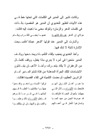 ‫ﻭﻜﺎﻨﺕ ﺘﺸﻴﺭ ﺇﻟﻰ ﺍﻟﻤﺩﻴﺭ ﻓﻲ ﺍﻟﻜﻠﻤﺎﺕ ﺍﻟﺘﻲ ﺘﺤﺘﻬﺎ ﺨﻁ ﻓـﻲ‬
 ‫ﻫﺫﻩ ﺍﻷﺒﻴﺎﺕ ﻟﺘﻅﻬﺭ ﻟﻠﺨﺩﻴﻭﻱ ﺃﻥ ﺍﻟﻤﺩﻴﺭ ﻫﻭ ﺍﻟﻤﻘﺼﻭﺩ ﺒﺎﻟـﺫﺍﺕ‬
  ‫ﻓﻲ ﻜﻠﻤﺎﺕ ﺍﻟﺩﻫﺭ ﻭﺍﻟﺯﻤﺎﻥ؛ ﻭﻟﺘﺅﻜﺩ ﻤﻌﻨﻰ ﻤﺎ ﺫﻫﺒﺕ ﺇﻟﻴﻪ ﻗﺎﻟﺕ:‬
‫ـﺘﻡ‬
  ‫ـﻲ ـﺭﺍﻡ ﻭﻴﻜـ‬
          ‫ـﺎ ﻴﺨﺒـ ﻟﻠﻜـ‬
                     ‫ﻋﻤﻬـ‬          ‫ﻤﻭﻻﻱ ﺇﻥ ﺍﻟﺩﻫﺭ ﻋﺒـﺩﻙ ﻓﺎﻨﻬـﻪ‬

 ‫ﻭﺃﺸﺎﺭﺕ ﺇﻟﻰ ﺍﻟﻤﺩﻴﺭ ﻋﻨﺩ ﻗﻭﻟﻬﺎ "ﺍﻟﺩﻫﺭ ﻋﺒﺩﻙ" ﻓﺄﺼـﺒﺤﺕ‬
                                    ‫ﺍﻹﺸﺎﺭﺓ ﺜﺎﺒﺘﺔ ﻻ ﺸﻙ ﻓﻴﻬﺎ.‬
 ‫ﻭﺃﺨﺫ ﺍﻟﺨﺩﻴﻭﻱ ﻴﻌﺠﺏ ﺒﺈﻟﻘﺎﺀ ﺍﻟﺘﻠﻤﻴـﺫﺓ ﻭﻴﻤﺘـﺩﺤﻬﺎ ﻭﻭﻗـﻑ‬
 ‫ﺍﻟﻤﺩﻴﺭ ﻤﺘﺤﻴ ‪‬ﺍ ﻓﻲ ﺃﻤﺭﻩ ﻻ ﻴﺩﺭﻱ ﻤﺎﺫﺍ ﻴﻔﻌل، ﻭﻭﻗﻑ ﻜﺘﻤﺜـﺎل‬
                                         ‫ﺭ‬
 ‫ﻤﻥ ﺍﻟﺯﻋﻔﺭﺍﻥ ﻻ ﻴﻜﺎﺩ ﻴﺘﺤـﺭﻙ، ﻭﺃﺨـﺫ ﺍﻷﻋﻴـﺎﻥ ﻴﺘﺒـﺎﺩﻟﻭﻥ‬
 ‫ﺍﻻﺒﺘﺴﺎﻤﺎﺕ ﻟﺘﻠﻙ ﺍﻟﺠﺭﺃﺓ ﺍﻟﻤﺩﻫﺸﺔ ﻤﻥ ﻓﺘﺎﺓ ﺘﺸﺘﻡ ﺍﻟﻤـﺩﻴﺭ ﺃﻤـﺎﻡ‬
   ‫ﺍﻟﺯﺍﺌﺭﻴﻥ ﺍﻟﻌﻅﻴﻡ، ﺜﻡ ﻤﻀﺕ ﺍﻟﺘﻠﻤﻴﺫﺓ ﻓﻲ ﺇﻟﻘﺎﺀ ﺍﻟﻘﺼﻴﺩﺓ ﻓﻘﺎﻟﺕ:‬
‫ﺘﺭﻜﻭﺍ ﺍﻟﻨﺴﺎﺀ ﻭﺭﺍﺀﻫـﻡ ﻭﺘﻘـﺩﻤﻭﺍ‬      ‫ﻤﺎ ﻀـﺭ ﺃﻫـل ﺍﻟﺸـﺭﻕ ﺃﻨﻬـﻡ‬
‫ـﺔ ـﻴﻬﻡ‬
   ‫ـﺎ ﺍﻟﻌﻠﻴـ ﻓـ‬
              ‫ـﻭﺍ ﻤﻜﺎﻨﺘﻬـ‬
                        ‫ﺠﻬﻠـ‬       ‫ﻓﺎﻨﺤﻁـﺕ ﺍﻷﺒﻨـﺎﺀ ﺒـﺎﻷﻡ ﺍﻟﺘـﻲ‬
                                    ‫ـ‬       ‫ـ ـ‬         ‫ـ‬
‫ﺃﺒﻨﺎﺌﻬ ـﺎ ﻓ ـﻲ ﺸ ـﺭ ﻤ ـﺎ ﺘﺘ ـﻭﻫﻡ‬
   ‫ـ ـ ـ‬           ‫ـ ـ‬             ‫ﺠﻬﻠﺕ ﺒﺄﺤﻭﺍل ﺍﻟﺤﻴـﺎﺓ ﻓﺄﻭﻗﻌـﺕ‬
‫ﻓــﺘﻌﻠﻡ ﺍﻷﺒﻨــﺎﺀ ﺫﺍﻙ ﻭﻋﻠﻤــﻭﺍ‬      ‫ﻗﺩ ﻋﻭﺩﻭﻫﺎ ﺍﻟﺠﺒﻥ ﻤﻥ ﻋﻬﺩ ﺍﻟﺼـﺒﺎ‬
‫ﻭﺍﻟﻔﺴ ـﻕ ﻭﺍﻟﺒﻬﺘ ـﺎﻥ ﺇﻥ ﻴﺘﻜﻠﻤ ـﻭﺍ‬
  ‫ـ‬            ‫ـ‬         ‫ـ‬         ‫ﻭﺘﺴﺎﺭﻋﻭﺍ ﻟﻠﻌﺎﺭ ﻓـﻲ ﺃﻋﻤـﺎﻟﻬﻡ‬




                            ‫- ٧٩٢ -‬
 