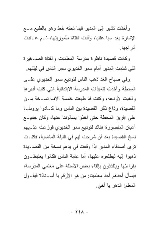 ‫ﻭﺃﺨﺫﺕ ﺘﺸﻴﺭ ﺇﻟﻰ ﺍﻟﻤﺩﻴﺭ ﻓﻴﻤﺎ ﺘﺤﺘﻪ ﺨﻁ ﻭﻫﻭ ﺒﺎﻟﻁﺒﻊ ﻤـﻊ‬
‫ﺍﻹﺸﺎﺭﺓ ﻴﻌﺩ ﺴﺒﺎ ﻋﻠﻨﻴﺎ، ﻭﺃﺩﺕ ﺍﻟﻔﺘﺎﺓ ﻤﺄﻤﻭﺭﻴﺘﻬﺎ، ﺜـﻡ ﻋـﺎﺩﺕ‬
                                   ‫‪‬‬     ‫‪‬‬
                                                ‫ﺃﺩﺭﺍﺠﻬﺎ.‬
‫ﻭﻜﺎﻨﺕ ﻗﺼﻴﺩﺓ ﻨﺎﻅﺭﺓ ﻤﺩﺭﺴﺔ ﺍﻟﻤﻌﻠﻤﺎﺕ ﻭﺍﻟﻔﺘﺎﺓ ﺍﻟﺼـﻐﻴﺭﺓ‬
 ‫ﺍﻟﺘﻲ ﺸﺘﻤﺕ ﺍﻟﻤﺩﻴﺭ ﺃﻤﺎﻡ ﺴﻤﻭ ﺍﻟﺨﺩﻴﻭﻱ ﺴﻤﺭ ﺍﻟﻨﺎﺱ ﻓﻲ ﻟﻴﻠﺘﻬﻡ.‬
‫ﻭﻓﻲ ﺼﺒﺎﺡ ﺍﻟﻐﺩ ﺫﻫﺏ ﺍﻟﻨﺎﺱ ﻟﺘﻭﺩﻴﻊ ﺴﻤﻭ ﺍﻟﺨﺩﻴﻭﻱ ﻋﻠـﻰ‬
‫ﺍﻟﻤﺤﻁﺔ ﻭﺃﺨﺫﺕ ﺘﻠﻤﻴﺫﺍﺕ ﺍﻟﻤﺩﺭﺴﺔ ﺍﻻﺒﺘﺩﺍﺌﻴﺔ ﺍﻟﺘﻲ ﻜﻨﺕ ﺃﺩﻴﺭﻫﺎ‬
       ‫ﹸ‬                                  ‫ﹸ‬
‫ﻭﺫﻫﺒﺕ ﻷﻭﺩﻋﻪ، ﻭﻜﻨﺕ ﻗﺩ ﻁﺒﻌﺕ ﺨﻤﺴﺔ ﺁﻻﻑ ﻨﺴـﺨﺔ ﻤـﻥ‬
                                       ‫ﹸ‬
‫ﺍﻟﻘﺼﻴﺩﺓ، ﻭﺫﺍﻉ ﺫﻜﺭ ﺍﻟﻘﺼﻴﺩﺓ ﺒﻴﻥ ﺍﻟﻨﺎﺱ ﻭﻤﺎ ﻜـﺎﺩﻭﺍ ﻴﺭﻭﻨﻨـﺎ‬
‫ﻋﻠﻰ ﺇﻓﺭﻴﺯ ﺍﻟﻤﺤﻁﺔ ﺤﺘﻰ ﺃﺨﺫﻭﺍ ﻴﺴﺄﻟﻭﻨﻨﺎ ﻋﻨﻬﺎ، ﻭﻜﺎﻥ ﺠﻤﻴـﻊ‬
‫ﺃﻋﻴﺎﻥ ﺍﻟﻤﻨﺼﻭﺭﺓ ﻫﻨﺎﻙ ﻟﺘﻭﺩﻴﻊ ﺴﻤﻭ ﺍﻟﺨﺩﻴﻭﻱ ﻓﻭﺯﻋﺕ ﻋﻠـﻴﻬﻡ‬
‫ﻨﺴﺦ ﺍﻟﻘﺼﻴﺩﺓ ﺒﻌﺩ ﺃﻥ ﺸﺭ ‪‬ﺕ ﻟﻬﻡ ﻓﻲ ﺍﻟﻠﻴﻠﺔ ﺍﻟﻤﺎﻀﻴﺔ، ﻓﻜﻨـﺕ‬
                              ‫ﹸ ِﺤ‬
‫ﺘﺭﻯ ﺃﺼﺩﻗﺎﺀ ﺍﻟﻤﺩﻴﺭ ﺇﺫﺍ ﻭﻗﻌﺕ ﻓﻲ ﻴﺩﻫﻡ ﻨﺴﺨﺔ ﻤﻥ ﺍﻟﻘﺼـﻴﺩﺓ‬
‫ﺫﻫﺒﻭﺍ ﺇﻟﻴﻪ ﻟﻴﻁﻠﻌﻭﻩ ﻋﻠﻴﻬﺎ، ﺃﻤﺎ ﻋﺎﻤﺔ ﺍﻟﻨﺎﺱ ﻓﻜﺎﻨﻭﺍ ﻴﻐﺘﺒﻁـﻭﻥ‬
‫ﺒﻘﺭﺍﺀﺘﻬﺎ ﻭﻴﺘﻠﺫﺫﻭﻥ ﺒﺈﻟﻘﺎﺀ ﺒﻌﺽ ﺍﻷﺴﺌﻠﺔ ﻋﻠﻰ ﻤﻌﻠﻤﻲ ﺍﻟﻤﺩﺭﺴﺔ،‬
‫ﻓﻴﺴﺄل ﺃﺤﺩﻫﻡ ﺃﺤﺩ ﻤﻌﻠﻤﻴﻨﺎ: ﻤﻥ ﻫﻭ ﺍﻷﺭﻗﻡ ﻴﺎ ﺃﺴـﺘﺎﺫ؟ ﻓﻴﻘـﻭل‬
                                    ‫ﺍﻟﻤﻌﻠﻡ: ﺍﻟﺩﻫﺭ ﻴﺎ ﺃﺨﻲ.‬



                       ‫- ٨٩٢ -‬
 