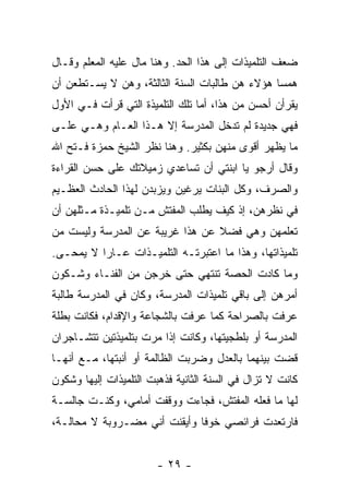 ‫ﻀﻌﻑ ﺍﻟﺘﻠﻤﻴﺫﺍﺕ ﺇﻟﻰ ﻫﺫﺍ ﺍﻟﺤﺩ. ﻭﻫﻨﺎ ﻤﺎل ﻋﻠﻴﻪ ﺍﻟﻤﻌﻠﻡ ﻭﻗـﺎل‬
‫ﻫﻤ ‪‬ﺎ ﻫﺅﻻﺀ ﻫﻥ ﻁﺎﻟﺒﺎﺕ ﺍﻟﺴﻨﺔ ﺍﻟﺜﺎﻟﺜﺔ، ﻭﻫﻥ ﻻ ﻴﺴـﺘﻁﻌﻥ ﺃﻥ‬
                                                ‫ﺴ‬
‫ﻴﻘﺭﺃﻥ ﺃﺤﺴﻥ ﻤﻥ ﻫﺫﺍ، ﺃﻤﺎ ﺘﻠﻙ ﺍﻟﺘﻠﻤﻴﺫﺓ ﺍﻟﺘﻲ ﻗﺭﺃﺕ ﻓـﻲ ﺍﻷﻭل‬
‫ﻓﻬﻲ ﺠﺩﻴﺩﺓ ﻟﻡ ﺘﺩﺨل ﺍﻟﻤﺩﺭﺴﺔ ﺇﻻ ﻫـﺫﺍ ﺍﻟﻌـﺎﻡ ﻭﻫـﻲ ﻋﻠـﻰ‬
‫ﻤﺎ ﻴﻅﻬﺭ ﺃﻗﻭﻯ ﻤﻨﻬﻥ ﺒﻜﺜﻴﺭ. ﻭﻫﻨﺎ ﻨﻅﺭ ﺍﻟﺸﻴﺦ ﺤﻤﺯﺓ ﻓـﺘﺢ ﺍﷲ‬
‫ﻭﻗﺎل ﺃﺭﺠﻭ ﻴﺎ ﺍﺒﻨﺘﻲ ﺃﻥ ﺘﺴﺎﻋﺩﻱ ﺯﻤﻴﻼﺘﻙ ﻋﻠﻰ ﺤﺴﻥ ﺍﻟﻘﺭﺍﺀﺓ‬
‫ﻭﺍﻟﺼﺭﻑ، ﻭﻜل ﺍﻟﺒﻨﺎﺕ ﻴﺭﻏﻴﻥ ﻭﻴﺯﺒﺩﻥ ﻟﻬﺫﺍ ﺍﻟﺤﺎﺩﺙ ﺍﻟﻌﻅـﻴﻡ‬
‫ﻓﻲ ﻨﻅﺭﻫﻥ، ﺇﺫ ﻜﻴﻑ ﻴﻁﻠﺏ ﺍﻟﻤﻔﺘﺵ ﻤـﻥ ﺘﻠﻤﻴـﺫﺓ ﻤـﺜﻠﻬﻥ ﺃﻥ‬
‫ﺘﻌﻠﻤﻬﻥ ﻭﻫﻲ ﻓﻀﻼ ﻋﻥ ﻫﺫﺍ ﻏﺭﻴﺒﺔ ﻋﻥ ﺍﻟﻤﺩﺭﺴﺔ ﻭﻟﻴﺴﺕ ﻤﻥ‬
                                 ‫ﹰ‬
‫ﺘﻠﻤﻴﺫﺍﺘﻬﺎ، ﻭﻫﺫﺍ ﻤﺎ ﺍﻋﺘﺒﺭﺘـﻪ ﺍﻟﺘﻠﻤﻴـﺫﺍﺕ ﻋـﺎ ‪‬ﺍ ﻻ ﻴﻤﺤـﻰ.‬
          ‫ﺭ‬
‫ﻭﻤﺎ ﻜﺎﺩﺕ ﺍﻟﺤﺼﺔ ﺘﻨﺘﻬﻲ ﺤﺘﻰ ﺨﺭﺠﻥ ﻤﻥ ﺍﻟﻔﻨـﺎﺀ ﻭﺸـﻜﻭﻥ‬
‫ﺃﻤﺭﻫﻥ ﺇﻟﻰ ﺒﺎﻗﻲ ﺘﻠﻤﻴﺫﺍﺕ ﺍﻟﻤﺩﺭﺴﺔ، ﻭﻜﺎﻥ ﻓﻲ ﺍﻟﻤﺩﺭﺴﺔ ﻁﺎﻟﺒﺔ‬
‫ﻋﺭﻓﺕ ﺒﺎﻟﺼﺭﺍﺤﺔ ﻜﻤﺎ ﻋﺭﻓﺕ ﺒﺎﻟﺸﺠﺎﻋﺔ ﻭﺍﻹﻗﺩﺍﻡ، ﻓﻜﺎﻨﺕ ﺒﻁﻠﺔ‬
‫ﺍﻟﻤﺩﺭﺴﺔ ﺃﻭ ﺒﻠﻁﺠﻴﺘﻬﺎ، ﻭﻜﺎﻨﺕ ﺇﺫﺍ ﻤﺭﺕ ﺒﺘﻠﻤﻴﺫﺘﻴﻥ ﺘﺘﺸـﺎﺠﺭﺍﻥ‬
‫ﻗﻀﺕ ﺒﻴﻨﻬﻤﺎ ﺒﺎﻟﻌﺩل ﻭﻀﺭﺒﺕ ﺍﻟﻅﺎﻟﻤﺔ ﺃﻭ ﺃﻨﺒﺘﻬﺎ، ﻤـﻊ ﺃﻨﻬـﺎ‬
‫ﻜﺎﻨﺕ ﻻ ﺘﺯﺍل ﻓﻲ ﺍﻟﺴﻨﺔ ﺍﻟﺜﺎﻨﻴﺔ ﻓﺫﻫﺒﺕ ﺍﻟﺘﻠﻤﻴﺫﺍﺕ ﺇﻟﻴﻬﺎ ﻭﺸﻜﻭﻥ‬
‫ﻟﻬﺎ ﻤﺎ ﻓﻌﻠﻪ ﺍﻟﻤﻔﺘﺵ، ﻓﺠﺎﺀﺕ ﻭﻭﻗﻔﺕ ﺃﻤﺎﻤﻲ، ﻭﻜﻨـﺕ ﺠﺎﻟﺴـﺔ‬
‫ﻓﺎﺭﺘﻌﺩﺕ ﻓﺭﺍﺌﺼﻲ ﺨﻭ ﹰﺎ ﻭﺃﻴﻘﻨﺕ ﺃﻨﻲ ﻤﻀـﺭﻭﺒﺔ ﻻ ﻤﺤﺎﻟـﺔ،‬
                              ‫ﻓ‬


                        ‫- ٩٢ -‬
 