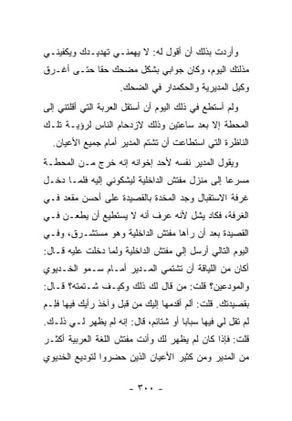 ‫ﻭﺃﺭﺩﺕ ﺒﺫﻟﻙ ﺃﻥ ﺃﻗﻭل ﻟﻪ: ﻻ ﻴﻬﻤﻨـﻲ ﺘﻬﺩﻴـﺩﻙ ﻭﻴﻜﻔﻴﻨـﻲ‬
‫ﻤﺫﻟﺘﻙ ﺍﻟﻴﻭﻡ، ﻭﻜﺎﻥ ﺠﻭﺍﺒﻲ ﺒﺸﻜل ﻤﻀﺤﻙ ﺤ ﹰﺎ ﺤﺘـﻰ ﺃﻏـﺭﻕ‬
            ‫ﻘ‬
                     ‫ﻭﻜﻴل ﺍﻟﻤﺩﻴﺭﻴﺔ ﻭﺍﻟﺤﻜﻤﺩﺍﺭ ﻓﻲ ﺍﻟﻀﺤﻙ.‬
‫ﻭﻟﻡ ﺃﺴﺘﻁﻊ ﻓﻲ ﺫﻟﻙ ﺍﻟﻴﻭﻡ ﺃﻥ ﺃﺴﺘﻘل ﺍﻟﻌﺭﺒﺔ ﺍﻟﺘﻲ ﺃﻗﻠﺘﻨﻲ ﺇﻟﻰ‬
‫ﺍﻟﻤﺤﻁﺔ ﺇﻻ ﺒﻌﺩ ﺴﺎﻋﺘﻴﻥ ﻭﺫﻟﻙ ﻻﺯﺩﺤﺎﻡ ﺍﻟﻨﺎﺱ ﻟﺭﺅﻴـﺔ ﺘﻠـﻙ‬
  ‫ﺍﻟﻨﺎﻅﺭﺓ ﺍﻟﺘﻲ ﺍﺴﺘﻁﺎﻋﺕ ﺃﻥ ﺘﺸﺘﻡ ﺍﻟﻤﺩﻴﺭ ﺃﻤﺎﻡ ﺠﻤﻴﻊ ﺍﻷﻋﻴﺎﻥ.‬
‫ﻭﻴﻘﻭل ﺍﻟﻤﺩﻴﺭ ﻨﻔﺴﻪ ﻷﺤﺩ ﺇﺨﻭﺍﻨﻪ ﺇﻨﻪ ﺨﺭﺝ ﻤـﻥ ﺍﻟﻤﺤﻁـﺔ‬
‫ﻤﺴﺭ ‪‬ﺎ ﺇﻟﻰ ﻤﻨﺯل ﻤﻔﺘﺵ ﺍﻟﺩﺍﺨﻠﻴﺔ ﻟﻴﺸﻜﻭﻨﻲ ﺇﻟﻴﻪ ﻓﻠﻤـﺎ ﺩﺨـل‬
                                                ‫ﻋ‬
‫ﻏﺭﻓﺔ ﺍﻻﺴﺘﻘﺒﺎل ﻭﺠﺩ ﺍﻟﻤﺨﺩﺓ ﺒﺎﻟﻘﺼﻴﺩﺓ ﻋﻠﻰ ﺃﺤﺴﻥ ﻤﻘﻌﺩ ﻓـﻲ‬
‫ﺍﻟﻐﺭﻓﺔ، ﻓﻜﺎﺩ ﻴﺸل ﻷﻨﻪ ﻋﺭﻑ ﺃﻨﻪ ﻻ ﻴﺴﺘﻁﻴﻊ ﺃﻥ ﻴﻁﻌـﻥ ﻓـﻲ‬
‫ﺍﻟﻘﺼﻴﺩﺓ ﺒﻌﺩ ﺃﻥ ﺭﺁﻫﺎ ﻤﻔﺘﺵ ﺍﻟﺩﺍﺨﻠﻴﺔ ﻭﻫﻭ ﻤﺴﺘﺸـﺭﻕ، ﻭﻓـﻲ‬
‫ﺍﻟﻴﻭﻡ ﺍﻟﺘﺎﻟﻲ ﺃﺭﺴل ﺇﻟﻲ ﻤﻔﺘﺵ ﺍﻟﺩﺍﺨﻠﻴﺔ ﻭﻟﻤﺎ ﺩﺨﻠﺕ ﻋﻠﻴﻪ ﻗـﺎل:‬
                                   ‫‪‬‬
‫ﺃﻜﺎﻥ ﻤﻥ ﺍﻟﻠﻴﺎﻗﺔ ﺃﻥ ﺘﺸﺘﻤﻲ ﺍﻟﻤـﺩﻴﺭ ﺃﻤـﺎﻡ ﺴـﻤﻭ ﺍﻟﺨـﺩﻴﻭﻱ‬
‫ﻭﺍﻟﻤﻭﺩﻋﻴﻥ؟ ﻗﻠﺕ: ﻤﻥ ﻗﺎل ﻟﻙ ﺫﻟﻙ ﻭﻜﻴـﻑ ﺸـﺘﻤﺘﻪ؟ ﻗـﺎل:‬
‫ﺒﻘﺼﻴﺩﺘﻙ. ﻗﻠﺕ: ﺃﻟﻡ ﺃﻗﺩﻤﻬﺎ ﺇﻟﻴﻙ ﻤﻥ ﻗﺒل ﻭﺁﺨﺫ ﺭﺃﻴﻙ ﻓﻴﻬﺎ ﻓِـﻡ‬
‫ﹶﻠ ‪‬‬
‫ﹶﻡ ﺘﻘل ﻟﻲ ﻓﻴﻬﺎ ﺴﺒﺎ ‪‬ﺎ ﺃﻭ ﺸﺘﺎﺌﻡ، ﻗﺎل: ﺇﻨﻪ ﻟﻡ ﻴﻅﻬﺭ ﻟـﻲ ﺫﻟـﻙ.‬
                                      ‫ﺒ‬                  ‫ﻟ‬
‫ﻗﻠﺕ: ﻓﺈﺫﺍ ﻜﺎﻥ ﻟﻡ ﻴﻅﻬﺭ ﻟﻙ ﻭﺃﻨﺕ ﻤﻔﺘﺵ ﺍﻟﻠﻐﺔ ﺍﻟﻌﺭﺒﻴﺔ ﺃﻜﺜـﺭ‬
‫ﻤﻥ ﺍﻟﻤﺩﻴﺭ ﻭﻤﻥ ﻜﺜﻴﺭ ﺍﻷﻋﻴﺎﻥ ﺍﻟﺫﻴﻥ ﺤﻀﺭﻭﺍ ﻟﺘﻭﺩﻴﻊ ﺍﻟﺨﺩﻴﻭﻱ‬

                        ‫- ٠٠٣ -‬
 