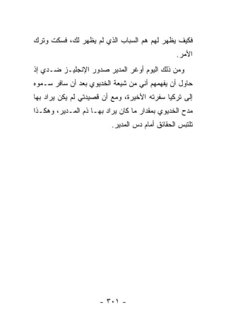 ‫ﻓﻜﻴﻑ ﻴﻅﻬﺭ ﻟﻬﻡ ﻫﻡ ﺍﻟﺴﺒﺎﺏ ﺍﻟﺫﻱ ﻟﻡ ﻴﻅﻬﺭ ﻟﻙ، ﻓﺴﻜﺕ ﻭﺘﺭﻙ‬
                                                 ‫ﺍﻷﻤﺭ.‬
‫ﻭﻤﻥ ﺫﻟﻙ ﺍﻟﻴﻭﻡ ﺃﻭﻏﺭ ﺍﻟﻤﺩﻴﺭ ﺼﺩﻭﺭ ﺍﻹﻨﺠﻠﻴـﺯ ﻀـﺩﻱ ﺇﺫ‬
‫ﺤﺎﻭل ﺃﻥ ﻴﻔﻬﻤﻬﻡ ﺃﻨﻲ ﻤﻥ ﺸﻴﻌﺔ ﺍﻟﺨﺩﻴﻭﻱ ﺒﻌﺩ ﺃﻥ ﺴﺎﻓﺭ ﺴـﻤﻭﻩ‬
‫ﺇﻟﻰ ﺘﺭﻜﻴﺎ ﺴﻔﺭﺘﻪ ﺍﻷﺨﻴﺭﺓ، ﻭﻤﻊ ﺃﻥ ﻗﺼﻴﺩﺘﻲ ﻟﻡ ﻴﻜﻥ ﻴﺭﺍﺩ ﺒﻬﺎ‬
‫ﻤﺩﺡ ﺍﻟﺨﺩﻴﻭﻱ ﺒﻤﻘﺩﺍﺭ ﻤﺎ ﻜﺎﻥ ﻴﺭﺍﺩ ﺒﻬـﺎ ﺫﻡ ﺍﻟﻤـﺩﻴﺭ، ﻭﻫﻜـﺫﺍ‬
                          ‫ﺘﻠﺘﺒﺱ ﺍﻟﺤﻘﺎﺌﻕ ﺃﻤﺎﻡ ﺩﺱ ﺍﻟﻤﺩﻴﺭ.‬




                      ‫- ١٠٣ -‬
 