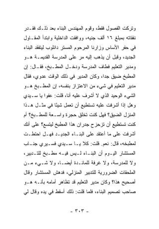 ‫ﻭﺘﺭﻜﺕ ﺍﻟﻔﺼﻭل ﻓﻘﻁ، ﻭﻗ ‪‬ﻡ ﺍﻟﻤﻬﻨﺩﺱ ﺍﻟﺒﻨﺎﺀ ﺒﻌﺩ ﺫﻟـﻙ ﻓﻘـﺩﺭ‬
                               ‫ﻭ‬
‫ﻨﻔﻘﺎﺘﻪ ﺒﻤﺒﻠﻎ ٦١ ﺃﻟﻑ ﺠﻨﻴﻪ، ﻭﻭﺍﻓﻘﺕ ﺍﻟﺩﺍﺨﻠﻴﺔ ﻭﺍﺒﺘﺩﺃ ﺍﻟﻤﻘـﺎﻭل‬
‫ﻓﻲ ﺤﻔﺭ ﺍﻷﺴﺎﺱ ﻭﺯﺍﺭﻨﺎ ﺍﻟﻤﺭﺤﻭﻡ ﺍﻟﻤﺴﺘﺭ ﺩﺍﻨﻠﻭﺏ ﻟﻴﺘﻔﻘﺩ ﺍﻟﺒﻨﺎﺀ‬
‫ﺍﻟﺠﺩﻴﺩ، ﻭﻗﺒل ﺃﻥ ﻴﺫﻫﺏ ﺇﻟﻴﻪ ﻤﺭ ﻋﻠﻰ ﺍﻟﻤﺩﺭﺴﺔ ﺍﻟﻘﺩﻴﻤـﺔ ﻫـﻭ‬
                         ‫‪‬‬
‫ﻭﻤﺩﻴﺭ ﺍﻟﺘﻌﻠﻴﻡ ﻓﻁﺎﻑ ﺍﻟﻤﺩﺭﺴﺔ ﻭﺩﺨـل ﺍﻟﻤﻁـﺒﺦ، ﻓﻘـﺎل: ﺇﻥ‬
‫ﺍﻟﻤﻁﺒﺦ ﻀﻴﻕ ﺠ ‪‬ﺍ، ﻭﻜﺎﻥ ﺍﻟﻤﺩﻴﺭ ﻓﻲ ﺫﻟﻙ ﺍﻟﻭﻗﺕ ﻋﺩﻭﻱ، ﻓﻘﺎل‬
                                      ‫ﺩ‬
‫ﻤﺩﻴﺭ ﺍﻟﺘﻌﻠﻴﻡ ﻓﻲ ﺸﻲﺀ ﻤﻥ ﺍﻻﻋﺘﺯﺍﺯ ﺒﻨﻔﺴﻪ، ﺇﻥ ﺍﻟﻤﻁـﺒﺦ ﻫـﻭ‬
‫ﺍﻟﺸﻲﺀ ﺍﻟﻭﺤﻴﺩ ﺍﻟﺫﻱ ﻻ ﺃﺸﺭﻑ ﻋﻠﻴﻪ ﺃﻨﺎ، ﻗﻠﺕ: ﻋﻔ ‪‬ﺍ ﻴﺎ ﺴـﻴﺩﻱ‬
          ‫ﻭ‬
‫ﻭﻫل ﺇﺫﺍ ﺃﺸﺭﻓﺕ ﻋﻠﻴﻪ ﺘﺴﺘﻁﻴﻊ ﺃﻥ ﺘﻌﻤل ﺸﻴ ًﺎ ﻓﻲ ﻤﺜـل ﻫـﺫﺍ‬
              ‫ﺌ‬
‫ﺍﻟﻤﻨﺯل ﺍﻟﻀﻴﻕ؟ ﻓﻬل ﻜﻨﺕ ﺘﺨﻠﻕ ﺤﺠﺭﺓ ﻭﺍﺴـﻌﺔ ﻟﻠﻤﻁـﺒﺦ؟ ﺃﻡ‬
‫ﻜﻨﺕ ﺘﺴﺘﻁﻴﻊ ﺃﻥ ﺘﺯﺤﺯﺡ ﺠﺩﺭﺍﻥ ﻫﺫﺍ ﺍﻟﻤﻁﺒﺦ ﻟﻴﺘﺴﻊ؟ ﻋﻠﻰ ﺃﻨﻙ‬
‫ﺃﺸﺭﻓﺕ ﻋﻠﻰ ﻤﺎ ﺃﻋﺘﻘﺩ ﻋﻠﻰ ﺍﻟﺒﻨـﺎﺀ ﺍﻟﺠﺩﻴـﺩ ﻓﻬـل ﺍﺤﺘﻁـﺕ‬
‫ﻟﻤﻁﺒﺨﻪ، ﻗﺎل: ﻨﻌﻡ. ﻗﻠﺕ: ﻜﻼ ﻴـﺎ ﺴـﻴﺩﻱ ﻓﺴـﻴﺭﻱ ﺠﻨـﺎﺏ‬
‫ﺍﻟﻤﺴﺘﺸﺎﺭ ﺍﻟﻴـﻭﻡ ﺃﻥ ﺍﻟﺒﻨـﺎﺀ ﻟـﻴﺱ ﻓﻴـﻪ ﻤﻁـﺒﺦ ﻟﻠﺘـﺩﺒﻴﺭ،‬
‫ﻭﻻ ﻟﻠﻤﺩﺭﺴﺔ، ﻭﻻ ﻏﺭﻓﺔ ﻟﻠﻤﺎﺌـﺩﺓ ﺃﻴ ‪‬ـﺎ، ﻭﻻ ﺸـﻲﺀ ﻤـﻥ‬
               ‫ﻀ‬
‫ﺍﻟﻤﻠﺤﻘﺎﺕ ﺍﻟﻀﺭﻭﺭﻴﺔ ﻟﻠﺘﺩﺒﻴﺭ ﺍﻟﻤﻨﺯﻟﻲ، ﻓﺩﻫﺵ ﺍﻟﻤﺴﺘﺸﺎﺭ ﻭﻗﺎل‬
‫ﺃﺼﺤﻴﺢ ﻫﺫﺍ؟ ﻭﻜﺎﻥ ﻤﺩﻴﺭ ﺍﻟﺘﻌﻠﻴﻡ ﻗﺩ ﺘﻅﺎﻫﺭ ﺃﻤﺎﻤﻪ ﺒﺄﻨـﻪ ﻫـﻭ‬
‫ﺼﺎﺤﺏ ﺘﺼﻤﻴﻡ ﺍﻟﺒﻨﺎﺀ، ﻓﻠﻤﺎ ﻗﻠﺕ: ﺫﻟﻙ ﺃﺴﻘﻁ ﻓﻲ ﻴﺩﻩ ﻭﻗﺎل ﻟﻲ‬


                       ‫- ٣٠٣ -‬
 