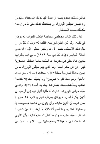 ‫ﻓﻨﺎﻅﺭﺓ ﻤﺜﻠﻙ ﻤﺠﺩﺓ ﻴﺠﺏ ﺃﻥ ﻴﻌﻤل ﻟﻬﺎ ﻜـل ﺍﺴـﺘﺜﻨﺎﺀ ﻤﻤﻜـﻥ‬
‫ﻭﻻ ﻴﺘﺄﺨﺭ ﻤﺠﻠﺱ ﺍﻟﻭﺯﺭﺍﺀ ﺃﻥ ﻴﺴﺎﻋﺩﻙ ﺒﺫﻟﻙ ﻤﺘﻰ ﺸـﺭﺡ ﻟـﻪ‬
                                 ‫ﻤﻜﺎﻨﺘﻙ ﺠﻨﺎﺏ ﺍﻟﻤﺴﺘﺸﺎﺭ.‬
‫ﻜﺎﻥ ﺫﻟﻙ ﺍﻟﺒﺎﺸﺎ ﻴﺨﺎﻁﺒﻨﻲ ﻤﺨﺎﻁﺒﺔ ﺍﻟﺜﻌﻠﺏ ﻟﻠﻐﺭﺍﺏ ﻟﻐـﺭﺽ‬
‫ﻓﻲ ﻨﻔﺴﻪ، ﻭﻟﻡ ﺃﻜﻥ ﺃﻓﻁﻥ ﻟﻐﺭﻀﻪ، ﻓﻘﻠﺕ ﻟﻪ: ﻭﻫـل ﺘﻅـﻥ ﺃﻥ‬
‫ﻤﺜل ﺫﻟﻙ ﺍﻻﺴﺘﺜﻨﺎﺀ ﻤﻴﺴﻭﺭ؟ ﻭﻫل ﻴﻌﻨﻰ ﻤﺠﻠﺱ ﺍﻟﻭﺯﺭﺍﺀ ﻓـﻲ‬
‫ﺍﻟﺤﺎﻟﺔ ﺍﻟﺤﺎﻀﺭﺓ )ﻭﻗﺩ ﻜﻨﺎ ﻓﻲ ﺴﻨﺔ ٩١٩١( ﻤـﻊ ﺍﻀـﻁﺭﺍﺒﻬﺎ‬
‫ﺒﺘﻌﻴﻴﻥ ﻓﺘﺎﺓ ﻤﺜﻠﻲ ﻓﻲ ﻤﺩﺭﺴﺔ ﻗﺩ ﺃﺨﺫﺕ ﺒﻨﺎﺌﻬﺎ ﺍﻟﺴﻠﻁﺔ ﺍﻟﻌﺴﻜﺭﻴﺔ‬
‫ﻓﻬﻲ ﺍﻵﻥ ﻓﻲ ﺤﻜﻡ ﺍﻟﻌﺩﻡ؟ ﻭﻤﺎ ﺍﻟﺫﻱ ﻴﻬﻡ ﻤﺠﻠﺱ ﺍﻟﻭﺯﺭﺍﺀ ﻤـﻥ‬
‫ﺘﻌﻴﻴﻥ ﻭﻜﻴﻠﺔ ﻟﻤﺩﺭﺴﺔ ﻤﻐﻠﻘﺔ؟ ﻗﺎل: ﺼﺩﻗﺕ ﻗـﺩ ﻻ ﺘـﺘﻡ ﺘﻠـﻙ‬
‫ﺍﻷﻤﻨﻴﺔ. ﻭﻤﻊ ﺫﻟﻙ ﻓﻠﻡ ﻻ ﺘﺠﺭﺒﻴﻥ؟ ﻭﻻ ﻴﻜﻔﻴﻙ ﺫﻟﻙ ﺇﻻ ﻜﺘﺎﺒـﺔ‬
‫ﺍﻟﻁﻠﺏ ﻭﺴﺄﺤﻔﻅ ﻁﻠﺒﻙ ﻋﻨﺩﻱ ﻓﻼ ﻴﻌﻠﻡ ﺒﻪ ﺃﺤـﺩ ﺇﻻ ﺇﺫﺍ ﻭﺍﻓـﻕ‬
‫ﻋﻠﻴﻪ ﻤﺠﻠﺱ ﺍﻟﻭﺯﺭﺍﺀ، ﻓﻜﺘﺒﺕ ﻟﻪ ﻁﻠ ‪‬ﺎ ﺃﻗﻭل ﻓﻴﻪ ﺇﻨﻲ ﺃﺭﻏﺏ ﺃﻥ‬
                      ‫ﺒ‬
‫ﺃﻜﻭﻥ ﻭﻜﻴﻠﺔ ﻟﻤﺩﺭﺴﺔ ﺒﻭﻻﻕ ﺒﻤﺭﺘﺏ ﺸﻬﺭﻱ ﻗﺩﺭﻩ ٦٢ ﺠﻨﻴ ‪‬ـﺎ‬
  ‫ﻬ‬
‫ﻋﻠﻰ ﺸﺭﻁ ﺃﻥ ﺃﻜﻭﻥ ﻤﺜﺒﺘﺔ، ﻭﺃﻥ ﻴﻜﻭﻥ ﻟﻲ ﺨﺎﺩﻤﺔ ﺨﺼﻭﺼـﻴﺔ‬
‫ﻭﺃﻋﻁﻴﺘﻪ ﺍﻟﻁﻠﺏ، ﻭﺃﻨﺎ ﺃﻋﻠﻡ ﺃﻨﻪ ﻜﻼﻡ ﻻ ﻗﻴﻤﺔ ﻟـﻪ ﻷﻥ ﺘﺤﺩﻴـﺩ‬
‫ﺍﻟﻤﺭﺘﺏ ﻋﻘﺒﺔ ﻋﻅﻴﻤﺔ، ﻭﺸﺭﻁ ﺍﻟﺘﺜﺒﻴﺕ ﻋﻘﺒﺔ ﺜﺎﻨﻴﺔ، ﻷﻥ ﻨﻅﺭﻱ‬
‫ﻜﻤﺎ ﻗﺩﻤﺕ ﻜﺎﻥ ﻀﻌﻴ ﹰﺎ ﻻ ﻴﺴﻤﺢ ﺒﺘﺜﺒﻴﺘـﻲ ﻓـﻼ ﺒـﺩ ﻟﻤﺠﻠـﺱ‬
                                ‫ﻔ‬


                       ‫- ٥٠٣ -‬
 