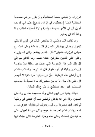 ‫ﺍﻟﻭﺯﺭﺍﺀ ﺃﻥ ﻴﺜﺒﺘﻨﻲ ﺒﺼﻔﺔ ﺍﺴﺘﺜﻨﺎﺌﻴﺔ، ﻭﺃﻥ ﻴﻘﺭﺭ ﻤﺭﺘﺒﻲ ﺒﺼـﻔﺔ‬
‫ﺍﺴﺘﺜﻨﺎﺌﻴﺔ ﺃﻴ ‪‬ﺎ )ﻭﺨﺒﻁﺘﻴﻥ ﻓﻲ ﺍﻟﺭﺃﺱ ﺘﻭﺠﻊ( ﻋﻠﻰ ﺃﻨﻲ ﻜﻨـﺕ‬
                                      ‫ﻀ‬
‫ﺃﺠﻬل ﺃﻥ ﻓﻲ ﺍﻷﻤﺭ ﺩﺴﻴﺴﺔ ﺴﻴﺎﺴﻴﺔ ﻭﻟﻬﺫﺍ ﺃﻋﻁﻴﺘﻪ ﺍﻟﻁﻠﺏ ﻭﺃﻨﺎ‬
                                       ‫ﻭﺍﺜﻘﺔ ﺃﻨﻪ ﻟﻥ ﻴﺠﺎﺏ.‬
‫ﻭﻤﺎ ﻜﺎﻨﺕ ﺃﺸﺩ ﺩﻫﺸﺘﻲ ﺇﺫ ﺨﺎﻁﺒﻨﻲ ﺍﻟﺒﺎﺸﺎ ﻓﻲ ﺍﻟﻴﻭﻡ ﺍﻟﺘـﺎﻟﻲ‬
‫ﺘﻠﻴﻔﻭﻨﻴﺎ ﻭﻫﻨﺄﻨﻲ ﺒﻭﻅﻴﻔﺘﻲ ﺍﻟﺠﺩﻴﺩﺓ. ﻗﻠﺕ: ﺒﺩﻫﺸﺔ ﻭﻤﺘﻰ ﺍﺠﺘﻤـﻊ‬
                                                ‫‪‬‬
‫ﻤﺠﻠﺱ ﺍﻟﻭﺯﺭﺍﺀ ﻟﺘﻌﻴﻴﻨﻲ؟ ﻗﺎل: ﺇﻨﻪ ﻟﻡ ﻴﺠﺘﻤﻊ، ﻭﻟﻜﻥ ﺍﻟـﻭﺯﺭﺍﺀ‬
‫ﻭﺍﻓﻘﻭﺍ ﻋﻠﻰ ﺍﻟﺘﻌﻴﻴﻥ ﻤﺘﻔﺭﻗﻴﻥ. ﻗﻠﺕ: ﻋﺠ ‪‬ﺎ، ﻭﻤﺎ ﺍﻟﺩﺍﻓﻊ ﻟﻬﻡ ﺇﻟﻰ‬
                     ‫ﺒ‬
‫ﻜل ﺘﻠﻙ ﺍﻟﺴﺭﻋﺔ ﻭﺍﻟﻤﺩﺭﺴﺔ ﺍﻟﺘﻲ ﻋﻴﻨﺕ ﺒﻬﺎ ﻤﻐﻠﻘﺔ ﻓﻼ ﺤﺎﺠـﺔ‬
‫ﺇﻟﻰ ﺘﻌﻴﻴﻥ ﻭﻜﻴﻠﺔ ﻟﻬﺎ ﺃﻭ ﻨﺎﻅﺭﺓ. ﻗﺎل ﻟﻘﺩ ﺘﻡ ﻫﺫﺍ ﻭﺍﻟﺴﻼﻡ، ﻓﻘﻠﺕ:‬
‫ﺇﻨﻲ ﺃﺭﻓﺽ ﻫﺫﻩ ﺍﻟﻭﻅﻴﻔﺔ؛ ﻷﻥ ﻓﻲ ﻁﻴﺎﺘﻬﺎ ﺃﻤ ‪‬ﺍ ﺨﻔﻴﺎ ﻻ ﺃﻓﻬﻤﻪ.‬
          ‫ﺭ ‪‬‬
‫ﻗﺎل ﻋﻠﻰ ﻜل ﺤﺎل ﻻ ﺒﺩ ﻤﻥ ﺤﻀﻭﺭﻙ ﺤﺎﻻ ﻟﻤﻘﺎﺒﻠـﺔ ﺠﻨـﺎﺏ‬
               ‫ﹰ‬
           ‫ﺍﻟﻤﺴﺘﺸﺎﺭ ﻓﻬﻭ ﻭﺤﺩﻩ ﻴﺴﺘﻁﻴﻊ ﺃﻥ ﻴﺸﺭﺡ ﻟﻙ ﺍﻟﺤﺎﻟﺔ.‬
‫ﻗﺎﺒﻠﺕ ﺠﻨﺎﺒﻪ ﻓﻲ ﺍﻟﻴﻭﻡ ﺍﻟﺘﺎﻟﻲ ﻭﺃﻨﺎ ﻤﺼﻤﻤﺔ ﻋﻠـﻰ ﺭﻓـﺽ‬
‫ﺍﻟﺘﻌﻴﻴﻥ، ﻭﻗﺎل ﻟﻲ ﺇﻨﻪ ﻴﺩﻫﺵ ﻟﺭﻓﻀﻲ ﺒﻌﺩ ﺃﻥ ﻋﻴﻨﻨﻲ ﻓﻲ ﻭﻅﻴﻔﺔ‬
‫ﻟﻡ ﺘﻌﻴﻥ ﻓﻴﻬﺎ ﻤﺼﺭﻴﺔ ﻤﻥ ﻗﺒل ﻭﺒﻤﺭﺘﺏ ﻟﻡ ﺘﺘﻨﺎﻭﻟﻪ ﻏﻴﺭﻱ ﻤـﻥ‬
‫ﺍﻟﻤﺼﺭﻴﺎﺕ. ﻗﻠﺕ: ﻨﻌﻡ ﻫﺫﺍ ﺼﺤﻴﺢ، ﻭﻟﻜﻥ ﺴﺭﻋﺔ ﺘﻌﻴﻴﻨﻲ ﻋﻠﻰ‬
‫ﻤﺎ ﻓﻴﻪ ﻤﻥ ﺍﻟﻌﻘﺒﺎﺕ ﻭﻋﻠﻰ ﻋﺩﻡ ﻭﺠﻭﺩ ﺍﻟﻤﺩﺭﺴﺔ ﺍﻟﺘﻲ ﻋﻴﻨﺕ ﻓﻴﻬﺎ‬

                        ‫- ٦٠٣ -‬
 