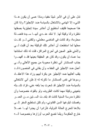 ‫ﺘﺩل ﻋﻠﻰ ﺃﻥ ﻓﻲ ﺍﻷﻤﺭ ﺸﻴ ًﺎ ﺨﻔﻴﺎ، ﻭﻤﺎﺫﺍ ﻋﺴﻰ ﺃﻥ ﻴﻜﻭﻥ ﻫـﺫﺍ‬
                         ‫ﺌ ‪‬‬
‫ﺍﻟﺸﻲﺀ ﺇﻻ ﺍﺘﻬﺎﻤﻲ ﺒﺎﻻﺸﺘﻐﺎل ﺒﺎﻟﺴﻴﺎﺴﺔ ﻀﺩ ﺍﻹﻨﺠﻠﻴﺯ؟ ﻭﺇﺫﺍ ﻜﺎﻥ‬
‫ﻫﺫﺍ ﺼﺤﻴ ‪‬ﺎ ﻓﻜﻴﻑ ﺃﺴﺘﻁﻴﻊ ﺃﻥ ﺃﻋﺎﺸﺭ ﺴﻴﺩﺓ ﺇﻨﺠﻠﻴﺯﻴﺔ ﺒﺼﻔﺘﻬﺎ‬
                                           ‫ﺤ‬
‫ﻨﺎﻅﺭﺓ ﻭﺃﻨﺎ ﻭﻜﻴﻠﺔ ﻟﻬﺎ. ﻻ ﺸﻙ ﻋﻨـﺩﻱ ﺃﻨﻬـﺎ ﺴـﻴﺩﺓ ﻓﺎﻀـﻠﺔ‬
‫ﻤﺤﺘﺭﻤﺔ، ﻭﻗﺩ ﻜﺎﻨﺕ ﻓﻲ ﺍﻟﻤﺎﻀﻲ ﻤﻌﻠﻤﺘﻲ، ﻭﻟﻜﻨﻨﻲ ﻟـﻭ ﻜﻨـﺕ‬
‫ﻤﺤﻠﻬﺎ ﻟﻤﺎ ﺍﺴﺘﻁﻌﺕ ﺃﻥ ﺃﻋﺎﺸﺭ ﺘﻠﻙ ﺍﻟﻭﻜﻴﻠﺔ ﺒﻌﺩ ﺃﻥ ﻗﻠﺒﺕ ﻟـﻲ‬
‫ﻭﻷﻤﺘﻲ ﻅﻬﺭ ﺍﻟﻤﺠﻥ ﻓﻲ ﺃﺤﺭﺝ ﺍﻟﻤﺭﺍﻜﺯ، ﻗﻠﺕ ﻟﻪ ﺫﻟﻙ ﺍﺴﺘﻨﺘﺎ ‪‬ﺎ‬
 ‫ﺠ‬
‫ﺒﻤﺎ ﻋﺴﺎﻩ ﺃﻥ ﻴﻜﻭﻥ، ﻭﻗﺩ ﻜﺎﻥ ﻫﻭ ﺍﻟﺤﻘﻴﻘﺔ ﺒﻌﻴﻨﻬﺎ ﻓﻘـﺩ ﺃﻓﻬﻤـﻭﺍ‬
‫ﺠﻨﺎﺏ ﺍﻟﻤﺴﺘﺸﺎﺭ ﺃﻨﻲ ﻨﺎﻅﺭﺓ ﻤﺤﺒﻭﺒﺔ ﻤﻥ ﺠﻤﻴﻊ ﺍﻷﻫﺎﻟﻲ ﻭﺃﻨـﻲ‬
‫ﺃﻋﻤل ﻀﺩ ﺍﻹﻨﺠﻠﻴﺯ ﻓﻲ ﺍﻟﺨﻔﺎﺀ، ﻭﺃﻥ ﺒﻘﺎﺌﻲ ﻓﻲ ﺍﻟﻤﻨﺼﻭﺭﺓ ﻗـﺩ‬
‫ﻴﻘﻠﺏ ﺃﻫﺎﻟﻴﻬﺎ ﻀﺩ ﺍﻹﻨﺠﻠﻴﺯ ﻋﻥ ﺒﻜﺭﺓ ﺃﺒﻴﻬﻡ ﻭﺯﺍﺩ ﻫﺫﺍ ﺍﻻﻋﺘﻘـﺎﺩ‬
‫ﺭﺴﻭ ﹰﺎ ﻓﻲ ﻨﻔﺱ ﺍﻟﻤﺴﺘﺸﺎﺭ ﻤﺎ ﺫﻜﺭﺘﻪ ﻟﻪ ﺇﺫ ﻅﻥ ﺃﻨﻲ ﻻﺸﺘﻐﺎﻟﻲ‬
                                               ‫ﺨ‬
‫ﺒﺎﻟﺴﻴﺎﺴﺔ ﻀﺩ ﺍﻹﻨﺠﻠﻴﺯ ﻗﺩ ﺸﻌﺭﺕ ﺒﻤﺎ ﺒﻠﻐﻪ ﻋﻨﻲ، ﻓﺯﺍﺩ ﺘﺸـﺒﺜﻪ‬
‫ﺒﺘﻌﻴﻴﻨﻲ ﻭﻜﻴﻠﺔ ﻤﻬﻤﺎ ﻜﺎﻨﺕ ﺍﻟﻅﺭﻭﻑ ﻭﻟﻭ ﺒﺎﻟﻘﻭﺓ، ﺨﺼﻭ ‪‬ﺎ ﻭﺃﻥ‬
     ‫ﺼ‬
‫ﻨﺎﻅﺭﺓ ﻤﺩﺭﺴﺔ ﺍﻟﺴﻨﻴﺔ ﻜﺎﻨﺕ ﻗﺩ ﺒﻠﻐـﺕ ﺍﻟﺴـﺘﻴﻥ ﻤـﻥ ﺍﻟﻌﻤـﺭ‬
‫ﻭﻓﺼﻠﺕ ﻟﺒﻠﻭﻏﻬﺎ ﺍﻟﺴﻥ ﺍﻟﻘﺎﻨﻭﻨﻲ، ﻭﻟﻡ ﺘﻜﻥ ﺘﺴﺘﻁﻴﻊ ﺍﻟﺴﻔﺭ ﺇﻟـﻰ‬
‫ﺒﻼﺩﻫﺎ ﻟﺘﺤﺭﺝ ﺍﻟﺤﺎﻟﺔ ﺍﻟﺩﻭﻟﻴﺔ، ﻓﺄﺭﺍﺩﻭﺍ ﺃﻥ ﻴﺠﺩﻭﺍ ﻟﻬـﺎ ﻋﻤـﻼ‬
‫ﹰ‬
‫ﺨﺎﺭﺝ ﺍﻟﺤﻜﻭﻤﺔ ﺭﻴﺜﻤﺎ ﺘﻀﻊ ﺍﻟﺤﺭﺏ ﺃﻭﺯﺍﺭﻫﺎ ﻭﺨﺼﻭ ‪‬ﺎ ﺃﻨـﻪ‬
      ‫ﺼ‬


                       ‫- ٧٠٣ -‬
 