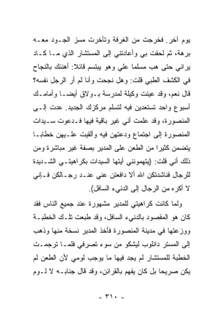 ‫ﻴﻭﻡ ﺁﺨﺭ. ﻓﺨﺭﺠﺕ ﻤﻥ ﺍﻟﻐﺭﻓﺔ ﻭﺘﺄﺨﺭﺕ ﻤﺴﺯ ﺍﻟﺠـﻭﺩ ﻤﻌـﻪ‬
‫ﺒﺭﻫﺔ، ﺜﻡ ﻟﺤﻘﺕ ﺒﻲ ﻭﺃﻋﺎﺩﺘﻨﻲ ﺇﻟﻰ ﺍﻟﻤﺴﺘﺸﺎﺭ ﺍﻟﺫﻱ ﻤـﺎ ﻜـﺎﺩ‬
‫ﻴﺭﺍﻨﻲ ﺤﺘﻰ ﻫﺏ ﻤﺴﻠ ‪‬ﺎ ﻋﻠﻲ ﻭﻫﻭ ﻴﺒﺘﺴﻡ ﻗﺎﺌﻼ: ﺃﻫﻨﺌﻙ ﺒﺎﻟﻨﺠﺎﺡ‬
               ‫ﹰ‬                   ‫ﻤ‬
‫ﻓﻲ ﺍﻟﻜﺸﻑ ﺍﻟﻁﺒﻲ ﻗﻠﺕ: ﻭﻫل ﻨﺠﺤﺕ ﻭﺃﻨﺎ ﻟﻡ ﺃﺭ ﺍﻟﺭﺠل ﻨﻔﺴﻪ؟‬
‫ﻗﺎل ﻨﻌﻡ، ﻭﻗﺩ ﻋﻴﻨﺕ ﻭﻜﻴﻠﺔ ﻟﻤﺩﺭﺴﺔ ﺒـﻭﻻﻕ ﺃﻴ ‪‬ـﺎ ﻭﺃﻤﺎﻤـﻙ‬
          ‫ﻀ‬
‫ﺃﺴﺒﻭﻉ ﻭﺍﺤﺩ ﺘﺴﺘﻌﺩﻴﻥ ﻓﻴﻪ ﻟﺘﺴﻠﻡ ﻤﺭﻜﺯﻙ ﺍﻟﺠﺩﻴﺩ. ﻋﺩﺕ ﺇﻟـﻰ‬
‫ﺍﻟﻤﻨﺼﻭﺭﺓ، ﻭﻗﺩ ﻋﻠﻤﺕ ﺃﻨﻲ ﻏﻴﺭ ﺒﺎﻗﻴﺔ ﻓﻴﻬﺎ ﻓـﺩﻋﻭﺕ ﺴـﻴﺩﺍﺕ‬
‫ﺍﻟﻤﻨﺼﻭﺭﺓ ﺇﻟﻰ ﺍﺠﺘﻤﺎﻉ ﻭﺩﻋﺘﻬﻥ ﻓﻴﻪ ﻭﺃﻟﻘﻴﺕ ﻋﻠـﻴﻬﻥ ﺨﻁﺎ ‪‬ـﺎ‬
  ‫ﺒ‬
‫ﻴﺘﻀﻤﻥ ﻜﺜﻴ ‪‬ﺍ ﻤﻥ ﺍﻟﻁﻌﻥ ﻋﻠﻰ ﺍﻟﻤﺩﻴﺭ ﺒﺼﻔﺔ ﻏﻴﺭ ﻤﺒﺎﺸﺭﺓ ﻭﻤﻥ‬
                                         ‫ﺭ‬
‫ﺫﻟﻙ ﺃﻨﻲ ﻗﻠﺕ: )ﻴﺘﻬﻤﻭﻨﻨﻲ ﺃﻴﺘﻬﺎ ﺍﻟﺴﻴﺩﺍﺕ ﺒﻜﺭﺍﻫﻴﺘـﻲ ﺍﻟﺸـﺩﻴﺩﺓ‬
‫ﻟﻠﺭﺠﺎل ﻓﻨﺎﺸﺩﺘﻜﻥ ﺍﷲ ﺃﻻ ﺩﺍﻓﻌﺘﻥ ﻋﻨﻲ ﻋﻨـﺩ ﺭﺠـﺎﻟﻜﻥ ﻓـﺈﻨﻲ‬
                   ‫ﻻ ﺃﻜﺭﻩ ﻤﻥ ﺍﻟﺭﺠﺎل ﺇﻟﻰ ﺍﻟﺩﻨﻲﺀ ﺍﻟﺴﺎﻓل(.‬
‫ﻭﻟﻤﺎ ﻜﺎﻨﺕ ﻜﺭﺍﻫﻴﺘﻲ ﻟﻠﻤﺩﻴﺭ ﻤﺸﻬﻭﺭﺓ ﻋﻨﺩ ﺠﻤﻴﻊ ﺍﻟﻨﺎﺱ ﻓﻘﺩ‬
‫ﻜﺎﻥ ﻫﻭ ﺍﻟﻤﻘﺼﻭﺩ ﺒﺎﻟﺩﻨﻲﺀ ﺍﻟﺴﺎﻓل، ﻭﻗﺩ ﻁﺒﻌﺕ ﺘﻠـﻙ ﺍﻟﺨﻁﺒـﺔ‬
‫ﻭﻭﺯﻋﺘﻬﺎ ﻓﻲ ﻤﺩﻴﻨﺔ ﺍﻟﻤﻨﺼﻭﺭﺓ ﻓﺄﺨﺫ ﺍﻟﻤﺩﻴﺭ ﻨﺴﺨﺔ ﻤﻨﻬﺎ ﻭﺫﻫﺏ‬
‫ﺇﻟﻰ ﺍﻟﻤﺴﺘﺭ ﺩﺍﻨﻠﻭﺏ ﻟﻴﺸﻜﻭ ﻤﻥ ﺴﻭﺀ ﺘﺼﺭﻓﻲ ﻓﻠﻤـﺎ ﺘﺭﺠﻤـﺕ‬
‫ﺍﻟﺨﻁﺒﺔ ﻟﻠﻤﺴﺘﺸﺎﺭ ﻟﻡ ﻴﺠﺩ ﻓﻴﻬﺎ ﻤﺎ ﻴﻭﺠﺏ ﻟﻭﻤﻲ ﻷﻥ ﺍﻟﻁﻌﻥ ﻟﻡ‬
‫ﻴﻜﻥ ﺼﺭﻴ ‪‬ﺎ ﺒل ﻜﺎﻥ ﻴﻔﻬﻡ ﺒﺎﻟﻘﺭﺍﺌﻥ، ﻭﻗﺩ ﻗﺎل ﺠﻨﺎﺒـﻪ ﻻ ﻟـﻭﻡ‬
                                             ‫ﺤ‬


                      ‫- ٠١٣ -‬
 