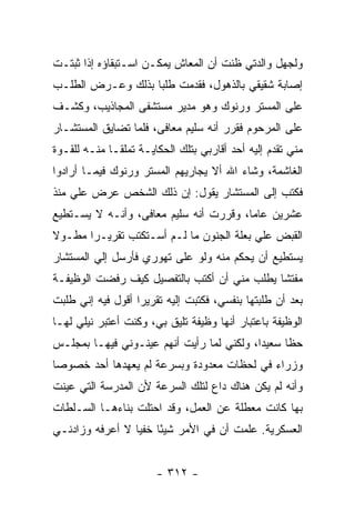 ‫ﻭﻟﺠﻬل ﻭﺍﻟﺩﺘﻲ ﻅﻨﺕ ﺃﻥ ﺍﻟﻤﻌﺎﺵ ﻴﻤﻜـﻥ ﺍﺴـﺘﺒﻘﺎﺅﻩ ﺇﺫﺍ ﺜﺒﺘـﺕ‬
‫ﺇﺼﺎﺒﺔ ﺸﻘﻴﻘﻲ ﺒﺎﻟﺫﻫﻭل، ﻓﻘﺩﻤﺕ ﻁﻠ ‪‬ﺎ ﺒﺫﻟﻙ ﻭﻋـﺭﺽ ﺍﻟﻁﻠـﺏ‬
                   ‫ﺒ‬
‫ﻋﻠﻰ ﺍﻟﻤﺴﺘﺭ ﻭﺭﻨﻭﻙ ﻭﻫﻭ ﻤﺩﻴﺭ ﻤﺴﺘﺸﻔﻰ ﺍﻟﻤﺠﺎﺫﻴﺏ، ﻭﻜﺸـﻑ‬
‫ﻋﻠﻰ ﺍﻟﻤﺭﺤﻭﻡ ﻓﻘﺭﺭ ﺃﻨﻪ ﺴﻠﻴﻡ ﻤﻌﺎﻓﻰ، ﻓﻠﻤﺎ ﺘﻀﺎﻴﻕ ﺍﻟﻤﺴﺘﺸـﺎﺭ‬
‫ﻤﻨﻲ ﺘﻘﺩﻡ ﺇﻟﻴﻪ ﺃﺤﺩ ﺃﻗﺎﺭﺒﻲ ﺒﺘﻠﻙ ﺍﻟﺤﻜﺎﻴـﺔ ﺘﻤﻠ ﹰـﺎ ﻤﻨـﻪ ﻟﻠﻘـﻭﺓ‬
              ‫ﻘ‬
‫ﺍﻟﻐﺎﺸﻤﺔ، ﻭﺸﺎﺀ ﺍﷲ ﺃﻻ ﻴﺠﺎﺭﻴﻬﻡ ﺍﻟﻤﺴﺘﺭ ﻭﺭﻨﻭﻙ ﻓﻴﻤـﺎ ﺃﺭﺍﺩﻭﺍ‬
‫ﻓﻜﺘﺏ ﺇﻟﻰ ﺍﻟﻤﺴﺘﺸﺎﺭ ﻴﻘﻭل: ﺇﻥ ﺫﻟﻙ ﺍﻟﺸﺨﺹ ﻋﺭﺽ ﻋﻠﻲ ﻤﻨﺫ‬
‫ﻋﺸﺭﻴﻥ ﻋﺎ ‪‬ﺎ، ﻭﻗﺭﺭﺕ ﺃﻨﻪ ﺴﻠﻴﻡ ﻤﻌﺎﻓﻰ، ﻭﺃﻨـﻪ ﻻ ﻴﺴـﺘﻁﻴﻊ‬
                                        ‫ﻤ‬
‫ﺍﻟﻘﺒﺽ ﻋﻠﻲ ﺒﻌﻠﺔ ﺍﻟﺠﻨﻭﻥ ﻤﺎ ﻟـﻡ ﺃﺴـﺘﻜﺘﺏ ﺘﻘﺭﻴـ ‪‬ﺍ ﻤﻁـﻭﻻ‬
‫ﹰ‬      ‫ﺭ‬                                  ‫‪‬‬
‫ﻴﺴﺘﻁﻴﻊ ﺃﻥ ﻴﺤﻜﻡ ﻤﻨﻪ ﻭﻟﻭ ﻋﻠﻰ ﺘﻬﻭﺭﻱ ﻓﺄﺭﺴل ﺇﻟﻲ ﺍﻟﻤﺴﺘﺸﺎﺭ‬
         ‫‪‬‬
‫ﻤﻔﺘ ﹰﺎ ﻴﻁﻠﺏ ﻤﻨﻲ ﺃﻥ ﺃﻜﺘﺏ ﺒﺎﻟﺘﻔﺼﻴل ﻜﻴﻑ ﺭﻓﻀﺕ ﺍﻟﻭﻅﻴﻔـﺔ‬
                                             ‫ﺸ‬
‫ﺒﻌﺩ ﺃﻥ ﻁﻠﺒﺘﻬﺎ ﺒﻨﻔﺴﻲ، ﻓﻜﺘﺒﺕ ﺇﻟﻴﻪ ﺘﻘﺭﻴ ‪‬ﺍ ﺃﻗﻭل ﻓﻴﻪ ﺇﻨﻲ ﻁﻠﺒﺕ‬
                   ‫ﺭ‬
‫ﺍﻟﻭﻅﻴﻔﺔ ﺒﺎﻋﺘﺒﺎﺭ ﺃﻨﻬﺎ ﻭﻅﻴﻔﺔ ﺘﻠﻴﻕ ﺒﻲ، ﻭﻜﻨﺕ ﺃﻋﺘﺒﺭ ﻨﻴﻠﻲ ﻟﻬـﺎ‬
‫ﺤ ﹰﺎ ﺴﻌﻴ ‪‬ﺍ، ﻭﻟﻜﻨﻲ ﻟﻤﺎ ﺭﺃﻴﺕ ﺃﻨﻬﻡ ﻋﻴﻨـﻭﻨﻲ ﻓﻴﻬـﺎ ﺒﻤﺠﻠـﺱ‬
                                           ‫ﺩ‬      ‫ﻅ‬
‫ﻭﺯﺭﺍﺀ ﻓﻲ ﻟﺤﻅﺎﺕ ﻤﻌﺩﻭﺩﺓ ﻭﺒﺴﺭﻋﺔ ﻟﻡ ﻴﻌﻬﺩﻫﺎ ﺃﺤﺩ ﺨﺼﻭ ‪‬ﺎ‬
 ‫ﺼ‬
‫ﻭﺃﻨﻪ ﻟﻡ ﻴﻜﻥ ﻫﻨﺎﻙ ﺩﺍﻉ ﻟﺘﻠﻙ ﺍﻟﺴﺭﻋﺔ ﻷﻥ ﺍﻟﻤﺩﺭﺴﺔ ﺍﻟﺘﻲ ﻋﻴﻨﺕ‬
‫ﺒﻬﺎ ﻜﺎﻨﺕ ﻤﻌﻁﻠﺔ ﻋﻥ ﺍﻟﻌﻤل، ﻭﻗﺩ ﺍﺤﺘﻠﺕ ﺒﻨﺎﺀﻫـﺎ ﺍﻟﺴـﻠﻁﺎﺕ‬
‫ﺍﻟﻌﺴﻜﺭﻴﺔ. ﻋﻠﻤﺕ ﺃﻥ ﻓﻲ ﺍﻷﻤﺭ ﺸﻴ ًﺎ ﺨﻔﻴﺎ ﻻ ﺃﻋﺭﻓﻪ ﻭﺯﺍﺩﻨـﻲ‬
                 ‫ﺌ ‪‬‬


                        ‫- ٢١٣ -‬
 