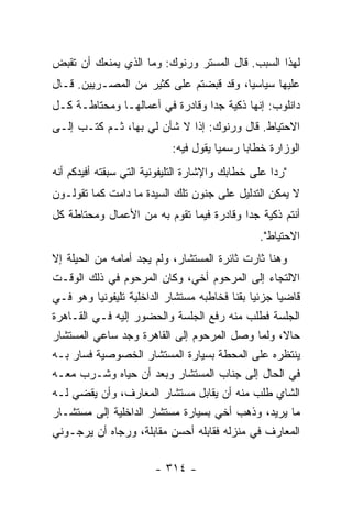 ‫ﻟﻬﺫﺍ ﺍﻟﺴﺒﺏ. ﻗﺎل ﺍﻟﻤﺴﺘﺭ ﻭﺭﻨﻭﻙ: ﻭﻤﺎ ﺍﻟﺫﻱ ﻴﻤﻨﻌﻙ ﺃﻥ ﺘﻘﺒﺽ‬
‫ﻋﻠﻴﻬﺎ ﺴﻴﺎﺴﻴﺎ، ﻭﻗﺩ ﻗﺒﻀﺘﻡ ﻋﻠﻰ ﻜﺜﻴﺭ ﻤﻥ ﺍﻟﻤﺼـﺭﻴﻴﻥ. ﻗـﺎل‬
                                        ‫‪‬‬
‫ﺩﺍﻨﻠﻭﺏ: ﺇﻨﻬﺎ ﺫﻜﻴﺔ ﺠ ‪‬ﺍ ﻭﻗﺎﺩﺭﺓ ﻓﻲ ﺃﻋﻤﺎﻟﻬـﺎ ﻭﻤﺤﺘﺎﻁـﺔ ﻜـل‬
                                 ‫ﺩ‬
‫ﺍﻻﺤﺘﻴﺎﻁ. ﻗﺎل ﻭﺭﻨﻭﻙ: ﺇ ﹰﺍ ﻻ ﺸﺄﻥ ﻟﻲ ﺒﻬﺎ، ﺜـﻡ ﻜﺘـﺏ ﺇﻟـﻰ‬
                             ‫ﺫ‬
                            ‫ﺍﻟﻭﺯﺍﺭﺓ ﺨﻁﺎ ‪‬ﺎ ﺭﺴﻤ ‪‬ﺎ ﻴﻘﻭل ﻓﻴﻪ:‬
                                       ‫ﻴ‬      ‫ﺒ‬
‫"ﺭ ‪‬ﺍ ﻋﻠﻰ ﺨﻁﺎﺒﻙ ﻭﺍﻹﺸﺎﺭﺓ ﺍﻟﺘﻠﻴﻔﻭﻨﻴﺔ ﺍﻟﺘﻲ ﺴﺒﻘﺘﻪ ﺃﻓﻴﺩﻜﻡ ﺃﻨﻪ‬
                                                    ‫ﺩ‬
‫ﻻ ﻴﻤﻜﻥ ﺍﻟﺘﺩﻟﻴل ﻋﻠﻰ ﺠﻨﻭﻥ ﺘﻠﻙ ﺍﻟﺴﻴﺩﺓ ﻤﺎ ﺩﺍﻤﺕ ﻜﻤﺎ ﺘﻘﻭﻟـﻭﻥ‬
‫ﺃﻨﺘﻡ ﺫﻜﻴﺔ ﺠ ‪‬ﺍ ﻭﻗﺎﺩﺭﺓ ﻓﻴﻤﺎ ﺘﻘﻭﻡ ﺒﻪ ﻤﻥ ﺍﻷﻋﻤﺎل ﻭﻤﺤﺘﺎﻁﺔ ﻜل‬
                                          ‫ﺩ‬
                                                 ‫ﺍﻻﺤﺘﻴﺎﻁ".‬
‫ﻭﻫﻨﺎ ﺜﺎﺭﺕ ﺜﺎﺌﺭﺓ ﺍﻟﻤﺴﺘﺸﺎﺭ، ﻭﻟﻡ ﻴﺠﺩ ﺃﻤﺎﻤﻪ ﻤﻥ ﺍﻟﺤﻴﻠﺔ ﺇﻻ‬
‫ﺍﻻﻟﺘﺠﺎﺀ ﺇﻟﻰ ﺍﻟﻤﺭﺤﻭﻡ ﺃﺨﻲ، ﻭﻜﺎﻥ ﺍﻟﻤﺭﺤﻭﻡ ﻓﻲ ﺫﻟﻙ ﺍﻟﻭﻗـﺕ‬
‫ﻗﺎﻀ ‪‬ﺎ ﺠﺯﺌ ‪‬ﺎ ﺒﻘﻨﺎ ﻓﺨﺎﻁﺒﻪ ﻤﺴﺘﺸﺎﺭ ﺍﻟﺩﺍﺨﻠﻴﺔ ﺘﻠﻴﻔﻭﻨ ‪‬ﺎ ﻭﻫﻭ ﻓـﻲ‬
           ‫ﻴ‬                                   ‫ﻴ‬      ‫ﻴ‬
‫ﺍﻟﺠﻠﺴﺔ ﻓﻁﻠﺏ ﻤﻨﻪ ﺭﻓﻊ ﺍﻟﺠﻠﺴﺔ ﻭﺍﻟﺤﻀﻭﺭ ﺇﻟﻴﻪ ﻓـﻲ ﺍﻟﻘـﺎﻫﺭﺓ‬
‫ﺤﺎﻻ، ﻭﻟﻤﺎ ﻭﺼل ﺍﻟﻤﺭﺤﻭﻡ ﺇﻟﻰ ﺍﻟﻘﺎﻫﺭﺓ ﻭﺠﺩ ﺴﺎﻋﻲ ﺍﻟﻤﺴﺘﺸﺎﺭ‬     ‫ﹰ‬
‫ﻴﻨﺘﻅﺭﻩ ﻋﻠﻰ ﺍﻟﻤﺤﻁﺔ ﺒﺴﻴﺎﺭﺓ ﺍﻟﻤﺴﺘﺸﺎﺭ ﺍﻟﺨﺼﻭﺼﻴﺔ ﻓﺴﺎﺭ ﺒـﻪ‬
‫ﻓﻲ ﺍﻟﺤﺎل ﺇﻟﻰ ﺠﻨﺎﺏ ﺍﻟﻤﺴﺘﺸﺎﺭ ﻭﺒﻌﺩ ﺃﻥ ﺤﻴﺎﻩ ﻭﺸـﺭﺏ ﻤﻌـﻪ‬
‫ﺍﻟﺸﺎﻱ ﻁﻠﺏ ﻤﻨﻪ ﺃﻥ ﻴﻘﺎﺒل ﻤﺴﺘﺸﺎﺭ ﺍﻟﻤﻌﺎﺭﻑ، ﻭﺃﻥ ﻴﻘﻀﻲ ﻟـﻪ‬
‫ﻤﺎ ﻴﺭﻴﺩ، ﻭﺫﻫﺏ ﺃﺨﻲ ﺒﺴﻴﺎﺭﺓ ﻤﺴﺘﺸﺎﺭ ﺍﻟﺩﺍﺨﻠﻴﺔ ﺇﻟﻰ ﻤﺴﺘﺸـﺎﺭ‬
‫ﺍﻟﻤﻌﺎﺭﻑ ﻓﻲ ﻤﻨﺯﻟﻪ ﻓﻘﺎﺒﻠﻪ ﺃﺤﺴﻥ ﻤﻘﺎﺒﻠﺔ، ﻭﺭﺠﺎﻩ ﺃﻥ ﻴﺭﺠـﻭﻨﻲ‬

                        ‫- ٤١٣ -‬
 