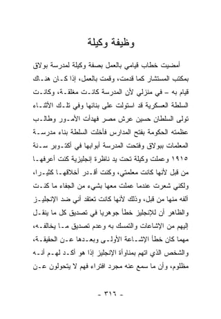 ‫ﻭﻅﻴﻔﺔ ﻭﻜﻴﻠﺔ‬
‫ﺃﻤﻀﻴﺕ ﺨﻁﺎﺏ ﻗﻴﺎﻤﻲ ﺒﺎﻟﻌﻤل ﺒﺼﻔﺔ ﻭﻜﻴﻠﺔ ﻟﻤﺩﺭﺴﺔ ﺒﻭﻻﻕ‬
‫ﺒﻤﻜﺘﺏ ﺍﻟﻤﺴﺘﺸﺎﺭ ﻜﻤﺎ ﻗﺩﻤﺕ، ﻭﻗﻤﺕ ﺒﺎﻟﻌﻤل، ﺇﺫﺍ ﻜـﺎﻥ ﻫﻨـﺎﻙ‬
‫ﻗﻴﺎﻡ ﺒﻪ – ﻓﻲ ﻤﻨﺯﻟﻲ ﻷﻥ ﺍﻟﻤﺩﺭﺴﺔ ﻜﺎﻨـﺕ ﻤﻐﻠﻘـﺔ، ﻭﻜﺎﻨـﺕ‬
‫ﺍﻟﺴﻠﻁﺔ ﺍﻟﻌﺴﻜﺭﻴﺔ ﻗﺩ ﺍﺴﺘﻭﻟﺕ ﻋﻠﻰ ﺒﻨﺎﺌﻬﺎ ﻭﻓﻲ ﺘﻠـﻙ ﺍﻷﺜﻨـﺎﺀ‬
‫ﺘﻭﻟﻰ ﺍﻟﺴﻠﻁﺎﻥ ﺤﺴﻴﻥ ﻋﺭﺵ ﻤﺼﺭ ﻓﻬﺩﺃﺕ ﺍﻷﻤـﻭﺭ ﻭﻁﺎﻟـﺏ‬
‫ﻋﻅﻤﺘﻪ ﺍﻟﺤﻜﻭﻤﺔ ﺒﻔﺘﺢ ﺍﻟﻤﺩﺍﺭﺱ ﻓﺄﺨﻠﺕ ﺍﻟﺴﻠﻁﺔ ﺒﻨﺎﺀ ﻤﺩﺭﺴـﺔ‬
‫ﺍﻟﻤﻌﻠﻤﺎﺕ ﺒﺒﻭﻻﻕ ﻭﻓﺘﺤﺕ ﺍﻟﻤﺩﺭﺴﺔ ﺃﺒﻭﺍﺒﻬﺎ ﻓﻲ ﺃﻜﺘـﻭﺒﺭ ﺴـﻨﺔ‬
‫٥١٩١ ﻭﻋﻤﻠﺕ ﻭﻜﻴﻠﺔ ﺘﺤﺕ ﻴﺩ ﻨﺎﻅﺭﺓ ﺇﻨﺠﻠﻴﺯﻴﺔ ﻜﻨﺕ ﺃﻋﺭﻓﻬـﺎ‬
‫ﻤﻥ ﻗﺒل ﻷﻨﻬﺎ ﻜﺎﻨﺕ ﻤﻌﻠﻤﺘﻲ، ﻭﻜﻨﺕ ﺃﻗـﺩﺭ ﺃﺨﻼﻗﻬـﺎ ﻜﺜﻴـ ‪‬ﺍ،‬
  ‫ﺭ‬
‫ﻭﻟﻜﻨﻲ ﺸﻌﺭﺕ ﻋﻨﺩﻤﺎ ﻋﻤﻠﺕ ﻤﻌﻬﺎ ﺒﺸﻲﺀ ﻤﻥ ﺍﻟﺠﻔﺎﺀ ﻤﺎ ﻜﻨـﺕ‬
‫ﺁﻟﻔﻪ ﻤﻨﻬﺎ ﻤﻥ ﻗﺒل، ﻭﺫﻟﻙ ﻷﻨﻬﺎ ﻜﺎﻨﺕ ﺘﻌﺘﻘﺩ ﺃﻨﻲ ﻀﺩ ﺍﻹﻨﺠﻠﻴـﺯ‬
‫ﻭﺍﻟﻅﺎﻫﺭ ﺃﻥ ﻟﻺﻨﺠﻠﻴﺯ ﺨﻁﺄ ﺠﻭﻫﺭ ‪‬ﺎ ﻓﻲ ﺘﺼﺩﻴﻕ ﻜل ﻤﺎ ﻴﻨﻘـل‬
                      ‫ﻴ‬
‫ﺇﻟﻴﻬﻡ ﻤﻥ ﺍﻹﺸﺎﻋﺎﺕ ﻭﺍﻟﺘﻤﺴﻙ ﺒﻪ ﻭﻋﺩﻡ ﺘﺼﺩﻴﻕ ﻤـﺎ ﻴﺨﺎﻟﻔـﻪ،‬
‫ﻤﻬﻤﺎ ﻜﺎﻥ ﺨﻁﺄ ﺍﻹﺸـﺎﻋﺔ ﺍﻷﻭﻟـﻰ ﻭﺒﻌـﺩﻫﺎ ﻋـﻥ ﺍﻟﺤﻘﻴﻘـﺔ،‬
‫ﻭﺍﻟﺸﺨﺹ ﺍﻟﺫﻱ ﺍﺘﻬﻡ ﺒﻤﻨﺎﻭﺃﺓ ﺍﻹﻨﺠﻠﻴﺯ ﺇﺫﺍ ﻫﻭ ﺃﻜـﺩ ﻟﻬـﻡ ﺃﻨـﻪ‬
‫ﻤﻅﻠﻭﻡ، ﻭﺃﻥ ﻤﺎ ﺴﻤﻊ ﻋﻨﻪ ﻤﺠﺭﺩ ﺍﻓﺘﺭﺍﺀ ﻓﻬﻡ ﻻ ﻴﺘﺤﻭﻟﻭﻥ ﻋـﻥ‬


                      ‫- ٦١٣ -‬
 