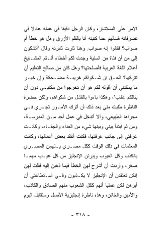 ‫ﺍﻷﻤﺭ ﻋﻠﻰ ﺍﻟﻤﺴﺘﺸﺎﺭ، ﻭﻜﺎﻥ ﺍﻟﺭﺠل ﺩﻗﻴ ﹰﺎ ﻓﻲ ﻋﻤﻠﻪ ﻋﺎﺩﻻ ﻓﻲ‬
   ‫ﹰ‬             ‫ﻘ‬
‫ﺘﺼﺭﻓﺎﺘﻪ ﻓﺴﺄﻟﻬﻡ ﻋﻤﺎ ﻜﺘﺒﺘﻪ ﺃﻨﺎ ﺒﺎﻟﻘﻠﻡ ﺍﻷﺯﺭﻕ ﻭﻫل ﻫﻭ ﺨﻁﺄ ﺃﻡ‬
‫ﺼﻭﺍﺏ؟ ﻓﻘﺎﻟﻭﺍ ﺇﻨﻪ ﺼﻭﺍﺏ. ﻭﻫﻨﺎ ﺜﺎﺭﺕ ﺜﺎﺌﺭﺘﻪ ﻭﻗﺎل "ﺃﺘﺸﻜﻭﻥ‬
‫ﺇﻟﻲ ﻤﻥ ﺃﻥ ﻓﺘﺎﺓ ﻤﻥ ﺍﻟﺴﻨﻴﺔ ﻭﺠﺩﺕ ﻟﻜﻡ ﺃﺨﻁﺎﺀ ﺃﻨـﺘﻡ ﺍﻟﻤﺸـﺎﻴﺦ‬
                                                   ‫‪‬‬
‫ﺃﻋﻼﻡ ﺍﻟﻠﻐﺔ ﺍﻟﻌﺭﺒﻴﺔ ﻓﺄﺼﻠﺤﺘﻬﺎ؟ ﻭﻫل ﻜﺎﻥ ﻤﻥ ﺼﺎﻟﺢ ﺍﻟﺘﻌﻠﻴﻡ ﺃﻥ‬
‫ﺘﺘﺭﻜﻬﺎ؟ ﺍﻟﺤـﻕ ﺇﻥ ﺸـﻜﻭﺍﻜﻡ ﻏﺭﻴﺒـﺔ ﻤﻀـﺤﻜﺔ ﻭﺇﻥ ﺨﻴـﺭ‬
‫ﻤﺎ ﻴﻤﻜﻨﻨﻲ ﺃﻥ ﺃﻗﻭﻟﻪ ﻟﻜﻡ ﻫﻭ ﺃﻥ ﺘﺨﺭﺠﻭﺍ ﻤﻥ ﻤﻜﺘﺒـﻲ ﺩﻭﻥ ﺃﻥ‬
‫ﻴﻨﺎﻟﻜﻡ ﻋﻘﺎﺏ"، ﻭﻫﻜﺫﺍ ﺒﺎﺀﻭﺍ ﺒﺎﻟﻔﺸل ﻤﻥ ﺸﻜﻭﺍﻫﻡ، ﻭﻟﻜﻥ ﺤﻀﺭﺓ‬
‫ﺍﻟﻨﺎﻅﺭﺓ ﻁﻠﺒﺕ ﻤﻨﻲ ﺒﻌﺩ ﺫﻟﻙ ﺃﻥ ﺃﺘﺭﻙ ﺍﻷﻤـﻭﺭ ﺘﺠـﺭﻱ ﻓـﻲ‬
‫ﻤﺠﺭﺍﻫﺎ ﺍﻟﻁﺒﻴﻌﻲ، ﻭﺃﻻ ﺃﺘﺩﺨل ﻓﻲ ﻋﻤل ﺃﺤﺩ ﻤـﻥ ﺍﻟﻤﺩﺭﺴـﺔ،‬
‫ﻭﻤﻥ ﺜﻡ ﺍﺒﺘﺩﺃ ﺒﻴﻨﻲ ﻭﺒﻴﻨﻬﺎ ﺸﻲﺀ ﻤﻥ ﺍﻟﻌﺩﺍﺀ ﻭﺍﻟﺠﻔـﺎﺀ، ﻭﻜﺎﻨـﺕ‬
‫ﻏﺭﻓﺘﻲ ﺇﻟﻰ ﺠﺎﻨﺏ ﻏﺭﻓﺘﻬﺎ، ﻓﻜﻨﺕ ﺃﻨﺘﻘﺩ ﺒﻌﺽ ﺃﻋﻤﺎﻟﻬﺎ، ﻭﻜﺎﻨﺕ‬
‫ﺍﻟﻤﻌﻠﻤﺎﺕ ﻓﻲ ﺫﻟﻙ ﺍﻟﻭﻗﺕ ﻜﻜل ﻤﺼـﺭﻱ ﻴـﺘﻬﻤﻥ ﺍﻟﻤﺼـﺭﻱ‬
‫ﺒﺎﻟﻜﺫﺏ ﻭﻜل ﺍﻟﻌﻴﻭﺏ ﻭﻴﺒﺭﺌﻥ ﺍﻹﻨﺠﻠﻴﺯ ﻤﻥ ﻜل ﻋﻴـﺏ ﻤﻬﻤـﺎ‬
‫ﺼﻐﺭ، ﻭﺃﺭﺩﺕ ﺃﻥ ﺃﺸﺭﺡ ﻟﻬﻥ ﺍﻟﺨﻁﺄ ﻓﻴﻤﺎ ﺫﻫﺒﻥ ﺇﻟﻴﻪ ﻓﻘﻠﺕ ﻟﻬﻥ‬
‫ﺇﻨﻜﻥ ﺘﻌﺘﻘﺩﻥ ﺃﻥ ﺍﻹﻨﺠﻠﻴﺯ ﻻ ﻴﻜـﺫﺒﻭﻥ ﻭﻓـﻲ ﺍﺴـﺘﻁﺎﻋﺘﻲ ﺃﻥ‬
‫ﺃﺒﺭﻫﻥ ﻟﻜﻥ ﻋﻤﻠ ‪‬ﺎ ﺃﻨﻬﻡ ﻜﻜل ﺍﻟﺸﻌﻭﺏ ﻤﻨﻬﻡ ﺍﻟﺼﺎﺩﻕ ﻭﺍﻟﻜﺎﺫﺏ،‬
                                      ‫ﻴ‬
‫ﻭﺍﻷﻤﻴﻥ ﻭﺍﻟﺨﺎﺌﻥ، ﻭﻫﺫﻩ ﻨﺎﻅﺭﺓ ﺇﻨﺠﻠﻴﺯﻴﺔ ﺍﻷﺼل ﻭﺴﺘﻘﺎﺒل ﺍﻟﻴﻭﻡ‬


                      ‫- ٨١٣ -‬
 