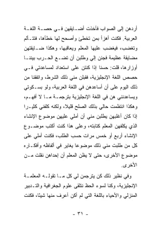 ‫ﺃﺭﺩﻫﻥ ﺇﻟﻰ ﺍﻟﺼﻭﺍﺏ ﻓﺄﺨﺫﺕ ﺃﻀـﺎﻴﻘﻬﻥ ﻓـﻲ ﺤﺼـﺔ ﺍﻟﻠﻐـﺔ‬
‫ﺍﻟﻌﺭﺒﻴﺔ. ﻓﻜﻨﺕ ﺃﻫﺯﺃ ﺒﻤﻥ ﺘﺨﻁﺊ ﻭﺃﺼﺤﺢ ﻟﻬﺎ ﺨﻁﺄﻫﺎ، ﻓﺘﺘـﺄﻟﻡ‬
‫ﻭﺘﻐﻀﺏ، ﻓﻴﻐﻀﺏ ﻋﻠﻴﻬﺎ ﺍﻟﻤﻌﻠﻡ ﻭﻴﻌﺎﻗﺒﻬﺎ، ﻭﻫﻜﺫﺍ ﻀـﺎﻴﻘﺘﻬﻥ‬
‫ﻤﻀﺎﻴﻘﺔ ﻋﻅﻴﻤﺔ ﻓﺠﺌﻥ ﺇﻟﻲ ﻭﻁﻠﺒﻥ ﺃﻥ ﺘﻀـﻊ ﺍﻟﺤـﺭﺏ ﺒﻴﻨﻨـﺎ‬
                            ‫‪‬‬
‫ﺃﻭﺯﺍﺭﻫﺎ، ﻗﻠﺕ: ﺤﺴ ﹰﺎ ﺇﺫﺍ ﻜﻨﺘﻥ ﻋﻠﻰ ﺍﺴﺘﻌﺩﺍﺩ ﻟﻤﺴﺎﻋﺩﺘﻲ ﻓـﻲ‬
                                   ‫ﻨ‬
‫ﺤﺼﺹ ﺍﻟﻠﻐﺔ ﺍﻹﻨﺠﻠﻴﺯﻴﺔ، ﻓﻘﺒﻠﻥ ﻤﻨﻲ ﺫﻟﻙ ﺍﻟﺸﺭﻁ، ﻭﺍﺘﻔﻘﻨﺎ ﻤﻥ‬
‫ﺫﻟﻙ ﺍﻟﻴﻭﻡ ﻋﻠﻰ ﺃﻥ ﺃﺴﺎﻋﺩﻫﻥ ﻓﻲ ﺍﻟﻠﻐﺔ ﺍﻟﻌﺭﺒﻴﺔ، ﻭﻟﻭ ﺒﺴـﻜﻭﺘﻲ‬
‫ﻭﻴﺴﺎﻋﺩﻨﻨﻲ ﻫﻥ ﻓﻲ ﺍﻟﻠﻐﺔ ﺍﻹﻨﺠﻠﻴﺯﻴﺔ ﺒﺘﺭﺠﻤـﺔ ﻤـﺎ ﻻ ﺃﻓﻬـﻡ،‬
‫ﻭﻫﻜﺫﺍ ﺍﻨﺘﻅﻤﺕ ﺤﺎﻟﻲ ﺒﺫﻟﻙ ﺍﻟﺼﻠﺢ ﻗﻠﻴﻼ، ﻭﻟﻜﻨﻪ ﻜﻠﻔﻨﻲ ﻜﺜﻴـ ‪‬ﺍ‬
 ‫ﺭ‬                   ‫ﹰ‬
‫ﺇﺫﺍ ﻜﺎﻥ ﺃﻏﻠﺒﻬﻥ ﻴﻁﻠﺒﻥ ﻤﻨﻲ ﺃﻥ ﺃﻤﻠﻲ ﻋﻠﻴﻬﻥ ﻤﻭﻀﻭﻉ ﺍﻹﻨﺸﺎﺀ‬
‫ﺍﻟﺫﻱ ﻴﻜﻠﻔﻬﻥ ﺍﻟﻤﻌﻠﻡ ﻜﺘﺎﺒﺘﻪ، ﻭﻋﻠﻰ ﻫﺫﺍ ﻜﻨﺕ ﺃﻜﺘﺏ ﻤﻭﻀـﻭﻉ‬
‫ﺍﻹﻨﺸﺎﺀ ﺃﺭﺒﻊ ﺃﻭ ﺨﻤﺱ ﻤﺭﺍﺕ ﺤﺴﺏ ﺍﻟﻁﻠﺏ، ﻓﻜﻨﺕ ﺃﻤﻠﻲ ﻋﻠﻰ‬
‫ﻜل ﻤﻥ ﻁﻠﺒﺕ ﻤﻨﻲ ﺫﻟﻙ ﻤﻭﻀﻭ ‪‬ﺎ ﻴﻐﺎﻴﺭ ﻓﻲ ﺃﻟﻔﺎﻅﻪ ﻭﺃﻓﻜـﺎﺭﻩ‬
                          ‫ﻋ‬
‫ﻤﻭﻀﻭﻉ ﺍﻷﺨﺭﻯ، ﺤﺘﻰ ﻻ ﻴﻅﻥ ﺍﻟﻤﻌﻠﻡ ﺃﻥ ﺇﺤﺩﺍﻫﻥ ﻨﻘﻠﺕ ﻤـﻥ‬
                                                ‫ﺍﻷﺨﺭﻯ.‬
‫ﻭﻓﻲ ﻨﻅﻴﺭ ﺫﻟﻙ ﻜﻥ ﻴﺘﺭﺠﻤﻥ ﻟﻲ ﻜل ﻤـﺎ ﺘﻘﻭﻟـﻪ ﺍﻟﻤﻌﻠﻤـﺔ‬
‫ﺍﻹﻨﺠﻠﻴﺯﻴﺔ، ﻭﻜﻨﺎ ﻟﺴﻭﺀ ﺍﻟﺤﻅ ﻨﺘﻠﻘﻰ ﻋﻠﻭﻡ ﺍﻟﺠﻐﺭﺍﻓﻴﺔ ﻭﺍﻟﺘـﺩﺒﻴﺭ‬
‫ﺍﻟﻤﻨﺯﻟﻲ ﻭﺍﻷﺤﻴﺎﺀ ﺒﺎﻟﻠﻐﺔ ﺍﻟﺘﻲ ﻟﻡ ﺃﻜﻥ ﺃﻋﺭﻑ ﻤﻨﻬﺎ ﺸﻴ ًﺎ، ﻓﻜﻨﺕ‬
       ‫ﺌ‬


                        ‫- ١٣ -‬
 