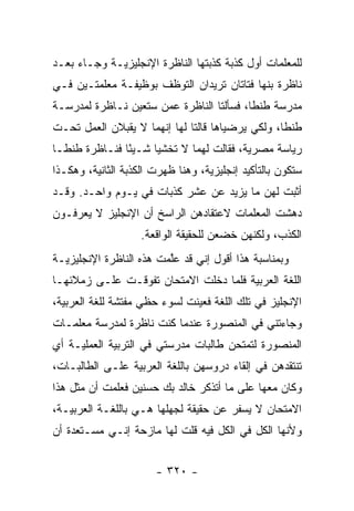 ‫ﻟﻠﻤﻌﻠﻤﺎﺕ ﺃﻭل ﻜﺫﺒﺔ ﻜﺫﺒﺘﻬﺎ ﺍﻟﻨﺎﻅﺭﺓ ﺍﻹﻨﺠﻠﻴﺯﻴـﺔ ﻭﺠـﺎﺀ ﺒﻌـﺩ‬
‫ﻨﺎﻅﺭﺓ ﺒﻨﻬﺎ ﻓﺘﺎﺘﺎﻥ ﺘﺭﻴﺩﺍﻥ ﺍﻟﺘﻭﻅﻑ ﺒﻭﻅﻴﻔـﺔ ﻤﻌﻠﻤﺘـﻴﻥ ﻓـﻲ‬
‫ﻤﺩﺭﺴﺔ ﻁﻨﻁﺎ، ﻓﺴﺄﻟﺘﺎ ﺍﻟﻨﺎﻅﺭﺓ ﻋﻤﻥ ﺴﺘﻌﻴﻥ ﻨـﺎﻅﺭﺓ ﻟﻤﺩﺭﺴـﺔ‬
‫ﻁﻨﻁﺎ، ﻭﻟﻜﻲ ﻴﺭﻀﻴﺎﻫﺎ ﻗﺎﻟﺘﺎ ﻟﻬﺎ ﺇﻨﻬﻤﺎ ﻻ ﻴﻘﺒﻼﻥ ﺍﻟﻌﻤل ﺘﺤـﺕ‬
‫ﺭﻴﺎﺴﺔ ﻤﺼﺭﻴﺔ، ﻓﻘﺎﻟﺕ ﻟﻬﻤﺎ ﻻ ﺘﺨﺸﻴﺎ ﺸـﻴ ًﺎ ﻓﻨـﺎﻅﺭﺓ ﻁﻨﻁـﺎ‬
               ‫ﺌ‬
‫ﺴﺘﻜﻭﻥ ﺒﺎﻟﺘﺄﻜﻴﺩ ﺇﻨﺠﻠﻴﺯﻴﺔ، ﻭﻫﻨﺎ ﻅﻬﺭﺕ ﺍﻟﻜﺫﺒﺔ ﺍﻟﺜﺎﻨﻴﺔ، ﻭﻫﻜـﺫﺍ‬
‫ﺃﺜﺒﺕ ﻟﻬﻥ ﻤﺎ ﻴﺯﻴﺩ ﻋﻥ ﻋﺸﺭ ﻜﺫﺒﺎﺕ ﻓﻲ ﻴـﻭﻡ ﻭﺍﺤـﺩ. ﻭﻗـﺩ‬
‫ﺩﻫﺸﺕ ﺍﻟﻤﻌﻠﻤﺎﺕ ﻻﻋﺘﻘﺎﺩﻫﻥ ﺍﻟﺭﺍﺴﺦ ﺃﻥ ﺍﻹﻨﺠﻠﻴﺯ ﻻ ﻴﻌﺭﻓـﻭﻥ‬
                    ‫ﺍﻟﻜﺫﺏ، ﻭﻟﻜﻨﻬﻥ ﺨﻀﻌﻥ ﻟﻠﺤﻘﻴﻘﺔ ﺍﻟﻭﺍﻗﻌﺔ.‬
‫ﻭﺒﻤﻨﺎﺴﺒﺔ ﻫﺫﺍ ﺃﻗﻭل ﺇﻨﻲ ﻗﺩ ﻋﱠﻤﺕ ﻫﺫﻩ ﺍﻟﻨﺎﻅﺭﺓ ﺍﻹﻨﺠﻠﻴﺯﻴـﺔ‬
                         ‫ﻠ‬
‫ﺍﻟﻠﻐﺔ ﺍﻟﻌﺭﺒﻴﺔ ﻓﻠﻤﺎ ﺩﺨﻠﺕ ﺍﻻﻤﺘﺤﺎﻥ ﺘﻔﻭﻗـﺕ ﻋﻠـﻰ ﺯﻤﻼﺌﻬـﺎ‬
‫ﺍﻹﻨﺠﻠﻴﺯ ﻓﻲ ﺘﻠﻙ ﺍﻟﻠﻐﺔ ﻓﻌﻴﻨﺕ ﻟﺴﻭﺀ ﺤﻅﻲ ﻤﻔﺘﺸﺔ ﻟﻠﻐﺔ ﺍﻟﻌﺭﺒﻴﺔ،‬
‫ﻭﺠﺎﺀﺘﻨﻲ ﻓﻲ ﺍﻟﻤﻨﺼﻭﺭﺓ ﻋﻨﺩﻤﺎ ﻜﻨﺕ ﻨﺎﻅﺭﺓ ﻟﻤﺩﺭﺴﺔ ﻤﻌﻠﻤـﺎﺕ‬
‫ﺍﻟﻤﻨﺼﻭﺭﺓ ﻟﺘﻤﺘﺤﻥ ﻁﺎﻟﺒﺎﺕ ﻤﺩﺭﺴﺘﻲ ﻓﻲ ﺍﻟﺘﺭﺒﻴﺔ ﺍﻟﻌﻤﻠﻴـﺔ ﺃﻱ‬
‫ﺘﻨﺘﻘﺩﻫﻥ ﻓﻲ ﺇﻟﻘﺎﺀ ﺩﺭﻭﺴﻬﻥ ﺒﺎﻟﻠﻐﺔ ﺍﻟﻌﺭﺒﻴﺔ ﻋﻠـﻰ ﺍﻟﻁﺎﻟﺒـﺎﺕ،‬
‫ﻭﻜﺎﻥ ﻤﻌﻬﺎ ﻋﻠﻰ ﻤﺎ ﺃﺘﺫﻜﺭ ﺨﺎﻟﺩ ﺒﻙ ﺤﺴﻨﻴﻥ ﻓﻌﻠﻤﺕ ﺃﻥ ﻤﺜل ﻫﺫﺍ‬
‫ﺍﻻﻤﺘﺤﺎﻥ ﻻ ﻴﺴﻔﺭ ﻋﻥ ﺤﻘﻴﻘﺔ ﻟﺠﻬﻠﻬﺎ ﻫـﻲ ﺒﺎﻟﻠﻐـﺔ ﺍﻟﻌﺭﺒﻴـﺔ،‬
‫ﻭﻷﻨﻬﺎ ﺍﻟﻜل ﻓﻲ ﺍﻟﻜل ﻓﻴﻪ ﻗﻠﺕ ﻟﻬﺎ ﻤﺎﺯﺤﺔ ﺇﻨـﻲ ﻤﺴـﺘﻌﺩﺓ ﺃﻥ‬


                       ‫- ٠٢٣ -‬
 