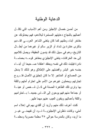 ‫ﺍﻟﺩﻋﺎﻴﺔ ﺍﻟﻭﻁﻨﻴﺔ‬
‫ﻤﻥ ﺃﺤﺴﻥ ﺨﺼﺎل ﺍﻹﻨﺠﻠﻴﺯ ﻭﻤﻥ ﺃﻫﻡ ﺍﻷﺴﺒﺎﺏ ﺍﻟﺘﻲ ﺘﻜﻠـل‬
‫ﺃﻋﻤﺎﻟﻬﻡ ﺒﺎﻟﻨﺠﺎﺡ ﺩﻋﺎﻴﺘﻬﻡ ﺍﻟﻤﺴﺘﻤﺭﺓ ﻟﺒﻼﺩﻫﻡ، ﻓﻬﻡ ﻴﺤﺩﺜﻭﻨﻙ ﻋﻥ‬
‫ﻤﻔﺎﺨﺭ ﺃﺒﻨﺎﺀ ﻭﻁﻨﻬﻡ ﻜﻤﺎ ﻜﺎﻥ ﻴﺘﻐﻨﻰ ﺍﻟﺸﺎﻋﺭ ﺍﻟﻌﺭﺒـﻲ ﺍﻟﻘـﺩﻴﻡ‬
‫ﺒﺫﻜﺭﻯ ﻋﻨﺘﺭﺓ ﺒﻥ ﺸﺩﺍﺩ ﺃﻭ ﺍﻟﺯﻴﺭ ﺴﺎﻟﻡ ﺃﻭ ﻏﻴﺭﻫﻤﺎ ﻤﻥ ﺃﺒﻁـﺎل‬
‫ﺍﻟﺘﺎﺭﻴﺦ، ﻭﻫﻡ ﻓﻲ ﺴﺒﻴل ﺫﻟﻙ ﻗﺩ ﻴﻨﺴﻭﻥ ﺍﻟﺤﻘﻴﻘﺔ، ﻭﻴﺼل ﻜﻼﻤﻬﻡ‬
‫ﺇﻟﻰ ﺤﺩ ﺍﻟﺨﺭﺍﻓﺎﺕ، ﻴﺘﻐﻨﻰ ﺍﻹﻨﺠﻠﻴﺯﻱ ﺒﻤﻔﺎﺨﺭ ﻗﻭﻤـﻪ ﺒﺤﻤﺎﺴـﺔ‬
‫ﻨﺎﺩﺭﺓ ﻓﻴﺜﺒﺕ ﺫﻟﻙ ﻓﻲ ﻨﻔﺴﻪ ﻭﻴﻌﺘﻘﺩ ﺍﻋﺘﻘﺎ ‪‬ﺍ ﺼـﺤﻴ ‪‬ﺎ ﺃﻥ ﺃﺒﻨـﺎﺀ‬
           ‫ﺤ‬       ‫ﺩ‬
‫ﺠﻨﺴﻪ ﺨﻴﺭ ﺍﻟﺒﺸﺭ ﻭﺃﻓﻀﻠﻬﻡ ﻋﻠﻰ ﺍﻹﻁﻼﻕ ﻭﻫﻭ ﻟﺫﻟﻙ ﻻ ﻴﺩﺨل‬
‫ﻤﻥ ﺍﻟﻤﺼﺎﻨﻊ ﺃﻭ ﺍﻟﻤﺘﺎﺠﺭ ﺇﻻ ﻤﺎ ﻜﺎﻥ ﺇﻨﺠﻠﻴﺯﻱ ﺍﻷﺼل ﻓﺘـﺭﻭﺝ‬
‫ﺘﺠﺎﺭﺘﻬﻡ ﻭﻴﺤﻤﻠﻭﻥ ﻏﻴﺭﻫﻡ ﻤﻥ ﺍﻷﻤﻡ ﻋﻠﻰ ﺍﺤﺘﺭﺍﻡ ﺃﻤﺘﻬﻡ ﻭﺍﻟﺜﻘﺔ‬
‫ﺒﻬﺎ ﻭﺘﺭﻯ ﺘﻠﻙ ﺍﻟﻅﺎﻫﺭﺓ ﺍﻟﺤﺴﻨﺔ ﻓﻲ ﻜـل ﺸـﺨﺹ ﺃﻭ ﻫﻴﺌـﺔ‬
‫ﺃﻭ ﺠﻤﺎﻋﺔ ﻤﻨﻬﻡ ﻓﻬﻡ ﻴﻭﺤﻭﻥ ﺇﻟﻰ ﺍﻟﻨـﺎﺱ ﺠﻤﻴ ‪‬ـﺎ ﺒـﺎﺤﺘﺭﺍﻤﻬﻡ‬
             ‫ﻌ‬
             ‫ﻭﺍﻟﺜﻘﺔ ﺒﺄﻋﻤﺎﻟﻬﻡ ﻭﻴﻨﻔﻭﻥ ﺍﻟﻌﻴﺏ ﻋﻨﻬﻡ ﻤﻬﻤﺎ ﻅﻬﺭ.‬
‫ﻜﻨﺕ ﺃﻋﺭﻑ ﺫﻟﻙ ﻤﻨﻬﻡ ﻭﺃﺭﻴﺩ ﺃﻥ ﺃﻗﺘﺩﻱ ﺒﻬﻡ ﻓﻲ ﺇﻋﻼﺀ ﺍﺴﻡ‬
‫ﺃﻤﺘﻲ، ﻭﻜﺎﻨﺕ ﻨﺎﻅﺭﺘﻲ ﺍﻹﻨﺠﻠﻴﺯﻴـﺔ ﺘـﻭﺩ ﺃﻥ ﺘﻔﻬﻤﻨـﻲ ﻏﻴـﺭ‬
‫ﻤﺎ ﺃﺭﻴﺩ، ﻭﻜﺎﻥ ﺒﺎﻟﻤﺩﺭﺴﺔ ﺤﻭﺍﻟﻲ ٥٣ ﻤﻌﻠﻤﺔ ﻤﺼﺭﻴﺔ ﻭﻤﻌﻠﻤـﺔ‬


                       ‫- ٢٢٣ -‬
 