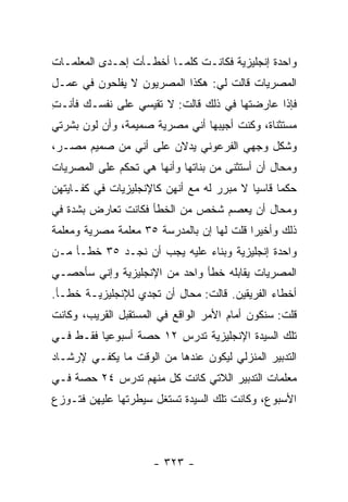 ‫ﻭﺍﺤﺩﺓ ﺇﻨﺠﻠﻴﺯﻴﺔ ﻓﻜﺎﻨـﺕ ﻜﻠﻤـﺎ ﺃﺨﻁـﺄﺕ ﺇﺤـﺩﻯ ﺍﻟﻤﻌﻠﻤـﺎﺕ‬
‫ﺍﻟﻤﺼﺭﻴﺎﺕ ﻗﺎﻟﺕ ﻟﻲ: ﻫﻜﺫﺍ ﺍﻟﻤﺼﺭﻴﻭﻥ ﻻ ﻴﻔﻠﺤﻭﻥ ﻓﻲ ﻋﻤـل‬
‫ﻓﺈﺫﺍ ﻋﺎﺭﻀﺘﻬﺎ ﻓﻲ ﺫﻟﻙ ﻗﺎﻟﺕ: ﻻ ﺘﻘﻴﺴﻲ ﻋﻠﻰ ﻨﻔﺴـﻙ ﻓﺄﻨـﺕ‬
‫ِ‬
‫ﻤﺴﺘﺜﻨﺎﺓ، ﻭﻜﻨﺕ ﺃﺠﻴﺒﻬﺎ ﺃﻨﻲ ﻤﺼﺭﻴﺔ ﺼﻤﻴﻤﺔ، ﻭﺃﻥ ﻟﻭﻥ ﺒﺸﺭﺘﻲ‬
‫ﻭﺸﻜل ﻭﺠﻬﻲ ﺍﻟﻔﺭﻋﻭﻨﻲ ﻴﺩﻻﻥ ﻋﻠﻰ ﺃﻨﻲ ﻤﻥ ﺼﻤﻴﻡ ﻤﺼـﺭ،‬
‫ﻭﻤﺤﺎل ﺃﻥ ﺃﺴﺘﺜﻨﻰ ﻤﻥ ﺒﻨﺎﺘﻬﺎ ﻭﺃﻨﻬﺎ ﻫﻲ ﺘﺤﻜﻡ ﻋﻠﻰ ﺍﻟﻤﺼﺭﻴﺎﺕ‬
‫ﺤﻜ ‪‬ﺎ ﻗﺎﺴﻴﺎ ﻻ ﻤﺒﺭﺭ ﻟﻪ ﻤﻊ ﺃﻨﻬﻥ ﻜﺎﻹﻨﺠﻠﻴﺯﻴﺎﺕ ﻓﻲ ﻜﻔـﺎﻴﺘﻬﻥ‬
                                           ‫‪‬‬     ‫ﻤ‬
‫ﻭﻤﺤﺎل ﺃﻥ ﻴﻌﺼﻡ ﺸﺨﺹ ﻤﻥ ﺍﻟﺨﻁﺄ ﻓﻜﺎﻨﺕ ﺘﻌﺎﺭﺽ ﺒﺸﺩﺓ ﻓﻲ‬
‫ﺫﻟﻙ ﻭﺃﺨﻴ ‪‬ﺍ ﻗﻠﺕ ﻟﻬﺎ ﺇﻥ ﺒﺎﻟﻤﺩﺭﺴﺔ ٥٣ ﻤﻌﻠﻤﺔ ﻤﺼﺭﻴﺔ ﻭﻤﻌﻠﻤﺔ‬
                                           ‫ﺭ‬
‫ﻭﺍﺤﺩﺓ ﺇﻨﺠﻠﻴﺯﻴﺔ ﻭﺒﻨﺎﺀ ﻋﻠﻴﻪ ﻴﺠﺏ ﺃﻥ ﻨﺠـﺩ ٥٣ ﺨﻁـﺄ ﻤـﻥ‬
‫ﺍﻟﻤﺼﺭﻴﺎﺕ ﻴﻘﺎﺒﻠﻪ ﺨﻁﺄ ﻭﺍﺤﺩ ﻤﻥ ﺍﻹﻨﺠﻠﻴﺯﻴﺔ ﻭﺇﻨﻲ ﺴﺄﺤﺼـﻲ‬
‫ﺃﺨﻁﺎﺀ ﺍﻟﻔﺭﻴﻘﻴﻥ. ﻗﺎﻟﺕ: ﻤﺤﺎل ﺃﻥ ﺘﺠﺩﻱ ﻟﻺﻨﺠﻠﻴﺯﻴـﺔ ﺨﻁـﺄ.‬
‫ﻗﻠﺕ: ﺴﻨﻜﻭﻥ ﺃﻤﺎﻡ ﺍﻷﻤﺭ ﺍﻟﻭﺍﻗﻊ ﻓﻲ ﺍﻟﻤﺴﺘﻘﺒل ﺍﻟﻘﺭﻴﺏ، ﻭﻜﺎﻨﺕ‬
‫ﺘﻠﻙ ﺍﻟﺴﻴﺩﺓ ﺍﻹﻨﺠﻠﻴﺯﻴﺔ ﺘﺩﺭﺱ ٢١ ﺤﺼﺔ ﺃﺴﺒﻭﻋ ‪‬ﺎ ﻓﻘـﻁ ﻓـﻲ‬
          ‫ﻴ‬
‫ﺍﻟﺘﺩﺒﻴﺭ ﺍﻟﻤﻨﺯﻟﻲ ﻟﻴﻜﻭﻥ ﻋﻨﺩﻫﺎ ﻤﻥ ﺍﻟﻭﻗﺕ ﻤﺎ ﻴﻜﻔـﻲ ﻹﺭﺸـﺎﺩ‬
‫ﻤﻌﻠﻤﺎﺕ ﺍﻟﺘﺩﺒﻴﺭ ﺍﻟﻼﺘﻲ ﻜﺎﻨﺕ ﻜل ﻤﻨﻬﻡ ﺘﺩﺭﺱ ٤٢ ﺤﺼﺔ ﻓـﻲ‬
‫ﺍﻷﺴﺒﻭﻉ، ﻭﻜﺎﻨﺕ ﺘﻠﻙ ﺍﻟﺴﻴﺩﺓ ﺘﺴﺘﻐل ﺴﻴﻁﺭﺘﻬﺎ ﻋﻠﻴﻬﻥ ﻓﺘـﻭﺯﻉ‬




                     ‫- ٣٢٣ -‬
 