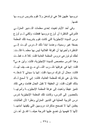 ‫ﺩﺭﻭﺴﻬﺎ ﻋﻠﻴﻬﻥ ﻓﻼ ﻫﻲ ﺘﺭﺸﺩﻫﻥ ﻭﻻ ﺘﻘﻭﻡ ﺒﺘﺩﺭﻴﺱ ﺩﺭﻭﺴـﻬﺎ‬
                                                   ‫ﻨﻔﺴﻬﺎ.‬
‫ﻭﻓﻲ ﺃﺤﺩ ﺍﻷﻴﺎﻡ ﺘﻐﻴﺒﺕ ﺇﺤﺩﻯ ﻤﻌﻠﻤﺎﺕ ﺍﻟﺘـﺩﺒﻴﺭ ﺍﻟﻤﻨﺯﻟـﻲ‬
‫ﻓﺄﻤﺭﺘﻨﻲ ﺍﻟﻨﺎﻅﺭﺓ ﺃﻥ ﺃﻭﺯﻉ ﺩﺭﻭﺴﻬﺎ ﻓﻔﻌﻠﺕ، ﻭﻟﻜﻨﻲ ﻟـﻡ ﺃﻭﺯﻉ‬
‫ﺩﺭﺱ ﺍﻟﺴﻴﺩﺓ ﺍﻹﻨﺠﻠﻴﺯﻴﺔ ﺍﻟﺘﻲ ﻜﺎﻨﺕ ﺘﻘﻭﻡ ﺒﺘﺩﺭﻴﺴﻪ ﺘﻠﻙ ﺍﻟﻤﻌﻠﻤﺔ‬
‫ﺒﺼﻔﺔ ﻏﻴﺭ ﺭﺴﻤﻴﺔ، ﻭﻋﻨﺩﻤﺎ ﺍﺒﺘﺩﺃ ﺫﻟﻙ ﺍﻟـﺩﺭﺱ ﺃﺘﻴـﺕ ﺇﻟـﻰ‬
‫ﺍﻟﻨﺎﻅﺭﺓ ﻭﺃﺨﺒﺭﺘﻬﺎ ﺃﻥ ﺍﻟﻔﺭﻗﺔ ﺍﻟﻔﻼﻨﻴﺔ ﻟﻴﺱ ﺒﻬﺎ ﻤﻌﻠﻤـﺔ ﻗﺎﻟـﺕ:‬
‫ﻟﻌﻠﻙ ﻟﻡ ﺘﻭﺯﻋﻲ ﺩﺭﻭﺱ ﺍﻟﻤﻌﻠﻤﺔ ﺍﻟﻐﺎﺌﺒﺔ ﻗﻠﺕ: ﻜﻼ ﻗـﺩ ﻓﻌﻠـﺕ‬
‫ﻭﻫﺫﺍ ﺍﻟﺩﺭﺱ ﻤﺨﺼﺹ ﻟﻠﺴﻴﺩﺓ ﺍﻹﻨﺠﻠﻴﺯﻴﺔ، ﻗﺎﻟﺕ: ﻭﺃﻴﻥ ﻫـﻲ؟‬
‫ﻗﻠﺕ: ﺇﻨﻬﺎ ﻓﻲ ﻏﺭﻓﺘﻬﺎ ﺘﺸـﺭﺏ ﺍﻟﺸـﺎﻱ ﻤـﻊ ﻀـﻴﻑ ﻟﻬـﺎ،‬
‫ﻗﺎﻟﺕ: ﻤﺤﺎل ﺃﻥ ﺘﺘﺭﻙ ﺩﺭﺴﻬﺎ، ﻗﻠﺕ: ﺇﻨﻬﺎ ﻴﺎ ﺴﻴﺩﺘﻲ ﻻ ﺘﺩﺨﻠـﻪ‬
‫ﺒﺘﺎ ﹰﺎ ﺒل ﻫﻲ ﺘﺘﺭﻜﻪ ﻟﻠﻤﻌﻠﻤﺔ ﺍﻟﻐﺎﺌﺒﺔ، ﻗﺎﻟﺕ: ﺇﻨﻲ ﻻ ﺃﺴﻤﺢ ﻟـﻙ‬
‫ِ‬                                                  ‫ﺘ‬
‫ﺒﺫﻟﻙ ﺍﻟﻘﻭل، ﻗﻠﺕ: ﺇﻥ ﺍﻟﺤﻘﻴﻘﺔ ﻻ ﺘﻘﺒل ﺍﻟﺠﺩل ﻓﻘﺎﻤﺕ ﻭﻫﻲ ﺘﻜﺎﺩ‬
‫ﺘﺘﻤﻴﺯ ﻏﻴ ﹰﺎ ﻭﺫﻫﺒﺕ ﺇﻟﻰ ﻏﺭﻓﺔ ﺍﻟﻤﻌﻠﻤﺔ ﺍﻹﻨﺠﻠﻴﺯﻴـﺔ ﻭﺃﻤﺭﺘﻬـﺎ‬
                                            ‫ﻅ‬
‫ﺒﺎﻟﺤﻀﻭﺭ ﺇﻟﻰ ﺍﻟﺩﺭﺱ، ﻭﻜﺎﻨﺕ ﺘﻠﻙ ﺍﻟﻤﻌﻠﻤﺔ ﺍﻹﻨﺠﻠﻴﺯﻴﺔ ﺘﺩﺭﺱ‬
‫ﺩﺭﺱ ﺍﻟﺘﺭﺒﻴﺔ ﺍﻟﻌﻤﻠﻴﺔ ﻓﻲ ﺍﻟﺘﺩﺒﻴﺭ ﺍﻟﻤﻨﺯﻟﻲ ﻭﻨﻅ ‪‬ﺍ ﻷﻥ ﺍﻟﻁﺎﻟﺒﺎﺕ‬
             ‫ﺭ‬
‫ﻴﻌﻠﻤﻥ ﺃﻨﻬﺎ ﻻ ﺘﺼﺤﺢ ﻤﺫﻜﺭﺍﺕ ﺩﺭﻭﺴﻬﻥ ﺍﻟﺘﻲ ﻴﻠﻘﻴﻨﻬﺎ ﺃﻤﺎﻤﻬـﺎ‬
‫ﻷﻨﻬﺎ ﻻ ﺘﻔﻬﻤﻬﺎ ﺒل ﺘﻀﻊ ﻋﻠﻴﻬﺎ ﺍﻟﺩﺭﺠﺔ ﺤﻴﺜﻤـﺎ ﺍﺘﻔـﻕ ﺃﺨـﺫﻥ‬


                       ‫- ٤٢٣ -‬
 