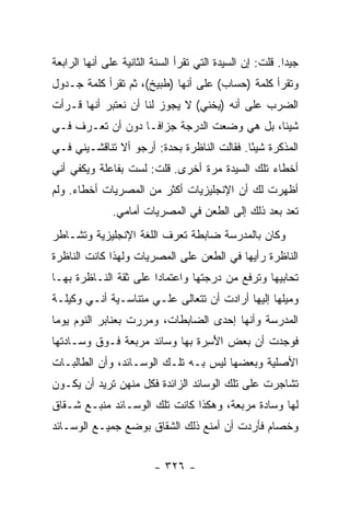 ‫ﺠﻴ ‪‬ﺍ. ﻗﻠﺕ: ﺇﻥ ﺍﻟﺴﻴﺩﺓ ﺍﻟﺘﻲ ﺘﻘﺭﺃ ﺍﻟﺴﻨﺔ ﺍﻟﺜﺎﻨﻴﺔ ﻋﻠﻰ ﺃﻨﻬﺎ ﺍﻟﺭﺍﺒﻌﺔ‬
                                                          ‫ﺩ‬
‫ﻭﺘﻘﺭﺃ ﻜﻠﻤﺔ )ﺤﺴﺎﺏ( ﻋﻠﻰ ﺃﻨﻬﺎ )ﻁﺒﻴﺦ(، ﺜﻡ ﺘﻘﺭﺃ ﻜﻠﻤﺔ ﺠـﺩﻭل‬
‫ﺍﻟﻀﺭﺏ ﻋﻠﻰ ﺃﻨﻪ )ﻴﺨﻨﻲ( ﻻ ﻴﺠﻭﺯ ﻟﻨﺎ ﺃﻥ ﻨﻌﺘﺒﺭ ﺃﻨﻬﺎ ﻗـﺭﺃﺕ‬
‫ﺸﻴﺌﺎ، ﺒل ﻫﻲ ﻭﻀﻌﺕ ﺍﻟﺩﺭﺠﺔ ﺠﺯﺍ ﹰـﺎ ﺩﻭﻥ ﺃﻥ ﺘﻌـﺭﻑ ﻓـﻲ‬
                   ‫ﻓ‬
‫ﺍﻟﻤﺫﻜﺭﺓ ﺸﻴ ًﺎ. ﻓﻘﺎﻟﺕ ﺍﻟﻨﺎﻅﺭﺓ ﺒﺤﺩﺓ: ﺃﺭﺠﻭ ﺃﻻ ﺘﻨﺎﻗﺸـﻴﻨﻲ ﻓـﻲ‬
                                            ‫ﺌ‬
‫ﺃﺨﻁﺎﺀ ﺘﻠﻙ ﺍﻟﺴﻴﺩﺓ ﻤﺭﺓ ﺃﺨﺭﻯ. ﻗﻠﺕ: ﻟﺴﺕ ﺒﻔﺎﻋﻠﺔ ﻭﻴﻜﻔﻲ ﺃﻨﻲ‬
‫ﺃﻅﻬﺭﺕ ﻟﻙ ﺃﻥ ﺍﻹﻨﺠﻠﻴﺯﻴﺎﺕ ﺃﻜﺜﺭ ﻤﻥ ﺍﻟﻤﺼﺭﻴﺎﺕ ﺃﺨﻁﺎﺀ. ﻭﻟﻡ‬
               ‫ﺘﻌﺩ ﺒﻌﺩ ﺫﻟﻙ ﺇﻟﻰ ﺍﻟﻁﻌﻥ ﻓﻲ ﺍﻟﻤﺼﺭﻴﺎﺕ ﺃﻤﺎﻤﻲ.‬
‫ﻭﻜﺎﻥ ﺒﺎﻟﻤﺩﺭﺴﺔ ﻀﺎﺒﻁﺔ ﺘﻌﺭﻑ ﺍﻟﻠﻐﺔ ﺍﻹﻨﺠﻠﻴﺯﻴﺔ ﻭﺘﺸـﺎﻁﺭ‬
‫ﺍﻟﻨﺎﻅﺭﺓ ﺭﺃﻴﻬﺎ ﻓﻲ ﺍﻟﻁﻌﻥ ﻋﻠﻰ ﺍﻟﻤﺼﺭﻴﺎﺕ ﻭﻟﻬﺫﺍ ﻜﺎﻨﺕ ﺍﻟﻨﺎﻅﺭﺓ‬
‫ﺘﺤﺎﺒﻴﻬﺎ ﻭﺘﺭﻓﻊ ﻤﻥ ﺩﺭﺠﺘﻬﺎ ﻭﺍﻋﺘﻤﺎ ‪‬ﺍ ﻋﻠﻰ ﺜﻘﺔ ﺍﻟﻨـﺎﻅﺭﺓ ﺒﻬـﺎ‬
                       ‫ﺩ‬
‫ﻭﻤﻴﻠﻬﺎ ﺇﻟﻴﻬﺎ ﺃﺭﺍﺩﺕ ﺃﻥ ﺘﺘﻌﺎﻟﻰ ﻋﻠـﻲ ﻤﺘﻨﺎﺴـﻴﺔ ﺃﻨـﻲ ﻭﻜﻴﻠـﺔ‬
                     ‫‪‬‬
‫ﺍﻟﻤﺩﺭﺴﺔ ﻭﺃﻨﻬﺎ ﺇﺤﺩﻯ ﺍﻟﻀﺎﺒﻁﺎﺕ، ﻭﻤﺭﺭﺕ ﺒﻌﻨﺎﺒﺭ ﺍﻟﻨﻭﻡ ﻴﻭ ‪‬ﺎ‬
 ‫ﻤ‬
‫ﻓﻭﺠﺩﺕ ﺃﻥ ﺒﻌﺽ ﺍﻷﺴ ‪‬ﺓ ﺒﻬﺎ ﻭﺴﺎﺌﺩ ﻤﺭﺒﻌﺔ ﻓـﻭﻕ ﻭﺴـﺎﺩﺘﻬﺎ‬
                               ‫َ ِﺭ‬
‫ﺍﻷﺼﻠﻴﺔ ﻭﺒﻌﻀﻬﺎ ﻟﻴﺱ ﺒـﻪ ﺘﻠـﻙ ﺍﻟﻭﺴـﺎﺌﺩ، ﻭﺃﻥ ﺍﻟﻁﺎﻟﺒـﺎﺕ‬
‫ﺘﺸﺎﺠﺭﺕ ﻋﻠﻰ ﺘﻠﻙ ﺍﻟﻭﺴﺎﺌﺩ ﺍﻟﺯﺍﺌﺩﺓ ﻓﻜل ﻤﻨﻬﻥ ﺘﺭﻴﺩ ﺃﻥ ﻴﻜـﻭﻥ‬
‫ﻟﻬﺎ ﻭﺴﺎﺩﺓ ﻤﺭﺒﻌﺔ، ﻭﻫﻜﺫﺍ ﻜﺎﻨﺕ ﺘﻠﻙ ﺍﻟﻭﺴـﺎﺌﺩ ﻤﻨﺒـﻊ ﺸـﻘﺎﻕ‬
‫ﻭﺨﺼﺎﻡ ﻓﺄﺭﺩﺕ ﺃﻥ ﺃﻤﻨﻊ ﺫﻟﻙ ﺍﻟﺸﻘﺎﻕ ﺒﻭﻀﻊ ﺠﻤﻴـﻊ ﺍﻟﻭﺴـﺎﺌﺩ‬


                         ‫- ٦٢٣ -‬
 