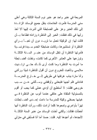 ‫ﺍﻟﻤﺭﺒﻌﺔ ﻓﻲ ﻋﻨﺒﺭ ﻭﺍﺤﺩ ﻫﻭ ﻋﻨﺒﺭ ﻨﻭﻡ ﺍﻟﺴﻨﺔ ﺍﻟﺜﺎﻟﺜﺔ ﻭﻫﻲ ﺃﻋﻠﻰ‬
‫ﺴﻨﻲ ﺍﻟﻤﺩﺭﺴﺔ ﻓﺄﻤﺭﺕ ﺍﻟﺨﺎﺩﻤﺎﺕ ﺒﻨﻘل ﺠﻤﻴﻊ ﺍﻟﻭﺴﺎﺌﺩ ﺍﻟﺯﺍﺌـﺩﺓ‬
‫ﺇﻟﻰ ﺫﻟﻙ ﺍﻟﻌﻨﺒﺭ ﻭﻋﺯ ﻋﻠﻰ ﺍﻟﻀﺎﺒﻁﺔ ﺍﻟﺘﻲ ﺃﺸﺭﺕ ﺇﻟﻴﻬﺎ ﺃﻻ ﺁﺨﺫ‬
‫ﺭﺃﻴﻬﺎ ﻓﻲ ﺫﻟﻙ ﻓﻨﻘﻠﺕ: ﺍﻟﺨﺒﺭ ﺇﻟﻰ ﺍﻟﻨﺎﻅﺭﺓ ﻭﺯﺍﺩﺘﻪ ﻓﻅﺎﻋﺔ ﺒـﺄﻥ‬
‫ﻗﺎﻟﺕ ﻟﻬﺎ: ﺇﻥ ﺍﻟﻭﻜﻴﻠﺔ ﺘﻌﻤل ﻤﺎ ﺘﺭﻴـﺩ ﺩﻭﻥ ﺃﻥ ﺘﻌﺒـﺄ ﺒـﺭﺃﻱ‬
‫ﺍﻟﻨﺎﻅﺭﺓ ﺃﻭ ﺘﺴﺘﺸﻴﺭﻫﺎ، ﻭﻜﺎﻨﺕ ﻀﺎﺒﻁﺔ ﺍﻟﺨﺩﻡ ﺴـﻴﺩﺓ ﻓﺭﻨﺴـﻴﺔ‬
‫ﻓﺄﻤﺭﺘﻬﺎ ﺍﻟﻨﺎﻅﺭﺓ ﺃﻥ ﺘﻨﻘل ﺍﻟﻭﺴﺎﺌﺩ ﻤﻥ ﻋﻨﺒـﺭ ﺍﻟﺴـﻨﺔ ﺍﻟﺜﺎﻟﺜـﺔ‬
‫ﻭﺘﻭﺯﻋﻬﺎ ﻋﻠﻰ ﺍﻟﻌﻨﺎﺒﺭ ﺍﻷﺨﺭﻯ ﻜﻤﺎ ﻜﺎﻨﺕ، ﻭﻨﻔﺫﺕ ﺍﻟﻀـﺎﺒﻁﺔ‬
‫ﻤﺎ ﺃﻤﺭﺕ ﺒﻪ ﺍﻟﻨﺎﻅﺭﺓ ﻭﻤﺎ ﻜﺩﺕ ﺃﺭﻯ ﺫﻟـﻙ ﺤﺘـﻰ ﺍﺭﺘـﺩﻴﺕ‬
‫ﻤﻼﺒﺴﻲ ﻭﺘﺄﻫﺒﺕ ﻟﻠﺨﺭﻭﺝ ﺩﻭﻥ ﺃﻥ ﺃﻗﻭل ﻟﻠﻨﺎﻅﺭﺓ ﺸﻴ ًﺎ ﻭﺭﺃﺘﻨﻲ‬
        ‫ﺌ‬
‫ﻭﺃﻨﺎ ﻤﺎﺭﺓ ﺒﺒﺎﺏ ﻏﺭﻓﺘﻬﺎ ﻓﻲ ﻁﺭﻴﻘﻲ ﺇﻟـﻰ ﺨـﺎﺭﺝ ﺍﻟﻤﺩﺭﺴـﺔ‬
‫ﻓﻨﺎﺩﺘﻨﻲ ﻓﻠﻡ ﺃﺠﺒﻬﺎ ﻓﺘﺒﻌﺘﻨﻲ ﻭﺃﻭﻗﻔﺘﻨﻲ ﻭﺴـﺄﻟﺘﻨﻲ ﻋـﻥ ﺴـﺒﺏ‬
‫ﺨﺭﻭﺠﻲ ﻓﻘﻠﺕ: ﻻ ﺃﺴﺘﻁﻴﻊ ﺃﻥ ﺃﺅﺩﻱ ﻋﻤﻠﻲ ﻜﻤﺎ ﻴﺠﺏ ﺃﻭ ﺃﻗﻭﻡ‬
‫ﺒﺎﻟﻤﺴﺌﻭﻟﻴﺔ ﺍﻟﻤﻠﻘﺎﺓ ﻋﻠﻰ ﻋﺎﺘﻘﻲ ﻋﻨﺩﻤﺎ ﺃﻨﻭﺏ ﻋﻥ ﺍﻟﻨﺎﻅﺭﺓ ﻓـﻲ‬
‫ﻏﻴﺎﺒﻬﺎ ﺒﺼﻔﺘﻲ ﻭﻜﻴﻠﺔ ﻟﻠﻤﺩﺭﺴﺔ ﻤﺎ ﺩﺍﻤﺕ ﺇﺤـﺩﻯ ﺍﻟﻀـﺎﺒﻁﺎﺕ‬
‫ﺘﻬﺯﺃ ﺒﺄﻭﺍﻤﺭﻱ ﻭﺘﻤﺤﻭﻫﺎ ﻜﻠﻤﺎ ﺃﺭﺍﺩﺕ ﺫﻟﻙ، ﻭﺭﺃﺕ ﺍﻟﻨﺎﻅﺭﺓ ﺃﻨﻬﺎ‬
‫ﺃﺨﻁﺄﺕ ﻓﻘﺎﻟﺕ: ﻭﻟﻜﻨﻲ ﺃﺨﺫﺕ ﺍﻟﻭﺴﺎﺌﺩ ﻤﻥ ﻋﻨﺒﺭ ﺍﻟﺴﻨﺔ ﺍﻟﺜﺎﻟﺜـﺔ‬
‫ﻷﻨﺠﺩﻫﺎ، ﺜﻡ ﺃﻋﻴﺩﻫﺎ ﺇﻟﻴﻪ. ﻗﻠﺕ: ﺤﺴ ﹰﺎ ﺃﻤﺎ ﺃﻨﺎ ﻓﺴﺄﺒﻘﻰ ﻓﻲ ﻤﻨﺯﻟﻲ‬
                         ‫ﻨ‬


                        ‫- ٧٢٣ -‬
 